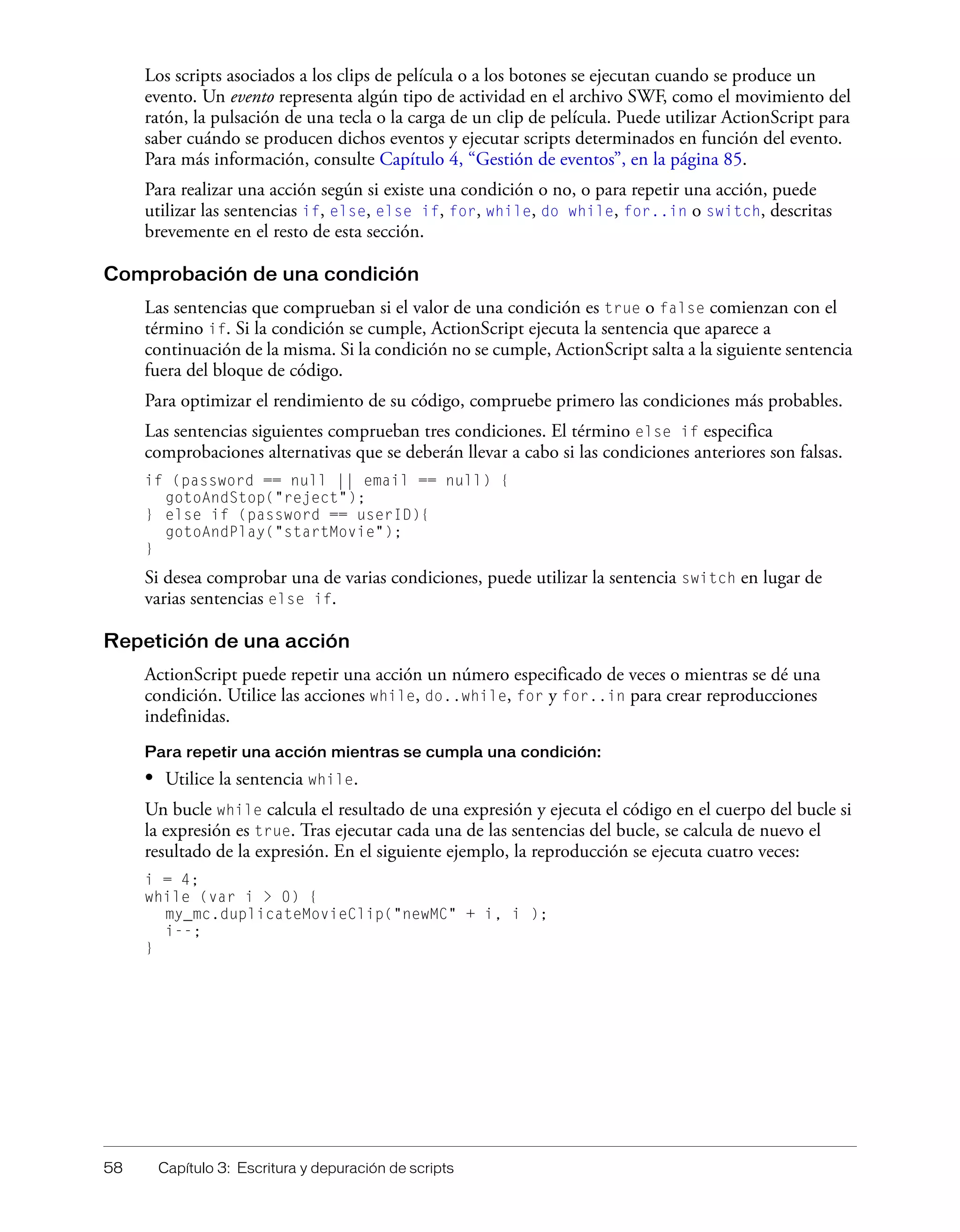 58 Capítulo 3: Escritura y depuración de scripts
Los scripts asociados a los clips de película o a los botones se ejecutan cuando se produce un
evento. Un evento representa algún tipo de actividad en el archivo SWF, como el movimiento del
ratón, la pulsación de una tecla o la carga de un clip de película. Puede utilizar ActionScript para
saber cuándo se producen dichos eventos y ejecutar scripts determinados en función del evento.
Para más información, consulte Capítulo 4, “Gestión de eventos”, en la página 85.
Para realizar una acción según si existe una condición o no, o para repetir una acción, puede
utilizar las sentencias if, else, else if, for, while, do while, for..in o switch, descritas
brevemente en el resto de esta sección.
Comprobación de una condición
Las sentencias que comprueban si el valor de una condición es true o false comienzan con el
término if. Si la condición se cumple, ActionScript ejecuta la sentencia que aparece a
continuación de la misma. Si la condición no se cumple, ActionScript salta a la siguiente sentencia
fuera del bloque de código.
Para optimizar el rendimiento de su código, compruebe primero las condiciones más probables.
Las sentencias siguientes comprueban tres condiciones. El término else if especifica
comprobaciones alternativas que se deberán llevar a cabo si las condiciones anteriores son falsas.
if (password == null || email == null) {
gotoAndStop("reject");
} else if (password == userID){
gotoAndPlay("startMovie");
}
Si desea comprobar una de varias condiciones, puede utilizar la sentencia switch en lugar de
varias sentencias else if.
Repetición de una acción
ActionScript puede repetir una acción un número especificado de veces o mientras se dé una
condición. Utilice las acciones while, do..while, for y for..in para crear reproducciones
indefinidas.
Para repetir una acción mientras se cumpla una condición:
• Utilice la sentencia while.
Un bucle while calcula el resultado de una expresión y ejecuta el código en el cuerpo del bucle si
la expresión es true. Tras ejecutar cada una de las sentencias del bucle, se calcula de nuevo el
resultado de la expresión. En el siguiente ejemplo, la reproducción se ejecuta cuatro veces:
i = 4;
while (var i > 0) {
my_mc.duplicateMovieClip("newMC" + i, i );
i--;
}
 