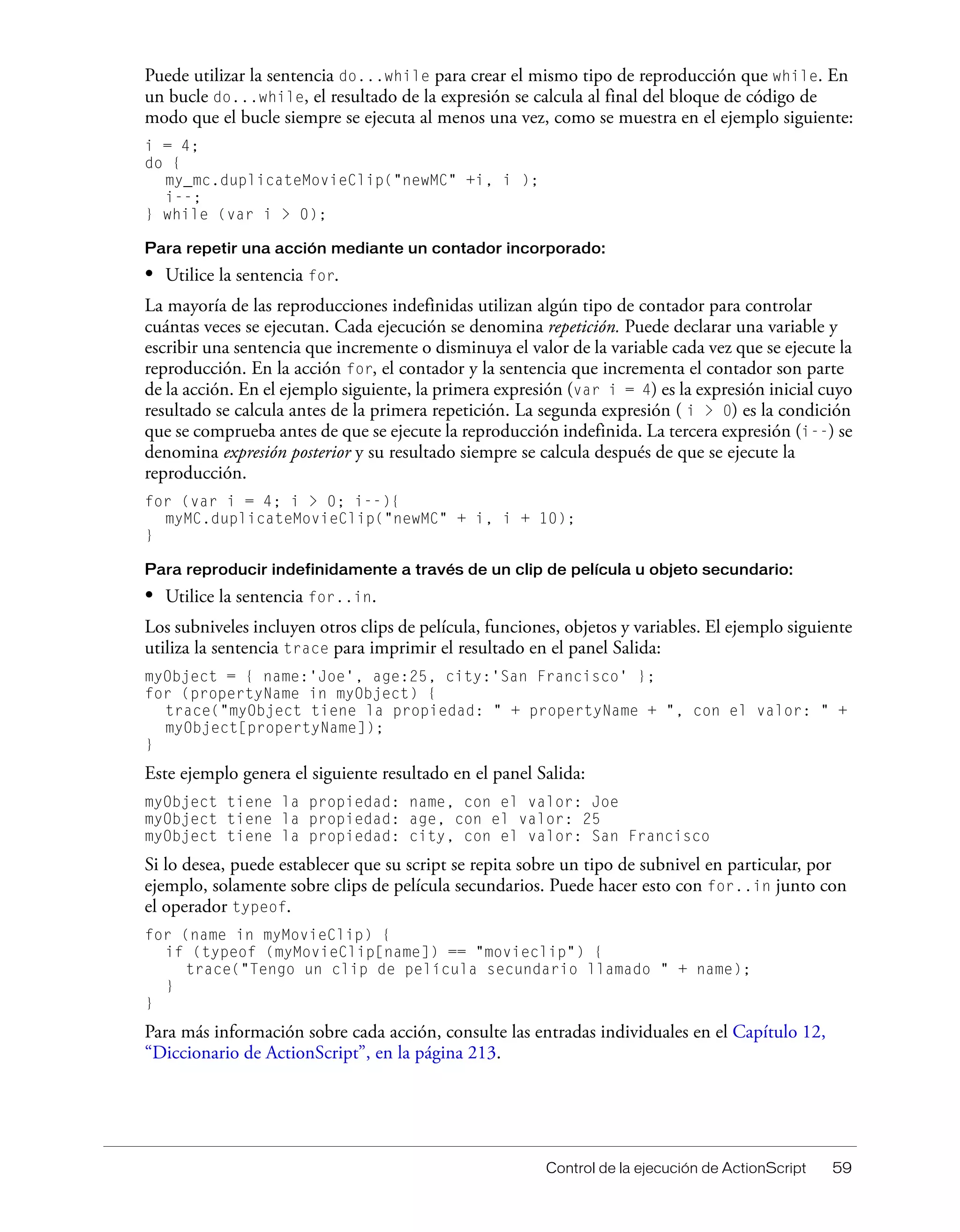 Control de la ejecución de ActionScript 59
Puede utilizar la sentencia do...while para crear el mismo tipo de reproducción que while. En
un bucle do...while, el resultado de la expresión se calcula al final del bloque de código de
modo que el bucle siempre se ejecuta al menos una vez, como se muestra en el ejemplo siguiente:
i = 4;
do {
my_mc.duplicateMovieClip("newMC" +i, i );
i--;
} while (var i > 0);
Para repetir una acción mediante un contador incorporado:
• Utilice la sentencia for.
La mayoría de las reproducciones indefinidas utilizan algún tipo de contador para controlar
cuántas veces se ejecutan. Cada ejecución se denomina repetición. Puede declarar una variable y
escribir una sentencia que incremente o disminuya el valor de la variable cada vez que se ejecute la
reproducción. En la acción for, el contador y la sentencia que incrementa el contador son parte
de la acción. En el ejemplo siguiente, la primera expresión (var i = 4) es la expresión inicial cuyo
resultado se calcula antes de la primera repetición. La segunda expresión ( i > 0) es la condición
que se comprueba antes de que se ejecute la reproducción indefinida. La tercera expresión (i--) se
denomina expresión posterior y su resultado siempre se calcula después de que se ejecute la
reproducción.
for (var i = 4; i > 0; i--){
myMC.duplicateMovieClip("newMC" + i, i + 10);
}
Para reproducir indefinidamente a través de un clip de película u objeto secundario:
• Utilice la sentencia for..in.
Los subniveles incluyen otros clips de película, funciones, objetos y variables. El ejemplo siguiente
utiliza la sentencia trace para imprimir el resultado en el panel Salida:
myObject = { name:'Joe', age:25, city:'San Francisco' };
for (propertyName in myObject) {
trace("myObject tiene la propiedad: " + propertyName + ", con el valor: " +
myObject[propertyName]);
}
Este ejemplo genera el siguiente resultado en el panel Salida:
myObject tiene la propiedad: name, con el valor: Joe
myObject tiene la propiedad: age, con el valor: 25
myObject tiene la propiedad: city, con el valor: San Francisco
Si lo desea, puede establecer que su script se repita sobre un tipo de subnivel en particular, por
ejemplo, solamente sobre clips de película secundarios. Puede hacer esto con for..in junto con
el operador typeof.
for (name in myMovieClip) {
if (typeof (myMovieClip[name]) == "movieclip") {
trace("Tengo un clip de película secundario llamado " + name);
}
}
Para más información sobre cada acción, consulte las entradas individuales en el Capítulo 12,
“Diccionario de ActionScript”, en la página 213.
 