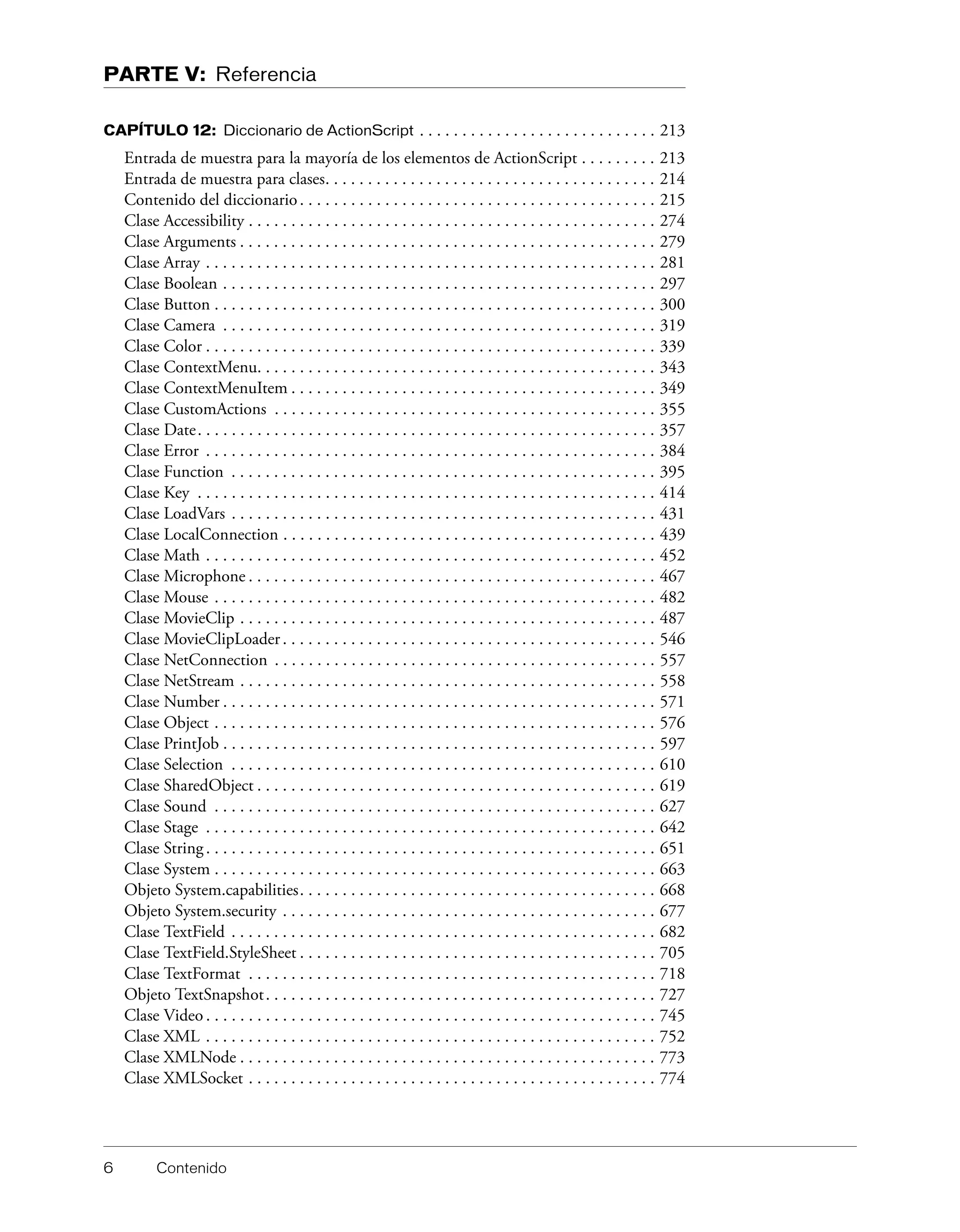 6 Contenido
PARTE V: Referencia
CAPÍTULO 12: Diccionario de ActionScript . . . . . . . . . . . . . . . . . . . . . . . . . . . . 213
Entrada de muestra para la mayoría de los elementos de ActionScript . . . . . . . . . 213
Entrada de muestra para clases. . . . . . . . . . . . . . . . . . . . . . . . . . . . . . . . . . . . . . . 214
Contenido del diccionario. . . . . . . . . . . . . . . . . . . . . . . . . . . . . . . . . . . . . . . . . . 215
Clase Accessibility . . . . . . . . . . . . . . . . . . . . . . . . . . . . . . . . . . . . . . . . . . . . . . . . 274
Clase Arguments . . . . . . . . . . . . . . . . . . . . . . . . . . . . . . . . . . . . . . . . . . . . . . . . . 279
Clase Array . . . . . . . . . . . . . . . . . . . . . . . . . . . . . . . . . . . . . . . . . . . . . . . . . . . . . 281
Clase Boolean . . . . . . . . . . . . . . . . . . . . . . . . . . . . . . . . . . . . . . . . . . . . . . . . . . . 297
Clase Button . . . . . . . . . . . . . . . . . . . . . . . . . . . . . . . . . . . . . . . . . . . . . . . . . . . . 300
Clase Camera . . . . . . . . . . . . . . . . . . . . . . . . . . . . . . . . . . . . . . . . . . . . . . . . . . . 319
Clase Color . . . . . . . . . . . . . . . . . . . . . . . . . . . . . . . . . . . . . . . . . . . . . . . . . . . . . 339
Clase ContextMenu. . . . . . . . . . . . . . . . . . . . . . . . . . . . . . . . . . . . . . . . . . . . . . . 343
Clase ContextMenuItem . . . . . . . . . . . . . . . . . . . . . . . . . . . . . . . . . . . . . . . . . . . 349
Clase CustomActions . . . . . . . . . . . . . . . . . . . . . . . . . . . . . . . . . . . . . . . . . . . . . 355
Clase Date. . . . . . . . . . . . . . . . . . . . . . . . . . . . . . . . . . . . . . . . . . . . . . . . . . . . . . 357
Clase Error . . . . . . . . . . . . . . . . . . . . . . . . . . . . . . . . . . . . . . . . . . . . . . . . . . . . . 384
Clase Function . . . . . . . . . . . . . . . . . . . . . . . . . . . . . . . . . . . . . . . . . . . . . . . . . . 395
Clase Key . . . . . . . . . . . . . . . . . . . . . . . . . . . . . . . . . . . . . . . . . . . . . . . . . . . . . . 414
Clase LoadVars . . . . . . . . . . . . . . . . . . . . . . . . . . . . . . . . . . . . . . . . . . . . . . . . . . 431
Clase LocalConnection . . . . . . . . . . . . . . . . . . . . . . . . . . . . . . . . . . . . . . . . . . . . 439
Clase Math . . . . . . . . . . . . . . . . . . . . . . . . . . . . . . . . . . . . . . . . . . . . . . . . . . . . . 452
Clase Microphone . . . . . . . . . . . . . . . . . . . . . . . . . . . . . . . . . . . . . . . . . . . . . . . . 467
Clase Mouse . . . . . . . . . . . . . . . . . . . . . . . . . . . . . . . . . . . . . . . . . . . . . . . . . . . . 482
Clase MovieClip . . . . . . . . . . . . . . . . . . . . . . . . . . . . . . . . . . . . . . . . . . . . . . . . . 487
Clase MovieClipLoader. . . . . . . . . . . . . . . . . . . . . . . . . . . . . . . . . . . . . . . . . . . . 546
Clase NetConnection . . . . . . . . . . . . . . . . . . . . . . . . . . . . . . . . . . . . . . . . . . . . . 557
Clase NetStream . . . . . . . . . . . . . . . . . . . . . . . . . . . . . . . . . . . . . . . . . . . . . . . . . 558
Clase Number . . . . . . . . . . . . . . . . . . . . . . . . . . . . . . . . . . . . . . . . . . . . . . . . . . . 571
Clase Object . . . . . . . . . . . . . . . . . . . . . . . . . . . . . . . . . . . . . . . . . . . . . . . . . . . . 576
Clase PrintJob . . . . . . . . . . . . . . . . . . . . . . . . . . . . . . . . . . . . . . . . . . . . . . . . . . . 597
Clase Selection . . . . . . . . . . . . . . . . . . . . . . . . . . . . . . . . . . . . . . . . . . . . . . . . . . 610
Clase SharedObject . . . . . . . . . . . . . . . . . . . . . . . . . . . . . . . . . . . . . . . . . . . . . . . 619
Clase Sound . . . . . . . . . . . . . . . . . . . . . . . . . . . . . . . . . . . . . . . . . . . . . . . . . . . . 627
Clase Stage . . . . . . . . . . . . . . . . . . . . . . . . . . . . . . . . . . . . . . . . . . . . . . . . . . . . . 642
Clase String. . . . . . . . . . . . . . . . . . . . . . . . . . . . . . . . . . . . . . . . . . . . . . . . . . . . . 651
Clase System . . . . . . . . . . . . . . . . . . . . . . . . . . . . . . . . . . . . . . . . . . . . . . . . . . . . 663
Objeto System.capabilities. . . . . . . . . . . . . . . . . . . . . . . . . . . . . . . . . . . . . . . . . . 668
Objeto System.security . . . . . . . . . . . . . . . . . . . . . . . . . . . . . . . . . . . . . . . . . . . . 677
Clase TextField . . . . . . . . . . . . . . . . . . . . . . . . . . . . . . . . . . . . . . . . . . . . . . . . . . 682
Clase TextField.StyleSheet . . . . . . . . . . . . . . . . . . . . . . . . . . . . . . . . . . . . . . . . . . 705
Clase TextFormat . . . . . . . . . . . . . . . . . . . . . . . . . . . . . . . . . . . . . . . . . . . . . . . . 718
Objeto TextSnapshot. . . . . . . . . . . . . . . . . . . . . . . . . . . . . . . . . . . . . . . . . . . . . . 727
Clase Video . . . . . . . . . . . . . . . . . . . . . . . . . . . . . . . . . . . . . . . . . . . . . . . . . . . . . 745
Clase XML . . . . . . . . . . . . . . . . . . . . . . . . . . . . . . . . . . . . . . . . . . . . . . . . . . . . . 752
Clase XMLNode . . . . . . . . . . . . . . . . . . . . . . . . . . . . . . . . . . . . . . . . . . . . . . . . . 773
Clase XMLSocket . . . . . . . . . . . . . . . . . . . . . . . . . . . . . . . . . . . . . . . . . . . . . . . . 774
 