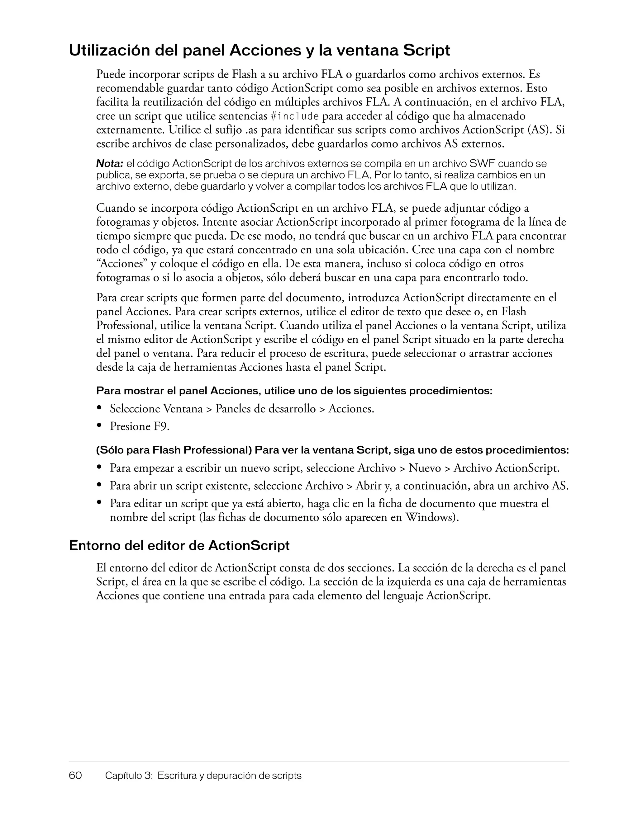 60 Capítulo 3: Escritura y depuración de scripts
Utilización del panel Acciones y la ventana Script
Puede incorporar scripts de Flash a su archivo FLA o guardarlos como archivos externos. Es
recomendable guardar tanto código ActionScript como sea posible en archivos externos. Esto
facilita la reutilización del código en múltiples archivos FLA. A continuación, en el archivo FLA,
cree un script que utilice sentencias #include para acceder al código que ha almacenado
externamente. Utilice el sufijo .as para identificar sus scripts como archivos ActionScript (AS). Si
escribe archivos de clase personalizados, debe guardarlos como archivos AS externos.
Nota: el código ActionScript de los archivos externos se compila en un archivo SWF cuando se
publica, se exporta, se prueba o se depura un archivo FLA. Por lo tanto, si realiza cambios en un
archivo externo, debe guardarlo y volver a compilar todos los archivos FLA que lo utilizan.
Cuando se incorpora código ActionScript en un archivo FLA, se puede adjuntar código a
fotogramas y objetos. Intente asociar ActionScript incorporado al primer fotograma de la línea de
tiempo siempre que pueda. De ese modo, no tendrá que buscar en un archivo FLA para encontrar
todo el código, ya que estará concentrado en una sola ubicación. Cree una capa con el nombre
“Acciones” y coloque el código en ella. De esta manera, incluso si coloca código en otros
fotogramas o si lo asocia a objetos, sólo deberá buscar en una capa para encontrarlo todo.
Para crear scripts que formen parte del documento, introduzca ActionScript directamente en el
panel Acciones. Para crear scripts externos, utilice el editor de texto que desee o, en Flash
Professional, utilice la ventana Script. Cuando utiliza el panel Acciones o la ventana Script, utiliza
el mismo editor de ActionScript y escribe el código en el panel Script situado en la parte derecha
del panel o ventana. Para reducir el proceso de escritura, puede seleccionar o arrastrar acciones
desde la caja de herramientas Acciones hasta el panel Script.
Para mostrar el panel Acciones, utilice uno de los siguientes procedimientos:
• Seleccione Ventana > Paneles de desarrollo > Acciones.
• Presione F9.
(Sólo para Flash Professional) Para ver la ventana Script, siga uno de estos procedimientos:
• Para empezar a escribir un nuevo script, seleccione Archivo > Nuevo > Archivo ActionScript.
• Para abrir un script existente, seleccione Archivo > Abrir y, a continuación, abra un archivo AS.
• Para editar un script que ya está abierto, haga clic en la ficha de documento que muestra el
nombre del script (las fichas de documento sólo aparecen en Windows).
Entorno del editor de ActionScript
El entorno del editor de ActionScript consta de dos secciones. La sección de la derecha es el panel
Script, el área en la que se escribe el código. La sección de la izquierda es una caja de herramientas
Acciones que contiene una entrada para cada elemento del lenguaje ActionScript.
 