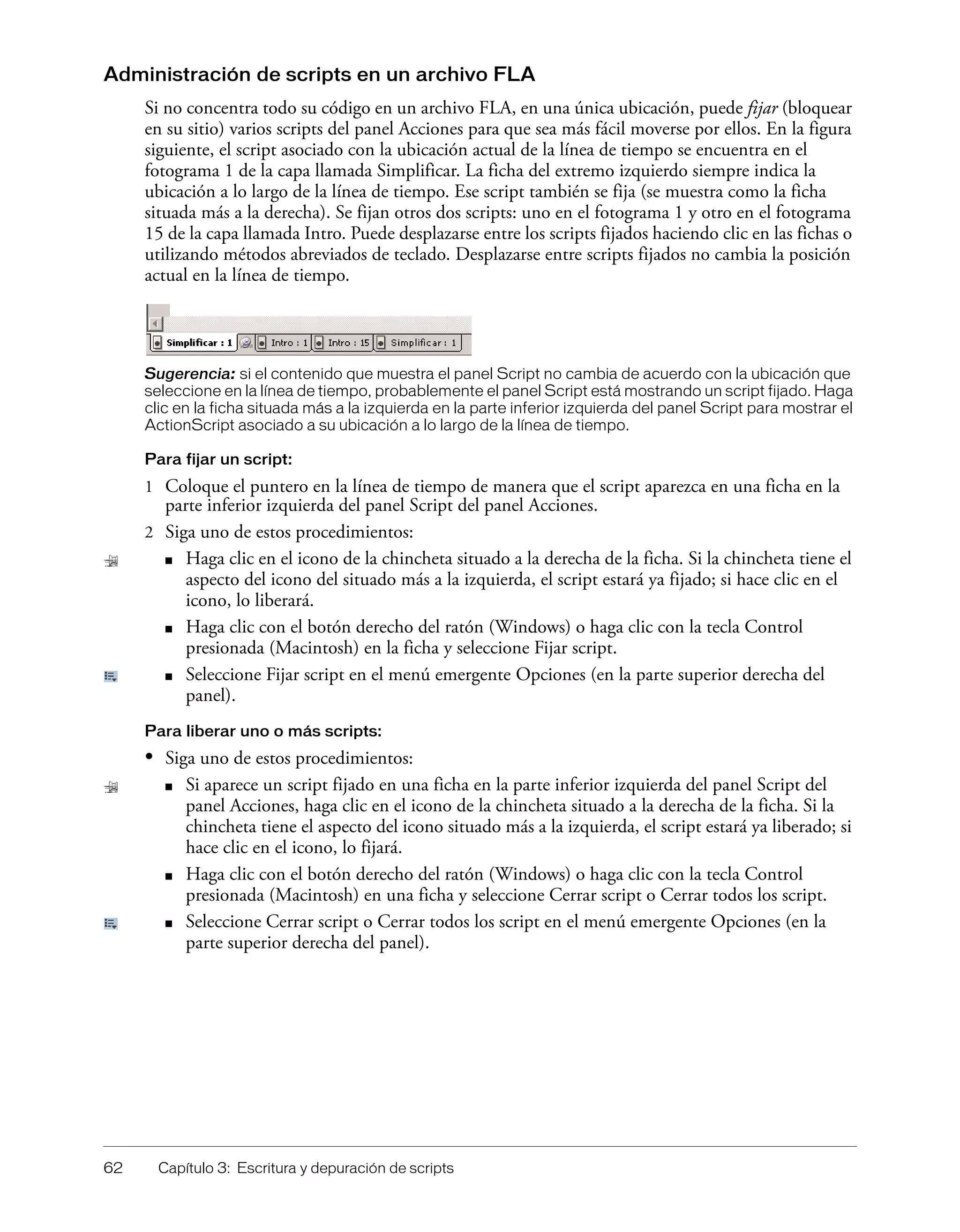 62 Capítulo 3: Escritura y depuración de scripts
Administración de scripts en un archivo FLA
Si no concentra todo su código en un archivo FLA, en una única ubicación, puede fijar (bloquear
en su sitio) varios scripts del panel Acciones para que sea más fácil moverse por ellos. En la figura
siguiente, el script asociado con la ubicación actual de la línea de tiempo se encuentra en el
fotograma 1 de la capa llamada Simplificar. La ficha del extremo izquierdo siempre indica la
ubicación a lo largo de la línea de tiempo. Ese script también se fija (se muestra como la ficha
situada más a la derecha). Se fijan otros dos scripts: uno en el fotograma 1 y otro en el fotograma
15 de la capa llamada Intro. Puede desplazarse entre los scripts fijados haciendo clic en las fichas o
utilizando métodos abreviados de teclado. Desplazarse entre scripts fijados no cambia la posición
actual en la línea de tiempo.
Sugerencia: si el contenido que muestra el panel Script no cambia de acuerdo con la ubicación que
seleccione en la línea de tiempo, probablemente el panel Script está mostrando un script fijado. Haga
clic en la ficha situada más a la izquierda en la parte inferior izquierda del panel Script para mostrar el
ActionScript asociado a su ubicación a lo largo de la línea de tiempo.
Para fijar un script:
1 Coloque el puntero en la línea de tiempo de manera que el script aparezca en una ficha en la
parte inferior izquierda del panel Script del panel Acciones.
2 Siga uno de estos procedimientos:
■ Haga clic en el icono de la chincheta situado a la derecha de la ficha. Si la chincheta tiene el
aspecto del icono del situado más a la izquierda, el script estará ya fijado; si hace clic en el
icono, lo liberará.
■ Haga clic con el botón derecho del ratón (Windows) o haga clic con la tecla Control
presionada (Macintosh) en la ficha y seleccione Fijar script.
■ Seleccione Fijar script en el menú emergente Opciones (en la parte superior derecha del
panel).
Para liberar uno o más scripts:
• Siga uno de estos procedimientos:
■ Si aparece un script fijado en una ficha en la parte inferior izquierda del panel Script del
panel Acciones, haga clic en el icono de la chincheta situado a la derecha de la ficha. Si la
chincheta tiene el aspecto del icono situado más a la izquierda, el script estará ya liberado; si
hace clic en el icono, lo fijará.
■ Haga clic con el botón derecho del ratón (Windows) o haga clic con la tecla Control
presionada (Macintosh) en una ficha y seleccione Cerrar script o Cerrar todos los script.
■ Seleccione Cerrar script o Cerrar todos los script en el menú emergente Opciones (en la
parte superior derecha del panel).
 