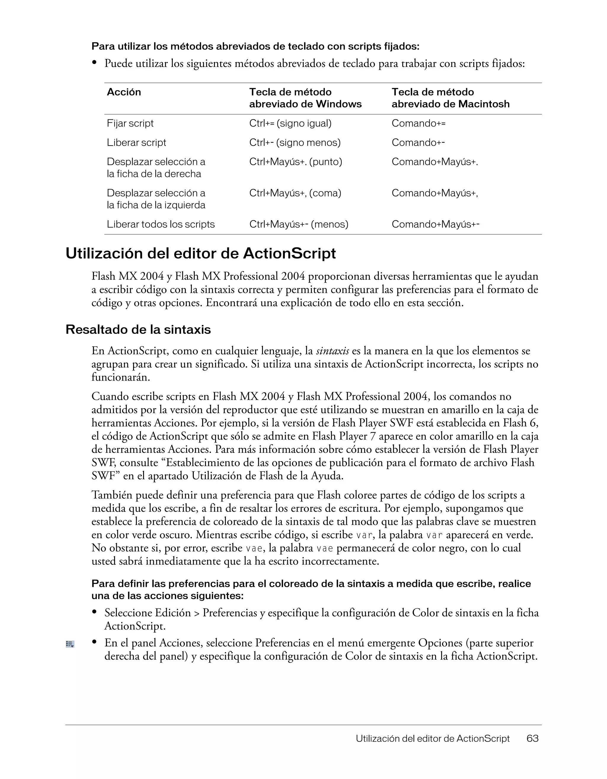 Utilización del editor de ActionScript 63
Para utilizar los métodos abreviados de teclado con scripts fijados:
• Puede utilizar los siguientes métodos abreviados de teclado para trabajar con scripts fijados:
Utilización del editor de ActionScript
Flash MX 2004 y Flash MX Professional 2004 proporcionan diversas herramientas que le ayudan
a escribir código con la sintaxis correcta y permiten configurar las preferencias para el formato de
código y otras opciones. Encontrará una explicación de todo ello en esta sección.
Resaltado de la sintaxis
En ActionScript, como en cualquier lenguaje, la sintaxis es la manera en la que los elementos se
agrupan para crear un significado. Si utiliza una sintaxis de ActionScript incorrecta, los scripts no
funcionarán.
Cuando escribe scripts en Flash MX 2004 y Flash MX Professional 2004, los comandos no
admitidos por la versión del reproductor que esté utilizando se muestran en amarillo en la caja de
herramientas Acciones. Por ejemplo, si la versión de Flash Player SWF está establecida en Flash 6,
el código de ActionScript que sólo se admite en Flash Player 7 aparece en color amarillo en la caja
de herramientas Acciones. Para más información sobre cómo establecer la versión de Flash Player
SWF, consulte “Establecimiento de las opciones de publicación para el formato de archivo Flash
SWF” en el apartado Utilización de Flash de la Ayuda.
También puede definir una preferencia para que Flash coloree partes de código de los scripts a
medida que los escribe, a fin de resaltar los errores de escritura. Por ejemplo, supongamos que
establece la preferencia de coloreado de la sintaxis de tal modo que las palabras clave se muestren
en color verde oscuro. Mientras escribe código, si escribe var, la palabra var aparecerá en verde.
No obstante si, por error, escribe vae, la palabra vae permanecerá de color negro, con lo cual
usted sabrá inmediatamente que la ha escrito incorrectamente.
Para definir las preferencias para el coloreado de la sintaxis a medida que escribe, realice
una de las acciones siguientes:
• Seleccione Edición > Preferencias y especifique la configuración de Color de sintaxis en la ficha
ActionScript.
• En el panel Acciones, seleccione Preferencias en el menú emergente Opciones (parte superior
derecha del panel) y especifique la configuración de Color de sintaxis en la ficha ActionScript.
Acción Tecla de método
abreviado de Windows
Tecla de método
abreviado de Macintosh
Fijar script Ctrl+= (signo igual) Comando+=
Liberar script Ctrl+- (signo menos) Comando+-
Desplazar selección a
la ficha de la derecha
Ctrl+Mayús+. (punto) Comando+Mayús+.
Desplazar selección a
la ficha de la izquierda
Ctrl+Mayús+, (coma) Comando+Mayús+,
Liberar todos los scripts Ctrl+Mayús+- (menos) Comando+Mayús+-
 