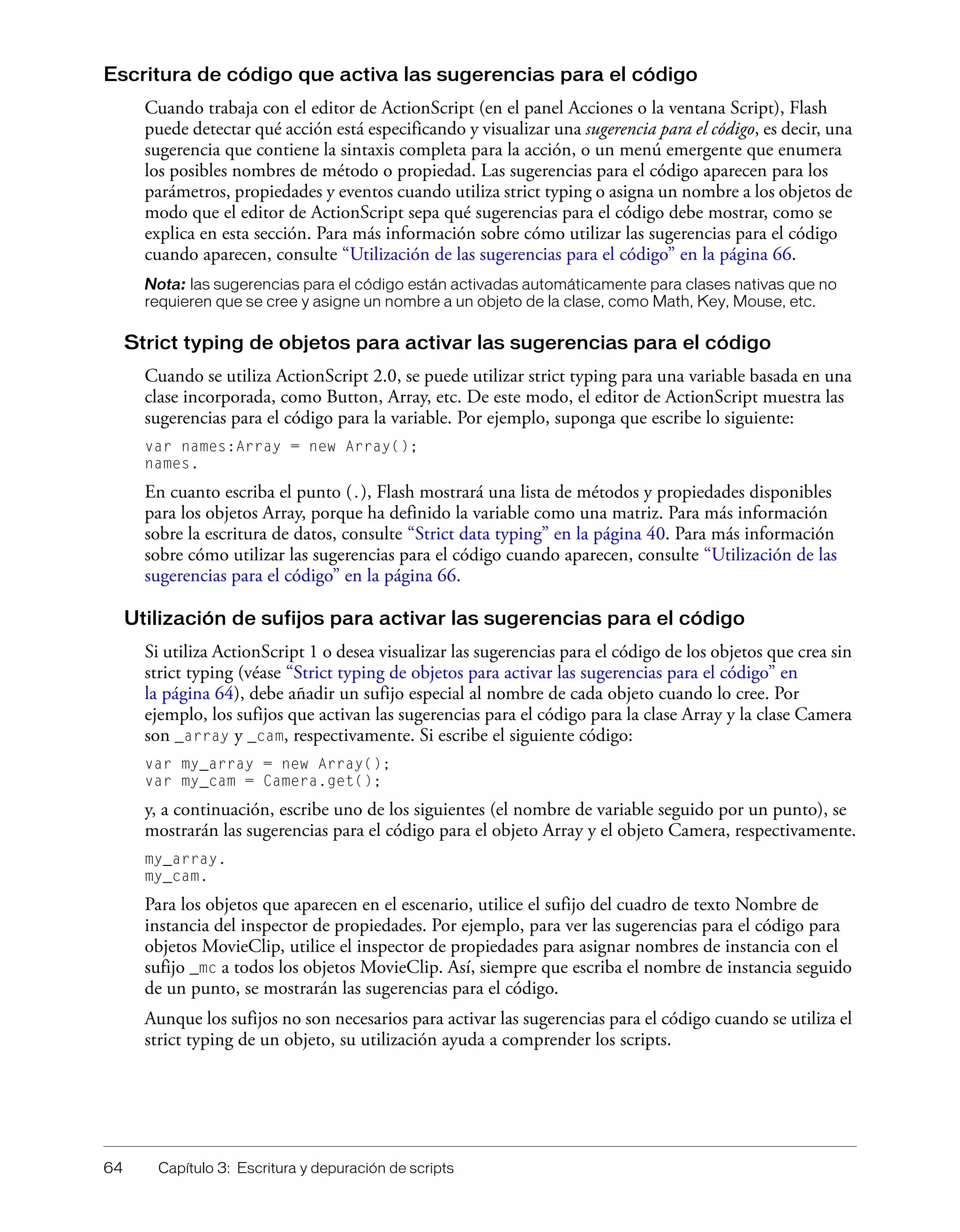 64 Capítulo 3: Escritura y depuración de scripts
Escritura de código que activa las sugerencias para el código
Cuando trabaja con el editor de ActionScript (en el panel Acciones o la ventana Script), Flash
puede detectar qué acción está especificando y visualizar una sugerencia para el código, es decir, una
sugerencia que contiene la sintaxis completa para la acción, o un menú emergente que enumera
los posibles nombres de método o propiedad. Las sugerencias para el código aparecen para los
parámetros, propiedades y eventos cuando utiliza strict typing o asigna un nombre a los objetos de
modo que el editor de ActionScript sepa qué sugerencias para el código debe mostrar, como se
explica en esta sección. Para más información sobre cómo utilizar las sugerencias para el código
cuando aparecen, consulte “Utilización de las sugerencias para el código” en la página 66.
Nota: las sugerencias para el código están activadas automáticamente para clases nativas que no
requieren que se cree y asigne un nombre a un objeto de la clase, como Math, Key, Mouse, etc.
Strict typing de objetos para activar las sugerencias para el código
Cuando se utiliza ActionScript 2.0, se puede utilizar strict typing para una variable basada en una
clase incorporada, como Button, Array, etc. De este modo, el editor de ActionScript muestra las
sugerencias para el código para la variable. Por ejemplo, suponga que escribe lo siguiente:
var names:Array = new Array();
names.
En cuanto escriba el punto (.), Flash mostrará una lista de métodos y propiedades disponibles
para los objetos Array, porque ha definido la variable como una matriz. Para más información
sobre la escritura de datos, consulte “Strict data typing” en la página 40. Para más información
sobre cómo utilizar las sugerencias para el código cuando aparecen, consulte “Utilización de las
sugerencias para el código” en la página 66.
Utilización de sufijos para activar las sugerencias para el código
Si utiliza ActionScript 1 o desea visualizar las sugerencias para el código de los objetos que crea sin
strict typing (véase “Strict typing de objetos para activar las sugerencias para el código” en
la página 64), debe añadir un sufijo especial al nombre de cada objeto cuando lo cree. Por
ejemplo, los sufijos que activan las sugerencias para el código para la clase Array y la clase Camera
son _array y _cam, respectivamente. Si escribe el siguiente código:
var my_array = new Array();
var my_cam = Camera.get();
y, a continuación, escribe uno de los siguientes (el nombre de variable seguido por un punto), se
mostrarán las sugerencias para el código para el objeto Array y el objeto Camera, respectivamente.
my_array.
my_cam.
Para los objetos que aparecen en el escenario, utilice el sufijo del cuadro de texto Nombre de
instancia del inspector de propiedades. Por ejemplo, para ver las sugerencias para el código para
objetos MovieClip, utilice el inspector de propiedades para asignar nombres de instancia con el
sufijo _mc a todos los objetos MovieClip. Así, siempre que escriba el nombre de instancia seguido
de un punto, se mostrarán las sugerencias para el código.
Aunque los sufijos no son necesarios para activar las sugerencias para el código cuando se utiliza el
strict typing de un objeto, su utilización ayuda a comprender los scripts.
 