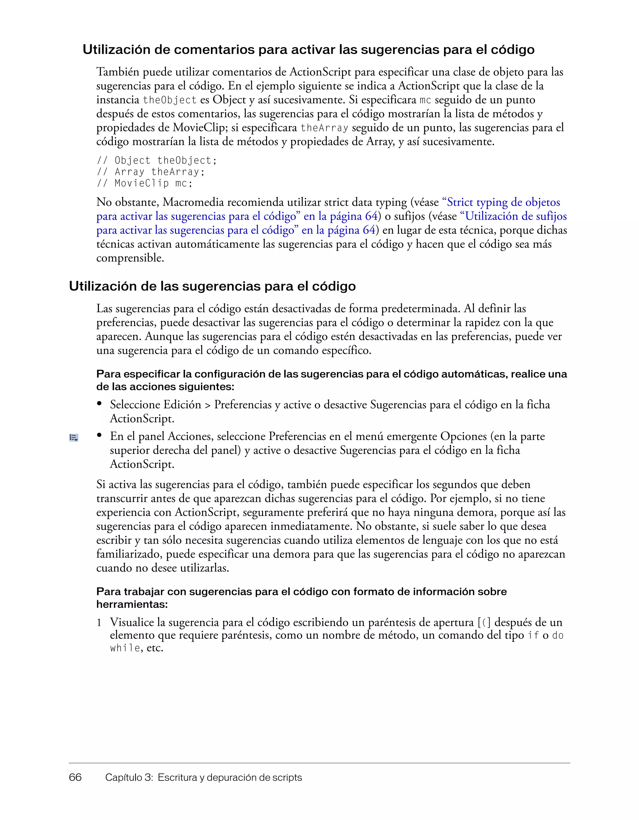 66 Capítulo 3: Escritura y depuración de scripts
Utilización de comentarios para activar las sugerencias para el código
También puede utilizar comentarios de ActionScript para especificar una clase de objeto para las
sugerencias para el código. En el ejemplo siguiente se indica a ActionScript que la clase de la
instancia theObject es Object y así sucesivamente. Si especificara mc seguido de un punto
después de estos comentarios, las sugerencias para el código mostrarían la lista de métodos y
propiedades de MovieClip; si especificara theArray seguido de un punto, las sugerencias para el
código mostrarían la lista de métodos y propiedades de Array, y así sucesivamente.
// Object theObject;
// Array theArray;
// MovieClip mc;
No obstante, Macromedia recomienda utilizar strict data typing (véase “Strict typing de objetos
para activar las sugerencias para el código” en la página 64) o sufijos (véase “Utilización de sufijos
para activar las sugerencias para el código” en la página 64) en lugar de esta técnica, porque dichas
técnicas activan automáticamente las sugerencias para el código y hacen que el código sea más
comprensible.
Utilización de las sugerencias para el código
Las sugerencias para el código están desactivadas de forma predeterminada. Al definir las
preferencias, puede desactivar las sugerencias para el código o determinar la rapidez con la que
aparecen. Aunque las sugerencias para el código estén desactivadas en las preferencias, puede ver
una sugerencia para el código de un comando específico.
Para especificar la configuración de las sugerencias para el código automáticas, realice una
de las acciones siguientes:
• Seleccione Edición > Preferencias y active o desactive Sugerencias para el código en la ficha
ActionScript.
• En el panel Acciones, seleccione Preferencias en el menú emergente Opciones (en la parte
superior derecha del panel) y active o desactive Sugerencias para el código en la ficha
ActionScript.
Si activa las sugerencias para el código, también puede especificar los segundos que deben
transcurrir antes de que aparezcan dichas sugerencias para el código. Por ejemplo, si no tiene
experiencia con ActionScript, seguramente preferirá que no haya ninguna demora, porque así las
sugerencias para el código aparecen inmediatamente. No obstante, si suele saber lo que desea
escribir y tan sólo necesita sugerencias cuando utiliza elementos de lenguaje con los que no está
familiarizado, puede especificar una demora para que las sugerencias para el código no aparezcan
cuando no desee utilizarlas.
Para trabajar con sugerencias para el código con formato de información sobre
herramientas:
1 Visualice la sugerencia para el código escribiendo un paréntesis de apertura [(] después de un
elemento que requiere paréntesis, como un nombre de método, un comando del tipo if o do
while, etc.
 