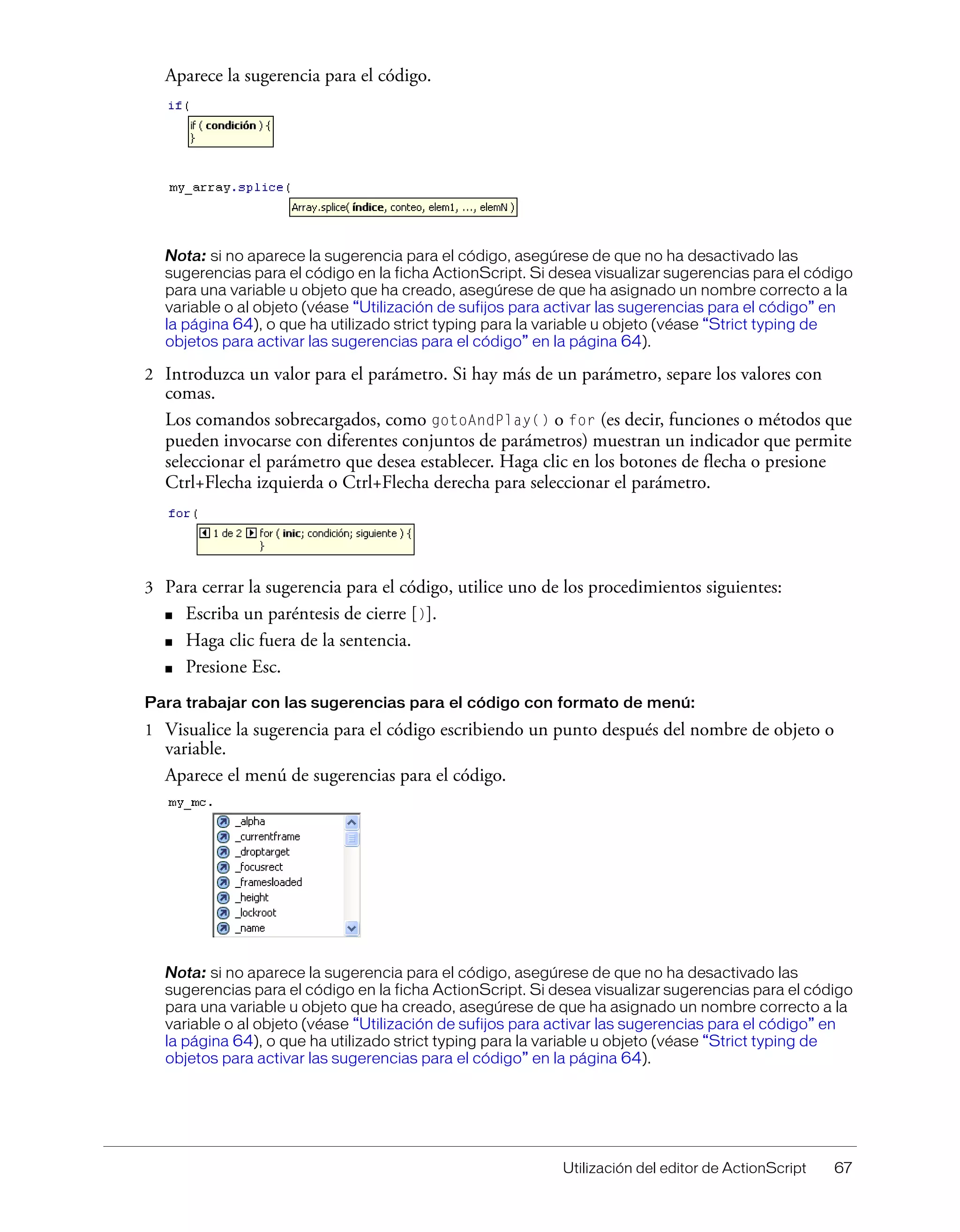 Utilización del editor de ActionScript 67
Aparece la sugerencia para el código.
Nota: si no aparece la sugerencia para el código, asegúrese de que no ha desactivado las
sugerencias para el código en la ficha ActionScript. Si desea visualizar sugerencias para el código
para una variable u objeto que ha creado, asegúrese de que ha asignado un nombre correcto a la
variable o al objeto (véase “Utilización de sufijos para activar las sugerencias para el código” en
la página 64), o que ha utilizado strict typing para la variable u objeto (véase “Strict typing de
objetos para activar las sugerencias para el código” en la página 64).
2 Introduzca un valor para el parámetro. Si hay más de un parámetro, separe los valores con
comas.
Los comandos sobrecargados, como gotoAndPlay() o for (es decir, funciones o métodos que
pueden invocarse con diferentes conjuntos de parámetros) muestran un indicador que permite
seleccionar el parámetro que desea establecer. Haga clic en los botones de flecha o presione
Ctrl+Flecha izquierda o Ctrl+Flecha derecha para seleccionar el parámetro.
3 Para cerrar la sugerencia para el código, utilice uno de los procedimientos siguientes:
■ Escriba un paréntesis de cierre [)].
■ Haga clic fuera de la sentencia.
■ Presione Esc.
Para trabajar con las sugerencias para el código con formato de menú:
1 Visualice la sugerencia para el código escribiendo un punto después del nombre de objeto o
variable.
Aparece el menú de sugerencias para el código.
Nota: si no aparece la sugerencia para el código, asegúrese de que no ha desactivado las
sugerencias para el código en la ficha ActionScript. Si desea visualizar sugerencias para el código
para una variable u objeto que ha creado, asegúrese de que ha asignado un nombre correcto a la
variable o al objeto (véase “Utilización de sufijos para activar las sugerencias para el código” en
la página 64), o que ha utilizado strict typing para la variable u objeto (véase “Strict typing de
objetos para activar las sugerencias para el código” en la página 64).
 
