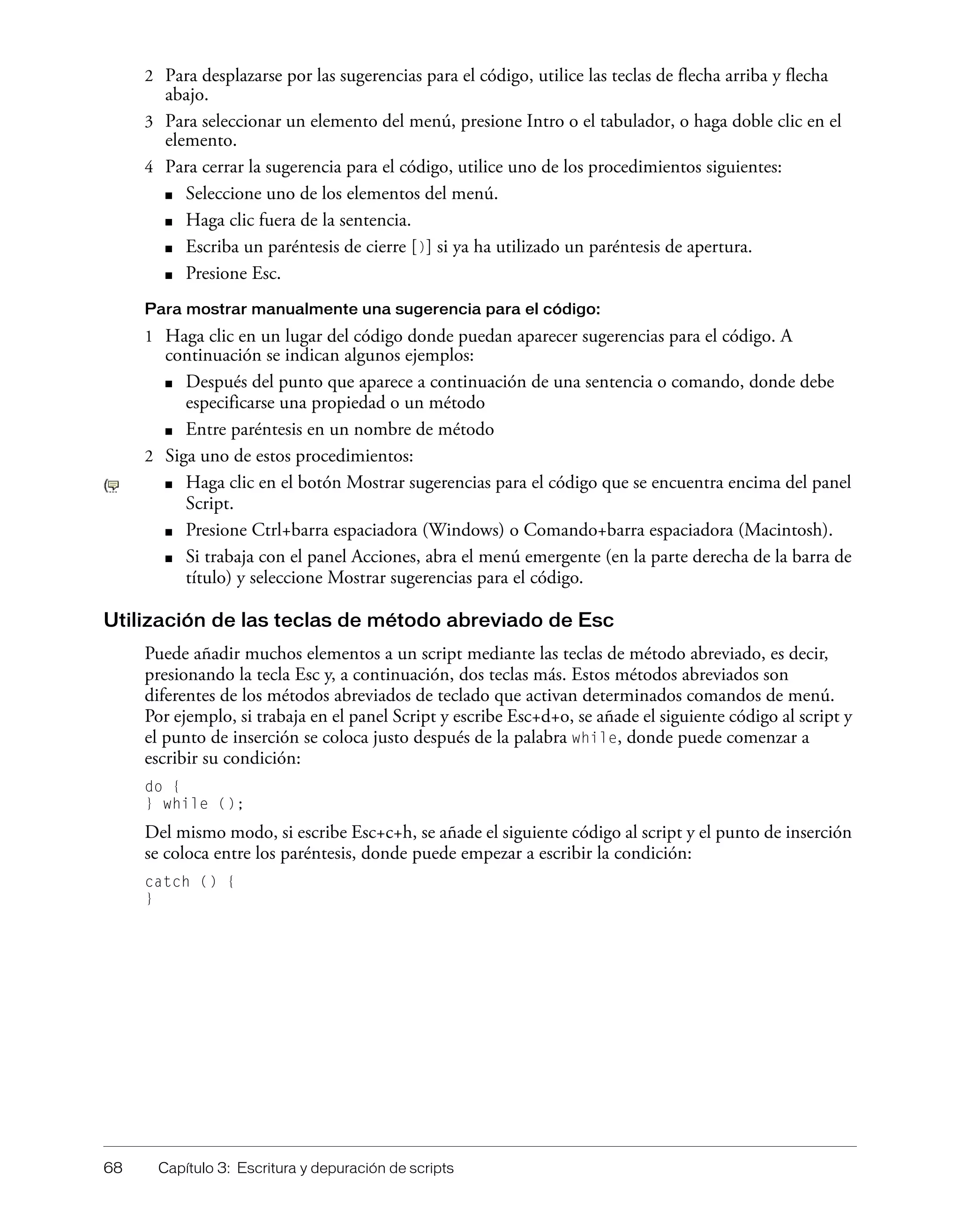 68 Capítulo 3: Escritura y depuración de scripts
2 Para desplazarse por las sugerencias para el código, utilice las teclas de flecha arriba y flecha
abajo.
3 Para seleccionar un elemento del menú, presione Intro o el tabulador, o haga doble clic en el
elemento.
4 Para cerrar la sugerencia para el código, utilice uno de los procedimientos siguientes:
■ Seleccione uno de los elementos del menú.
■ Haga clic fuera de la sentencia.
■ Escriba un paréntesis de cierre [)] si ya ha utilizado un paréntesis de apertura.
■ Presione Esc.
Para mostrar manualmente una sugerencia para el código:
1 Haga clic en un lugar del código donde puedan aparecer sugerencias para el código. A
continuación se indican algunos ejemplos:
■ Después del punto que aparece a continuación de una sentencia o comando, donde debe
especificarse una propiedad o un método
■ Entre paréntesis en un nombre de método
2 Siga uno de estos procedimientos:
■ Haga clic en el botón Mostrar sugerencias para el código que se encuentra encima del panel
Script.
■ Presione Ctrl+barra espaciadora (Windows) o Comando+barra espaciadora (Macintosh).
■ Si trabaja con el panel Acciones, abra el menú emergente (en la parte derecha de la barra de
título) y seleccione Mostrar sugerencias para el código.
Utilización de las teclas de método abreviado de Esc
Puede añadir muchos elementos a un script mediante las teclas de método abreviado, es decir,
presionando la tecla Esc y, a continuación, dos teclas más. Estos métodos abreviados son
diferentes de los métodos abreviados de teclado que activan determinados comandos de menú.
Por ejemplo, si trabaja en el panel Script y escribe Esc+d+o, se añade el siguiente código al script y
el punto de inserción se coloca justo después de la palabra while, donde puede comenzar a
escribir su condición:
do {
} while ();
Del mismo modo, si escribe Esc+c+h, se añade el siguiente código al script y el punto de inserción
se coloca entre los paréntesis, donde puede empezar a escribir la condición:
catch () {
}
 