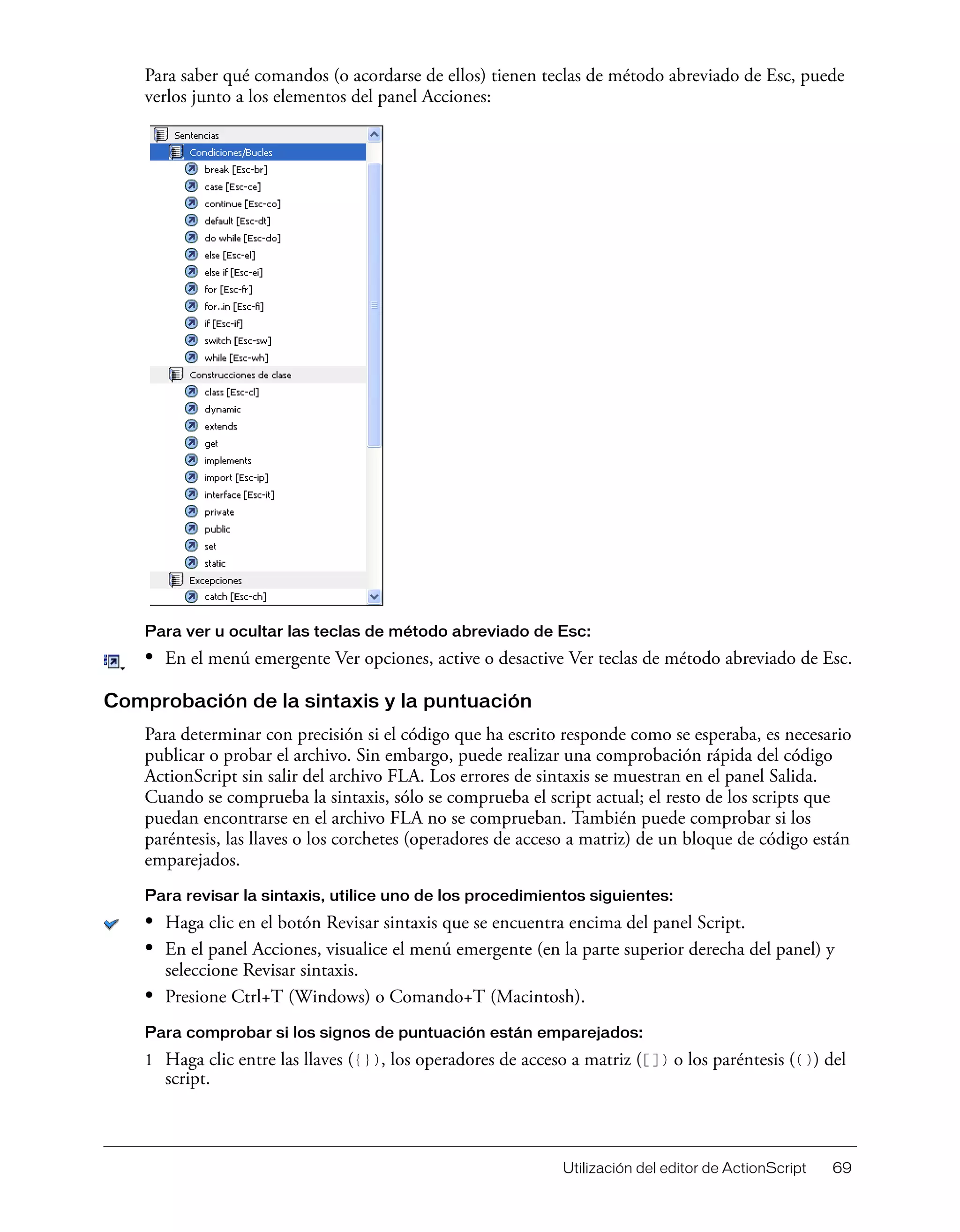 Utilización del editor de ActionScript 69
Para saber qué comandos (o acordarse de ellos) tienen teclas de método abreviado de Esc, puede
verlos junto a los elementos del panel Acciones:
Para ver u ocultar las teclas de método abreviado de Esc:
• En el menú emergente Ver opciones, active o desactive Ver teclas de método abreviado de Esc.
Comprobación de la sintaxis y la puntuación
Para determinar con precisión si el código que ha escrito responde como se esperaba, es necesario
publicar o probar el archivo. Sin embargo, puede realizar una comprobación rápida del código
ActionScript sin salir del archivo FLA. Los errores de sintaxis se muestran en el panel Salida.
Cuando se comprueba la sintaxis, sólo se comprueba el script actual; el resto de los scripts que
puedan encontrarse en el archivo FLA no se comprueban. También puede comprobar si los
paréntesis, las llaves o los corchetes (operadores de acceso a matriz) de un bloque de código están
emparejados.
Para revisar la sintaxis, utilice uno de los procedimientos siguientes:
• Haga clic en el botón Revisar sintaxis que se encuentra encima del panel Script.
• En el panel Acciones, visualice el menú emergente (en la parte superior derecha del panel) y
seleccione Revisar sintaxis.
• Presione Ctrl+T (Windows) o Comando+T (Macintosh).
Para comprobar si los signos de puntuación están emparejados:
1 Haga clic entre las llaves ({}), los operadores de acceso a matriz ([]) o los paréntesis (()) del
script.
 