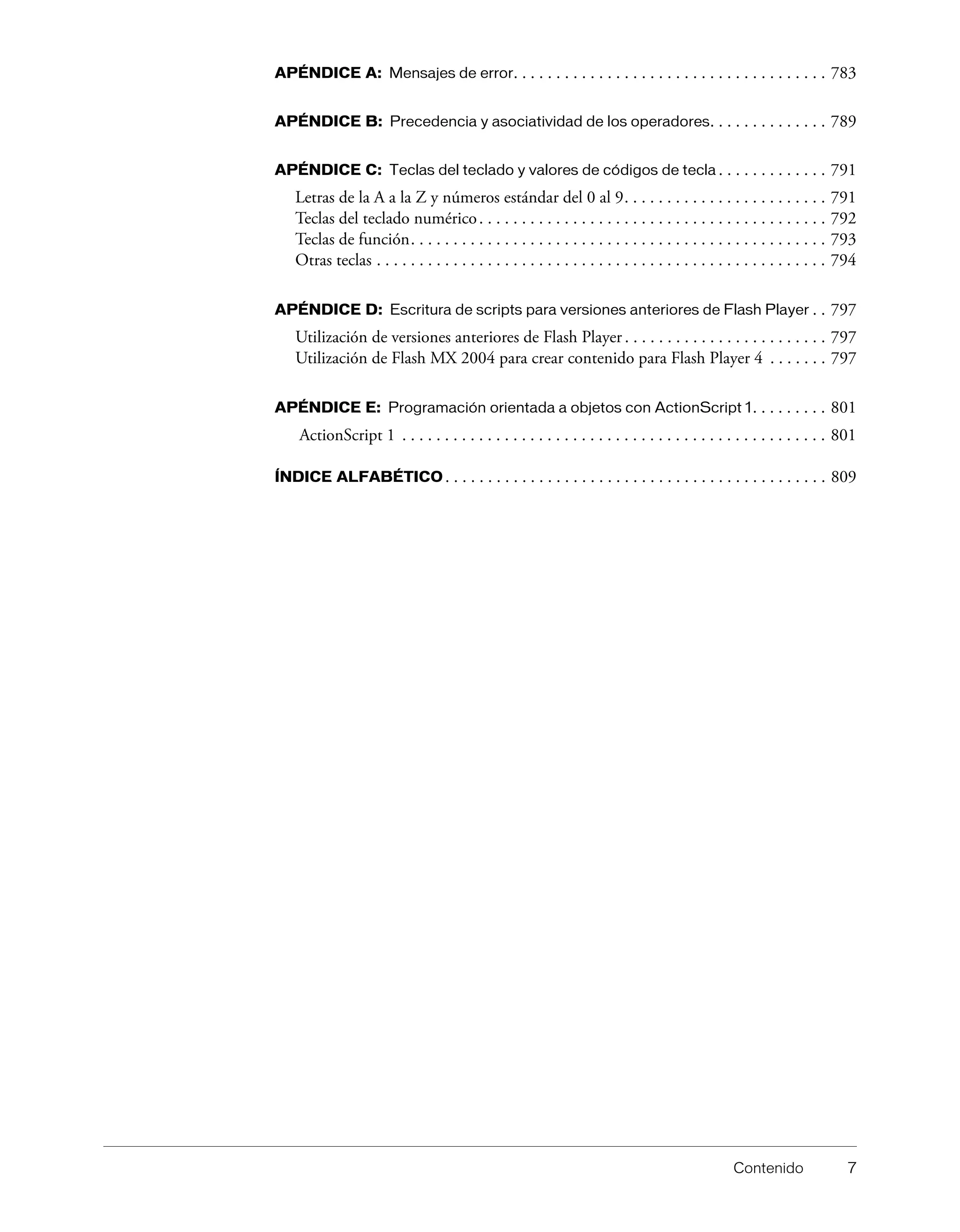 Contenido 7
APÉNDICE A: Mensajes de error. . . . . . . . . . . . . . . . . . . . . . . . . . . . . . . . . . . . . 783
APÉNDICE B: Precedencia y asociatividad de los operadores. . . . . . . . . . . . . . 789
APÉNDICE C: Teclas del teclado y valores de códigos de tecla . . . . . . . . . . . . . 791
Letras de la A a la Z y números estándar del 0 al 9. . . . . . . . . . . . . . . . . . . . . . . . 791
Teclas del teclado numérico. . . . . . . . . . . . . . . . . . . . . . . . . . . . . . . . . . . . . . . . . 792
Teclas de función. . . . . . . . . . . . . . . . . . . . . . . . . . . . . . . . . . . . . . . . . . . . . . . . . 793
Otras teclas . . . . . . . . . . . . . . . . . . . . . . . . . . . . . . . . . . . . . . . . . . . . . . . . . . . . . 794
APÉNDICE D: Escritura de scripts para versiones anteriores de Flash Player . . 797
Utilización de versiones anteriores de Flash Player . . . . . . . . . . . . . . . . . . . . . . . . 797
Utilización de Flash MX 2004 para crear contenido para Flash Player 4 . . . . . . . 797
APÉNDICE E: Programación orientada a objetos con ActionScript 1. . . . . . . . . 801
ActionScript 1 . . . . . . . . . . . . . . . . . . . . . . . . . . . . . . . . . . . . . . . . . . . . . . . . . . 801
ÍNDICE ALFABÉTICO . . . . . . . . . . . . . . . . . . . . . . . . . . . . . . . . . . . . . . . . . . . . . 809
 