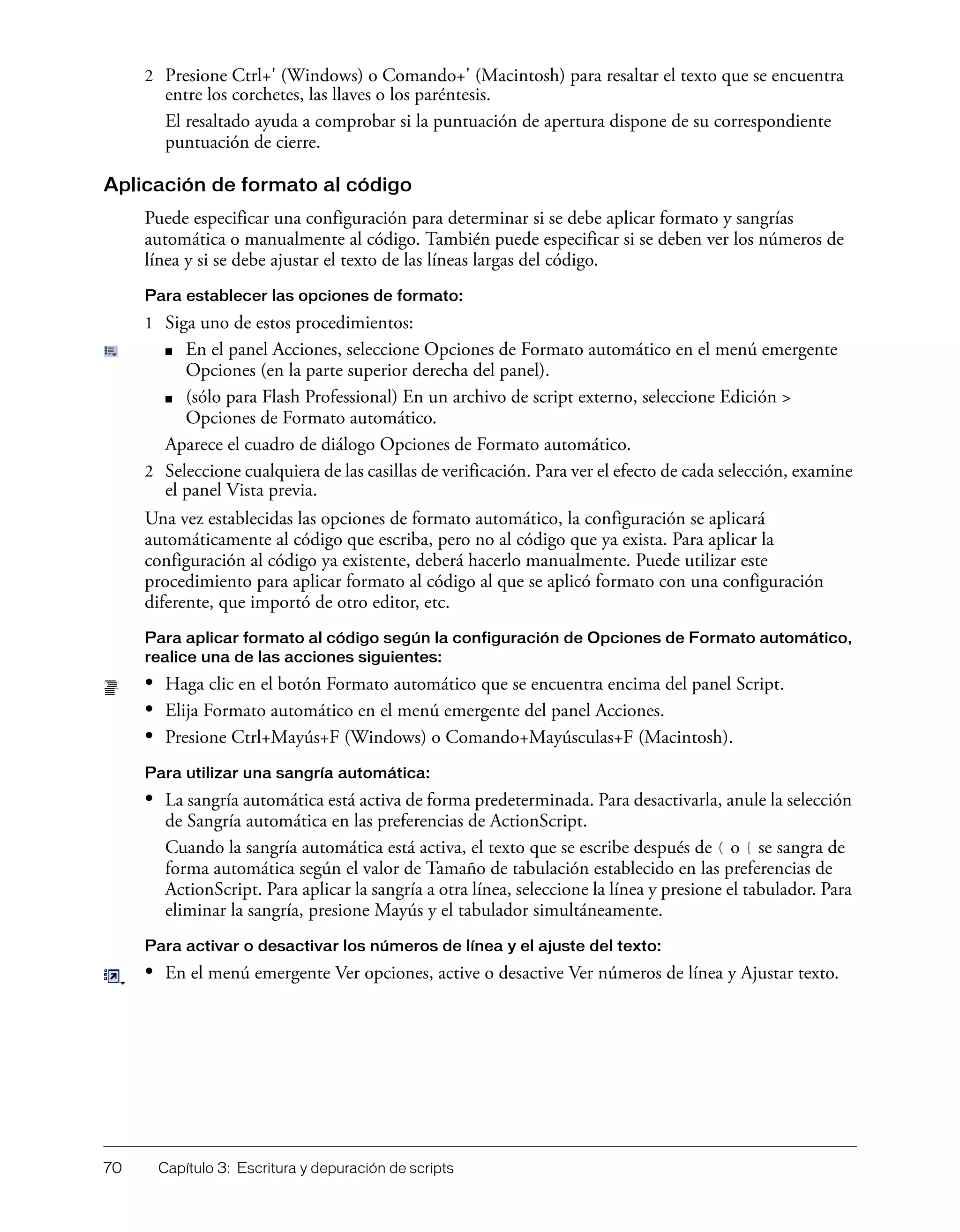 70 Capítulo 3: Escritura y depuración de scripts
2 Presione Ctrl+' (Windows) o Comando+' (Macintosh) para resaltar el texto que se encuentra
entre los corchetes, las llaves o los paréntesis.
El resaltado ayuda a comprobar si la puntuación de apertura dispone de su correspondiente
puntuación de cierre.
Aplicación de formato al código
Puede especificar una configuración para determinar si se debe aplicar formato y sangrías
automática o manualmente al código. También puede especificar si se deben ver los números de
línea y si se debe ajustar el texto de las líneas largas del código.
Para establecer las opciones de formato:
1 Siga uno de estos procedimientos:
■ En el panel Acciones, seleccione Opciones de Formato automático en el menú emergente
Opciones (en la parte superior derecha del panel).
■ (sólo para Flash Professional) En un archivo de script externo, seleccione Edición >
Opciones de Formato automático.
Aparece el cuadro de diálogo Opciones de Formato automático.
2 Seleccione cualquiera de las casillas de verificación. Para ver el efecto de cada selección, examine
el panel Vista previa.
Una vez establecidas las opciones de formato automático, la configuración se aplicará
automáticamente al código que escriba, pero no al código que ya exista. Para aplicar la
configuración al código ya existente, deberá hacerlo manualmente. Puede utilizar este
procedimiento para aplicar formato al código al que se aplicó formato con una configuración
diferente, que importó de otro editor, etc.
Para aplicar formato al código según la configuración de Opciones de Formato automático,
realice una de las acciones siguientes:
• Haga clic en el botón Formato automático que se encuentra encima del panel Script.
• Elija Formato automático en el menú emergente del panel Acciones.
• Presione Ctrl+Mayús+F (Windows) o Comando+Mayúsculas+F (Macintosh).
Para utilizar una sangría automática:
• La sangría automática está activa de forma predeterminada. Para desactivarla, anule la selección
de Sangría automática en las preferencias de ActionScript.
Cuando la sangría automática está activa, el texto que se escribe después de ( o { se sangra de
forma automática según el valor de Tamaño de tabulación establecido en las preferencias de
ActionScript. Para aplicar la sangría a otra línea, seleccione la línea y presione el tabulador. Para
eliminar la sangría, presione Mayús y el tabulador simultáneamente.
Para activar o desactivar los números de línea y el ajuste del texto:
• En el menú emergente Ver opciones, active o desactive Ver números de línea y Ajustar texto.
 