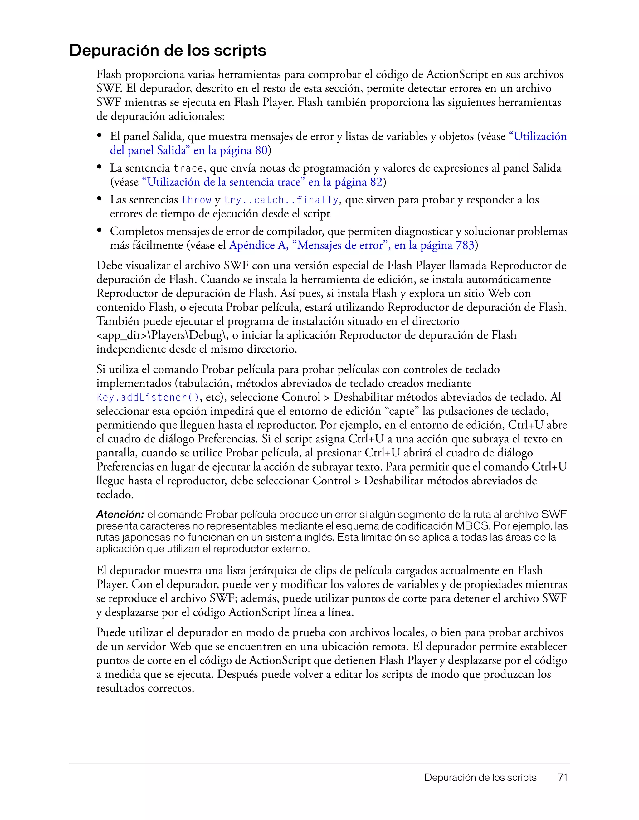 Depuración de los scripts 71
Depuración de los scripts
Flash proporciona varias herramientas para comprobar el código de ActionScript en sus archivos
SWF. El depurador, descrito en el resto de esta sección, permite detectar errores en un archivo
SWF mientras se ejecuta en Flash Player. Flash también proporciona las siguientes herramientas
de depuración adicionales:
• El panel Salida, que muestra mensajes de error y listas de variables y objetos (véase “Utilización
del panel Salida” en la página 80)
• La sentencia trace, que envía notas de programación y valores de expresiones al panel Salida
(véase “Utilización de la sentencia trace” en la página 82)
• Las sentencias throw y try..catch..finally, que sirven para probar y responder a los
errores de tiempo de ejecución desde el script
• Completos mensajes de error de compilador, que permiten diagnosticar y solucionar problemas
más fácilmente (véase el Apéndice A, “Mensajes de error”, en la página 783)
Debe visualizar el archivo SWF con una versión especial de Flash Player llamada Reproductor de
depuración de Flash. Cuando se instala la herramienta de edición, se instala automáticamente
Reproductor de depuración de Flash. Así pues, si instala Flash y explora un sitio Web con
contenido Flash, o ejecuta Probar película, estará utilizando Reproductor de depuración de Flash.
También puede ejecutar el programa de instalación situado en el directorio
<app_dir>PlayersDebug, o iniciar la aplicación Reproductor de depuración de Flash
independiente desde el mismo directorio.
Si utiliza el comando Probar película para probar películas con controles de teclado
implementados (tabulación, métodos abreviados de teclado creados mediante
Key.addListener(), etc), seleccione Control > Deshabilitar métodos abreviados de teclado. Al
seleccionar esta opción impedirá que el entorno de edición “capte” las pulsaciones de teclado,
permitiendo que lleguen hasta el reproductor. Por ejemplo, en el entorno de edición, Ctrl+U abre
el cuadro de diálogo Preferencias. Si el script asigna Ctrl+U a una acción que subraya el texto en
pantalla, cuando se utilice Probar película, al presionar Ctrl+U abrirá el cuadro de diálogo
Preferencias en lugar de ejecutar la acción de subrayar texto. Para permitir que el comando Ctrl+U
llegue hasta el reproductor, debe seleccionar Control > Deshabilitar métodos abreviados de
teclado.
Atención: el comando Probar película produce un error si algún segmento de la ruta al archivo SWF
presenta caracteres no representables mediante el esquema de codificación MBCS. Por ejemplo, las
rutas japonesas no funcionan en un sistema inglés. Esta limitación se aplica a todas las áreas de la
aplicación que utilizan el reproductor externo.
El depurador muestra una lista jerárquica de clips de película cargados actualmente en Flash
Player. Con el depurador, puede ver y modificar los valores de variables y de propiedades mientras
se reproduce el archivo SWF; además, puede utilizar puntos de corte para detener el archivo SWF
y desplazarse por el código ActionScript línea a línea.
Puede utilizar el depurador en modo de prueba con archivos locales, o bien para probar archivos
de un servidor Web que se encuentren en una ubicación remota. El depurador permite establecer
puntos de corte en el código de ActionScript que detienen Flash Player y desplazarse por el código
a medida que se ejecuta. Después puede volver a editar los scripts de modo que produzcan los
resultados correctos.
 