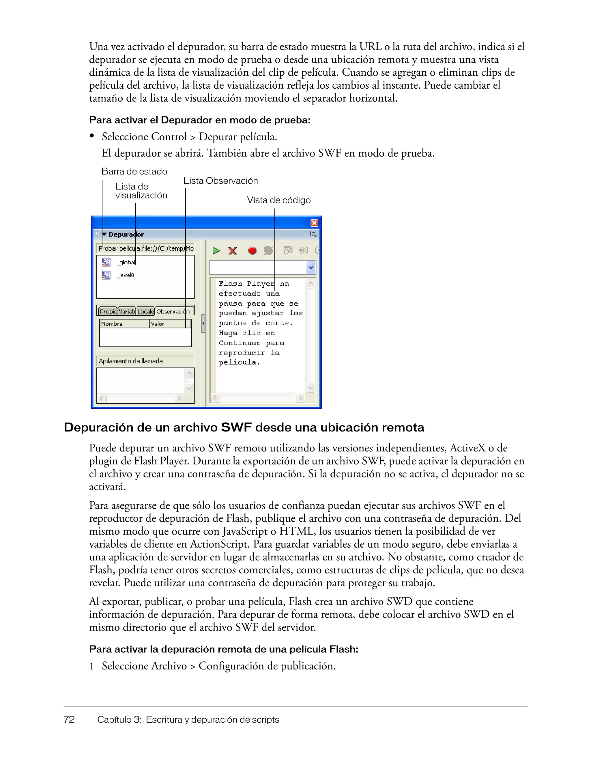 72 Capítulo 3: Escritura y depuración de scripts
Una vez activado el depurador, su barra de estado muestra la URL o la ruta del archivo, indica si el
depurador se ejecuta en modo de prueba o desde una ubicación remota y muestra una vista
dinámica de la lista de visualización del clip de película. Cuando se agregan o eliminan clips de
película del archivo, la lista de visualización refleja los cambios al instante. Puede cambiar el
tamaño de la lista de visualización moviendo el separador horizontal.
Para activar el Depurador en modo de prueba:
• Seleccione Control > Depurar película.
El depurador se abrirá. También abre el archivo SWF en modo de prueba.
Depuración de un archivo SWF desde una ubicación remota
Puede depurar un archivo SWF remoto utilizando las versiones independientes, ActiveX o de
plugin de Flash Player. Durante la exportación de un archivo SWF, puede activar la depuración en
el archivo y crear una contraseña de depuración. Si la depuración no se activa, el depurador no se
activará.
Para asegurarse de que sólo los usuarios de confianza puedan ejecutar sus archivos SWF en el
reproductor de depuración de Flash, publique el archivo con una contraseña de depuración. Del
mismo modo que ocurre con JavaScript o HTML, los usuarios tienen la posibilidad de ver
variables de cliente en ActionScript. Para guardar variables de un modo seguro, debe enviarlas a
una aplicación de servidor en lugar de almacenarlas en su archivo. No obstante, como creador de
Flash, podría tener otros secretos comerciales, como estructuras de clips de película, que no desea
revelar. Puede utilizar una contraseña de depuración para proteger su trabajo.
Al exportar, publicar, o probar una película, Flash crea un archivo SWD que contiene
información de depuración. Para depurar de forma remota, debe colocar el archivo SWD en el
mismo directorio que el archivo SWF del servidor.
Para activar la depuración remota de una película Flash:
1 Seleccione Archivo > Configuración de publicación.
Lista de
visualización
Vista de código
Barra de estado
Lista Observación
 