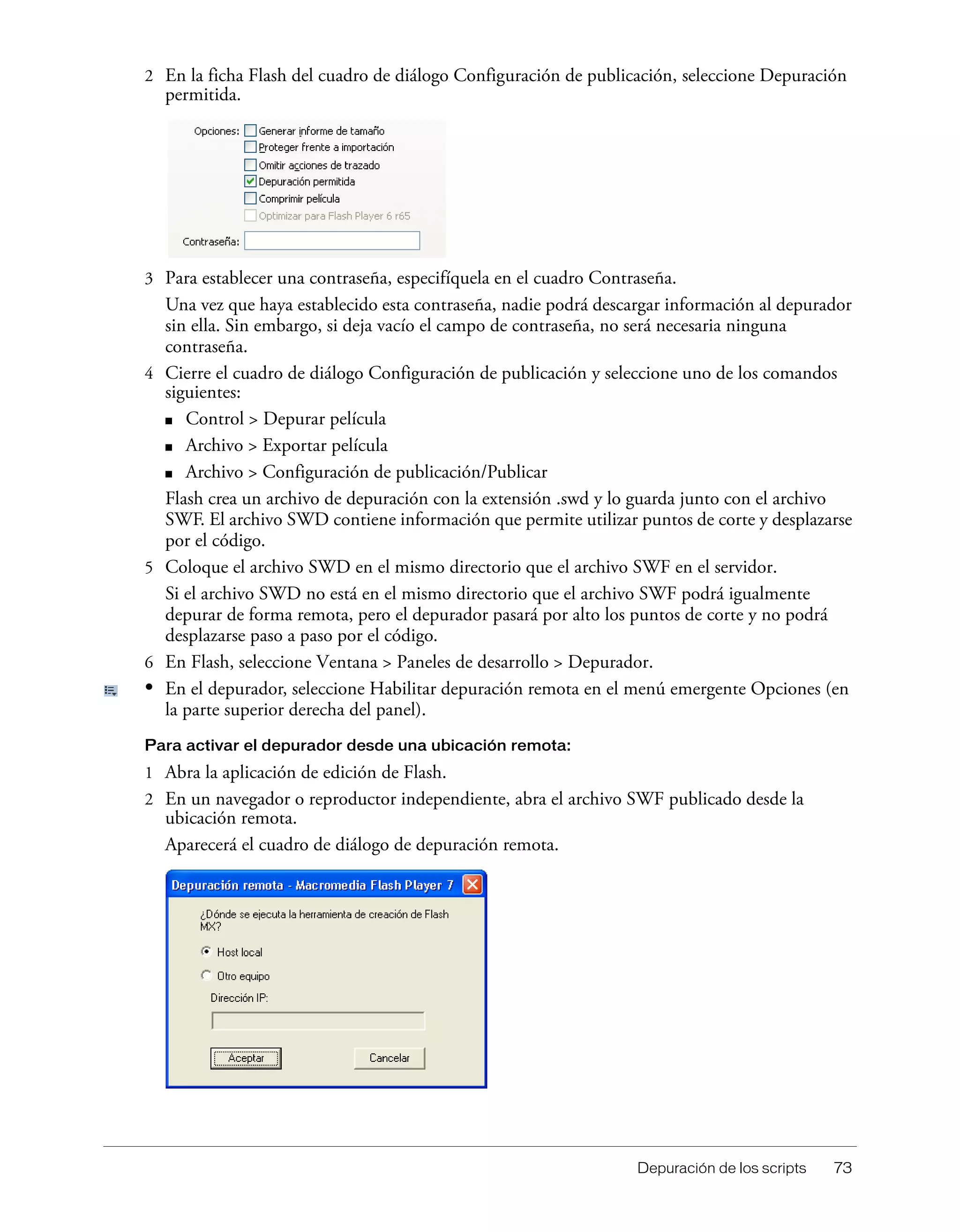 Depuración de los scripts 73
2 En la ficha Flash del cuadro de diálogo Configuración de publicación, seleccione Depuración
permitida.
3 Para establecer una contraseña, especifíquela en el cuadro Contraseña.
Una vez que haya establecido esta contraseña, nadie podrá descargar información al depurador
sin ella. Sin embargo, si deja vacío el campo de contraseña, no será necesaria ninguna
contraseña.
4 Cierre el cuadro de diálogo Configuración de publicación y seleccione uno de los comandos
siguientes:
■ Control > Depurar película
■ Archivo > Exportar película
■ Archivo > Configuración de publicación/Publicar
Flash crea un archivo de depuración con la extensión .swd y lo guarda junto con el archivo
SWF. El archivo SWD contiene información que permite utilizar puntos de corte y desplazarse
por el código.
5 Coloque el archivo SWD en el mismo directorio que el archivo SWF en el servidor.
Si el archivo SWD no está en el mismo directorio que el archivo SWF podrá igualmente
depurar de forma remota, pero el depurador pasará por alto los puntos de corte y no podrá
desplazarse paso a paso por el código.
6 En Flash, seleccione Ventana > Paneles de desarrollo > Depurador.
• En el depurador, seleccione Habilitar depuración remota en el menú emergente Opciones (en
la parte superior derecha del panel).
Para activar el depurador desde una ubicación remota:
1 Abra la aplicación de edición de Flash.
2 En un navegador o reproductor independiente, abra el archivo SWF publicado desde la
ubicación remota.
Aparecerá el cuadro de diálogo de depuración remota.
 