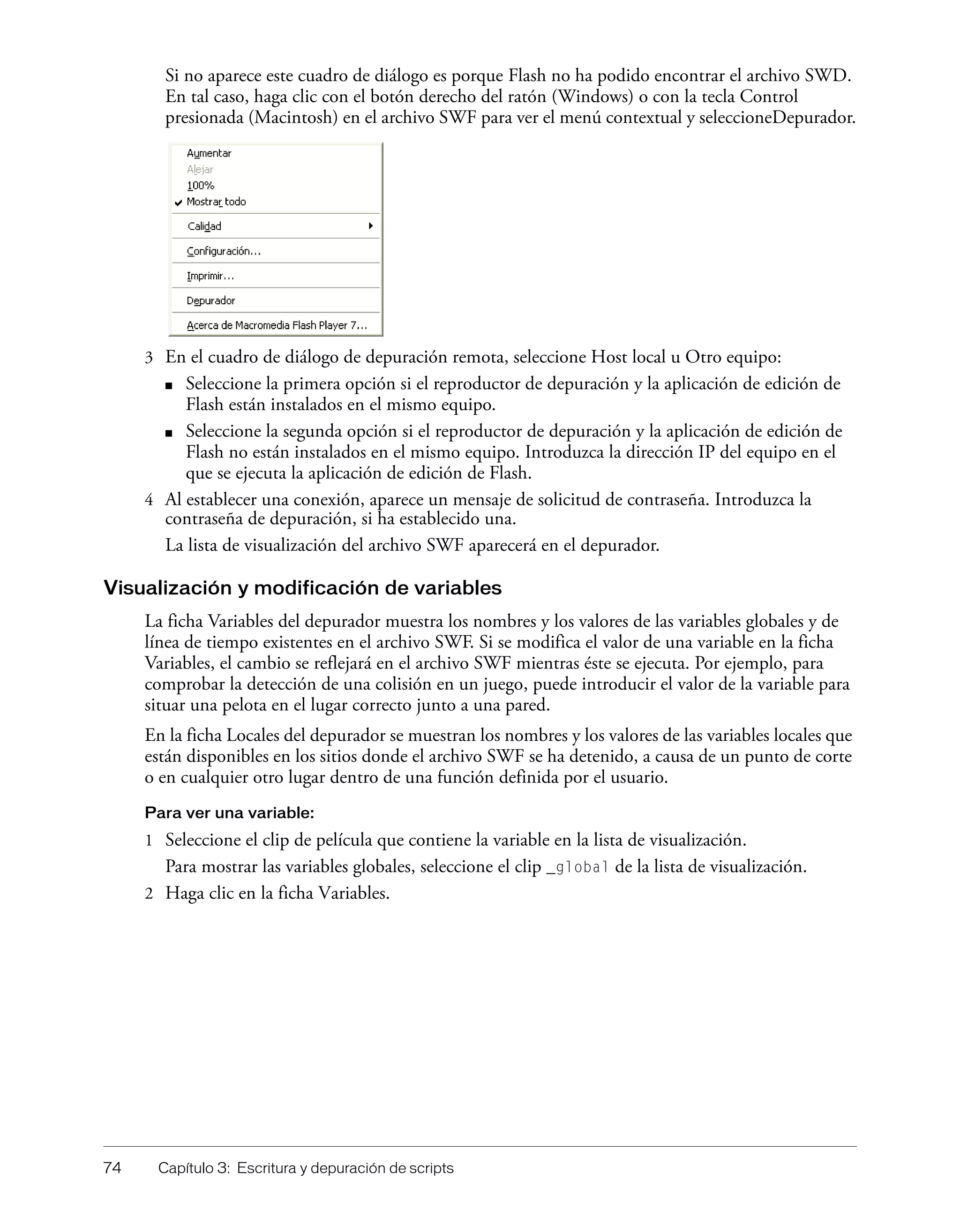 74 Capítulo 3: Escritura y depuración de scripts
Si no aparece este cuadro de diálogo es porque Flash no ha podido encontrar el archivo SWD.
En tal caso, haga clic con el botón derecho del ratón (Windows) o con la tecla Control
presionada (Macintosh) en el archivo SWF para ver el menú contextual y seleccioneDepurador.
3 En el cuadro de diálogo de depuración remota, seleccione Host local u Otro equipo:
■ Seleccione la primera opción si el reproductor de depuración y la aplicación de edición de
Flash están instalados en el mismo equipo.
■ Seleccione la segunda opción si el reproductor de depuración y la aplicación de edición de
Flash no están instalados en el mismo equipo. Introduzca la dirección IP del equipo en el
que se ejecuta la aplicación de edición de Flash.
4 Al establecer una conexión, aparece un mensaje de solicitud de contraseña. Introduzca la
contraseña de depuración, si ha establecido una.
La lista de visualización del archivo SWF aparecerá en el depurador.
Visualización y modificación de variables
La ficha Variables del depurador muestra los nombres y los valores de las variables globales y de
línea de tiempo existentes en el archivo SWF. Si se modifica el valor de una variable en la ficha
Variables, el cambio se reflejará en el archivo SWF mientras éste se ejecuta. Por ejemplo, para
comprobar la detección de una colisión en un juego, puede introducir el valor de la variable para
situar una pelota en el lugar correcto junto a una pared.
En la ficha Locales del depurador se muestran los nombres y los valores de las variables locales que
están disponibles en los sitios donde el archivo SWF se ha detenido, a causa de un punto de corte
o en cualquier otro lugar dentro de una función definida por el usuario.
Para ver una variable:
1 Seleccione el clip de película que contiene la variable en la lista de visualización.
Para mostrar las variables globales, seleccione el clip _global de la lista de visualización.
2 Haga clic en la ficha Variables.
 