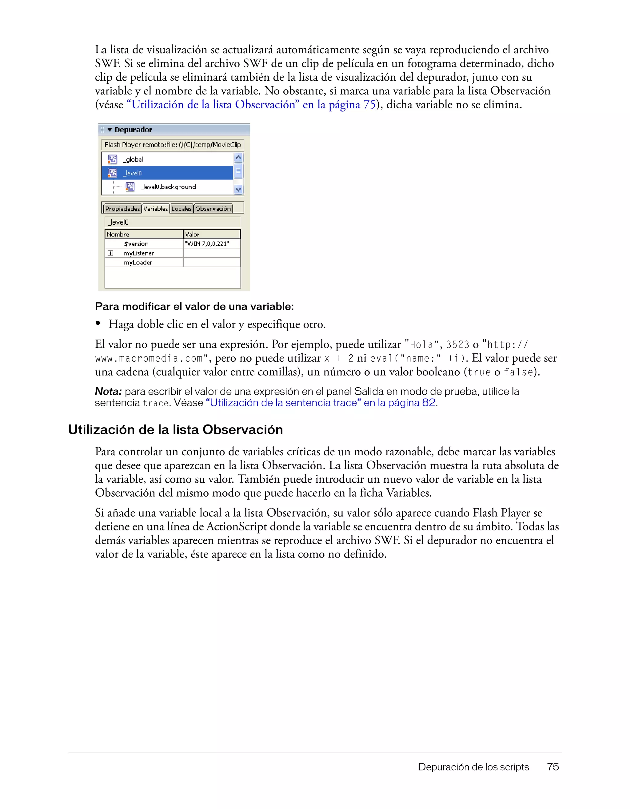Depuración de los scripts 75
La lista de visualización se actualizará automáticamente según se vaya reproduciendo el archivo
SWF. Si se elimina del archivo SWF de un clip de película en un fotograma determinado, dicho
clip de película se eliminará también de la lista de visualización del depurador, junto con su
variable y el nombre de la variable. No obstante, si marca una variable para la lista Observación
(véase “Utilización de la lista Observación” en la página 75), dicha variable no se elimina.
Para modificar el valor de una variable:
• Haga doble clic en el valor y especifique otro.
El valor no puede ser una expresión. Por ejemplo, puede utilizar "Hola", 3523 o "http://
www.macromedia.com", pero no puede utilizar x + 2 ni eval("name:" +i). El valor puede ser
una cadena (cualquier valor entre comillas), un número o un valor booleano (true o false).
Nota: para escribir el valor de una expresión en el panel Salida en modo de prueba, utilice la
sentencia trace. Véase “Utilización de la sentencia trace” en la página 82.
Utilización de la lista Observación
Para controlar un conjunto de variables críticas de un modo razonable, debe marcar las variables
que desee que aparezcan en la lista Observación. La lista Observación muestra la ruta absoluta de
la variable, así como su valor. También puede introducir un nuevo valor de variable en la lista
Observación del mismo modo que puede hacerlo en la ficha Variables.
Si añade una variable local a la lista Observación, su valor sólo aparece cuando Flash Player se
detiene en una línea de ActionScript donde la variable se encuentra dentro de su ámbito. Todas las
demás variables aparecen mientras se reproduce el archivo SWF. Si el depurador no encuentra el
valor de la variable, éste aparece en la lista como no definido.
 