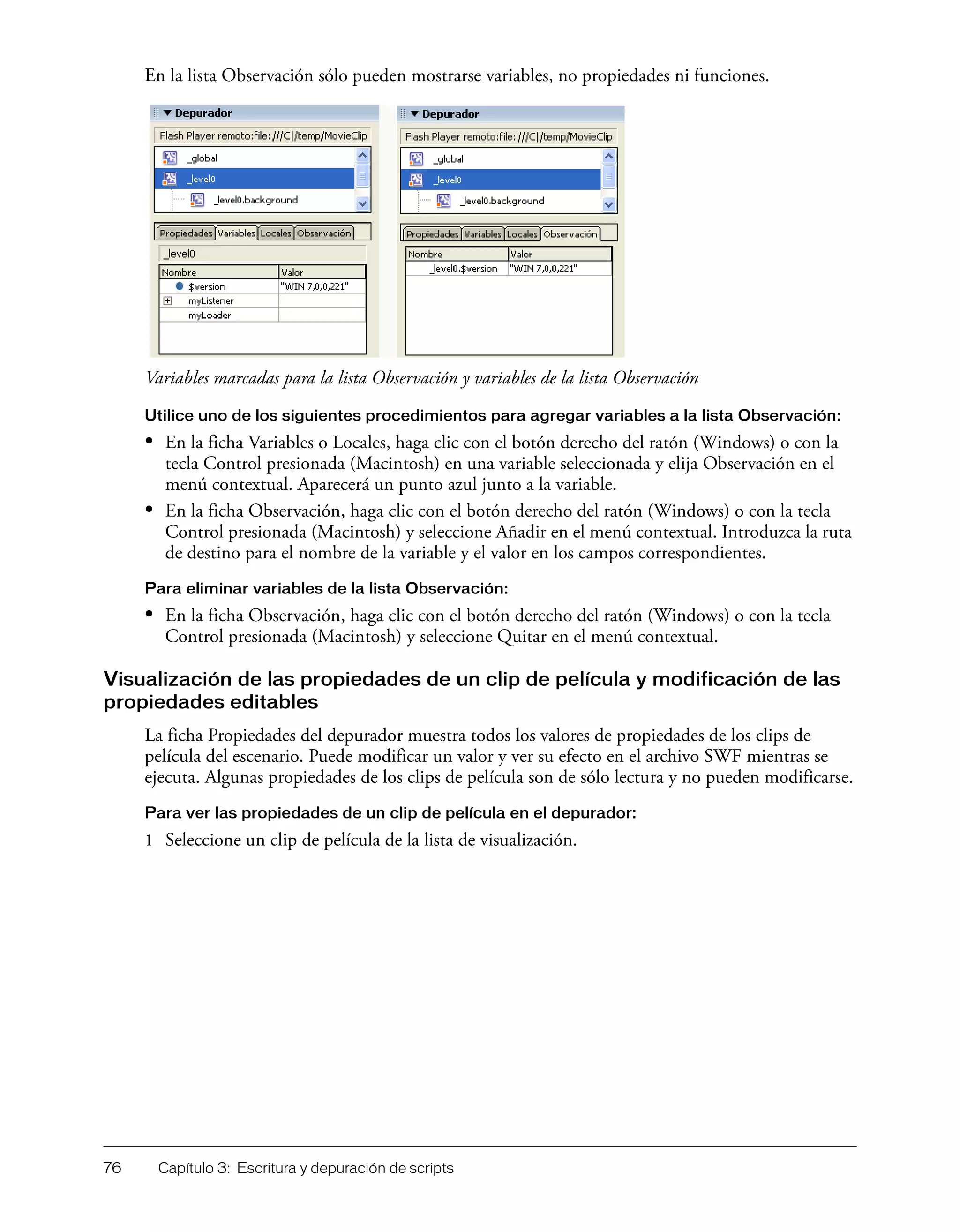76 Capítulo 3: Escritura y depuración de scripts
En la lista Observación sólo pueden mostrarse variables, no propiedades ni funciones.
Variables marcadas para la lista Observación y variables de la lista Observación
Utilice uno de los siguientes procedimientos para agregar variables a la lista Observación:
• En la ficha Variables o Locales, haga clic con el botón derecho del ratón (Windows) o con la
tecla Control presionada (Macintosh) en una variable seleccionada y elija Observación en el
menú contextual. Aparecerá un punto azul junto a la variable.
• En la ficha Observación, haga clic con el botón derecho del ratón (Windows) o con la tecla
Control presionada (Macintosh) y seleccione Añadir en el menú contextual. Introduzca la ruta
de destino para el nombre de la variable y el valor en los campos correspondientes.
Para eliminar variables de la lista Observación:
• En la ficha Observación, haga clic con el botón derecho del ratón (Windows) o con la tecla
Control presionada (Macintosh) y seleccione Quitar en el menú contextual.
Visualización de las propiedades de un clip de película y modificación de las
propiedades editables
La ficha Propiedades del depurador muestra todos los valores de propiedades de los clips de
película del escenario. Puede modificar un valor y ver su efecto en el archivo SWF mientras se
ejecuta. Algunas propiedades de los clips de película son de sólo lectura y no pueden modificarse.
Para ver las propiedades de un clip de película en el depurador:
1 Seleccione un clip de película de la lista de visualización.
 