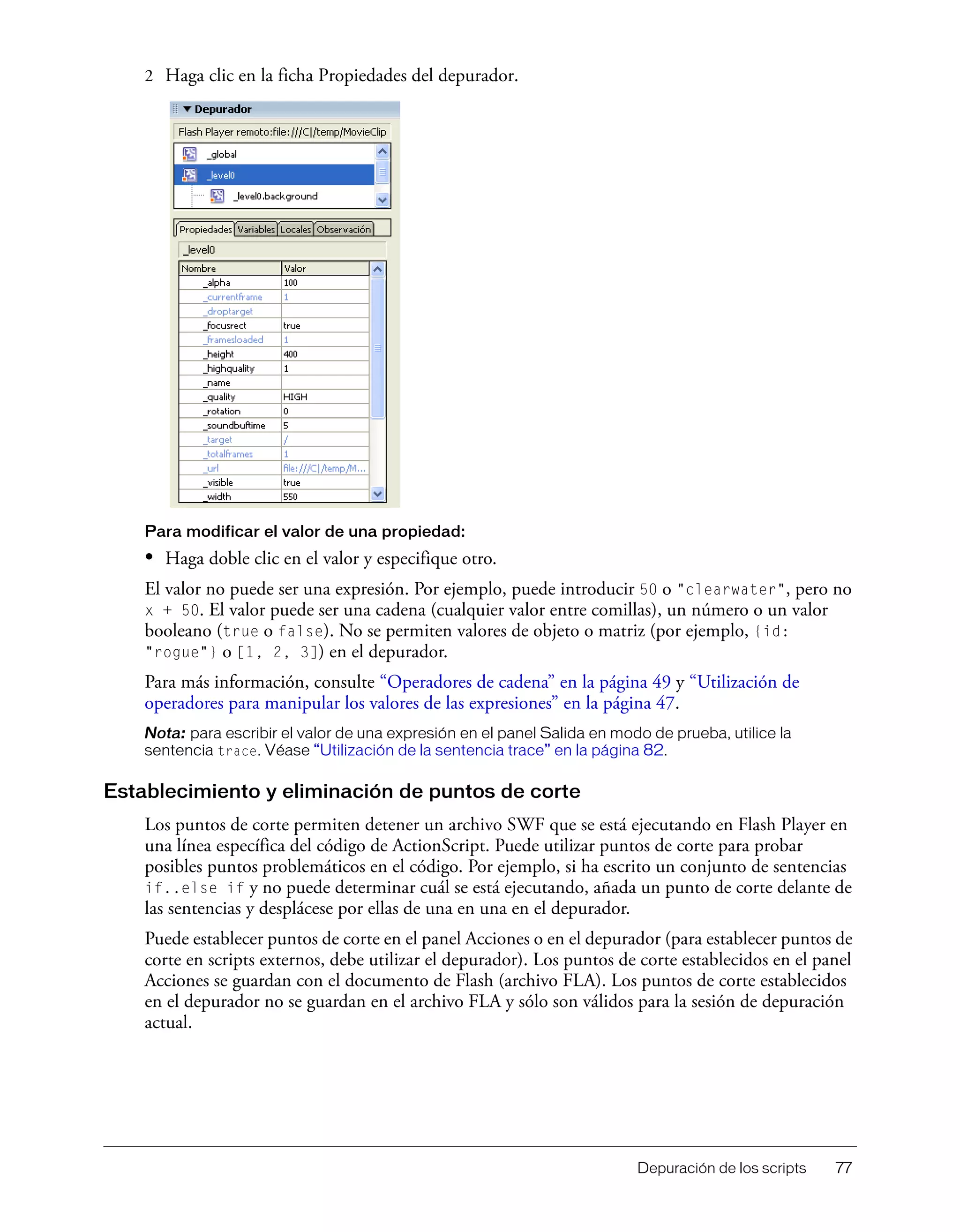 Depuración de los scripts 77
2 Haga clic en la ficha Propiedades del depurador.
Para modificar el valor de una propiedad:
• Haga doble clic en el valor y especifique otro.
El valor no puede ser una expresión. Por ejemplo, puede introducir 50 o "clearwater", pero no
x + 50. El valor puede ser una cadena (cualquier valor entre comillas), un número o un valor
booleano (true o false). No se permiten valores de objeto o matriz (por ejemplo, {id:
"rogue"} o [1, 2, 3]) en el depurador.
Para más información, consulte “Operadores de cadena” en la página 49 y “Utilización de
operadores para manipular los valores de las expresiones” en la página 47.
Nota: para escribir el valor de una expresión en el panel Salida en modo de prueba, utilice la
sentencia trace. Véase “Utilización de la sentencia trace” en la página 82.
Establecimiento y eliminación de puntos de corte
Los puntos de corte permiten detener un archivo SWF que se está ejecutando en Flash Player en
una línea específica del código de ActionScript. Puede utilizar puntos de corte para probar
posibles puntos problemáticos en el código. Por ejemplo, si ha escrito un conjunto de sentencias
if..else if y no puede determinar cuál se está ejecutando, añada un punto de corte delante de
las sentencias y desplácese por ellas de una en una en el depurador.
Puede establecer puntos de corte en el panel Acciones o en el depurador (para establecer puntos de
corte en scripts externos, debe utilizar el depurador). Los puntos de corte establecidos en el panel
Acciones se guardan con el documento de Flash (archivo FLA). Los puntos de corte establecidos
en el depurador no se guardan en el archivo FLA y sólo son válidos para la sesión de depuración
actual.
 