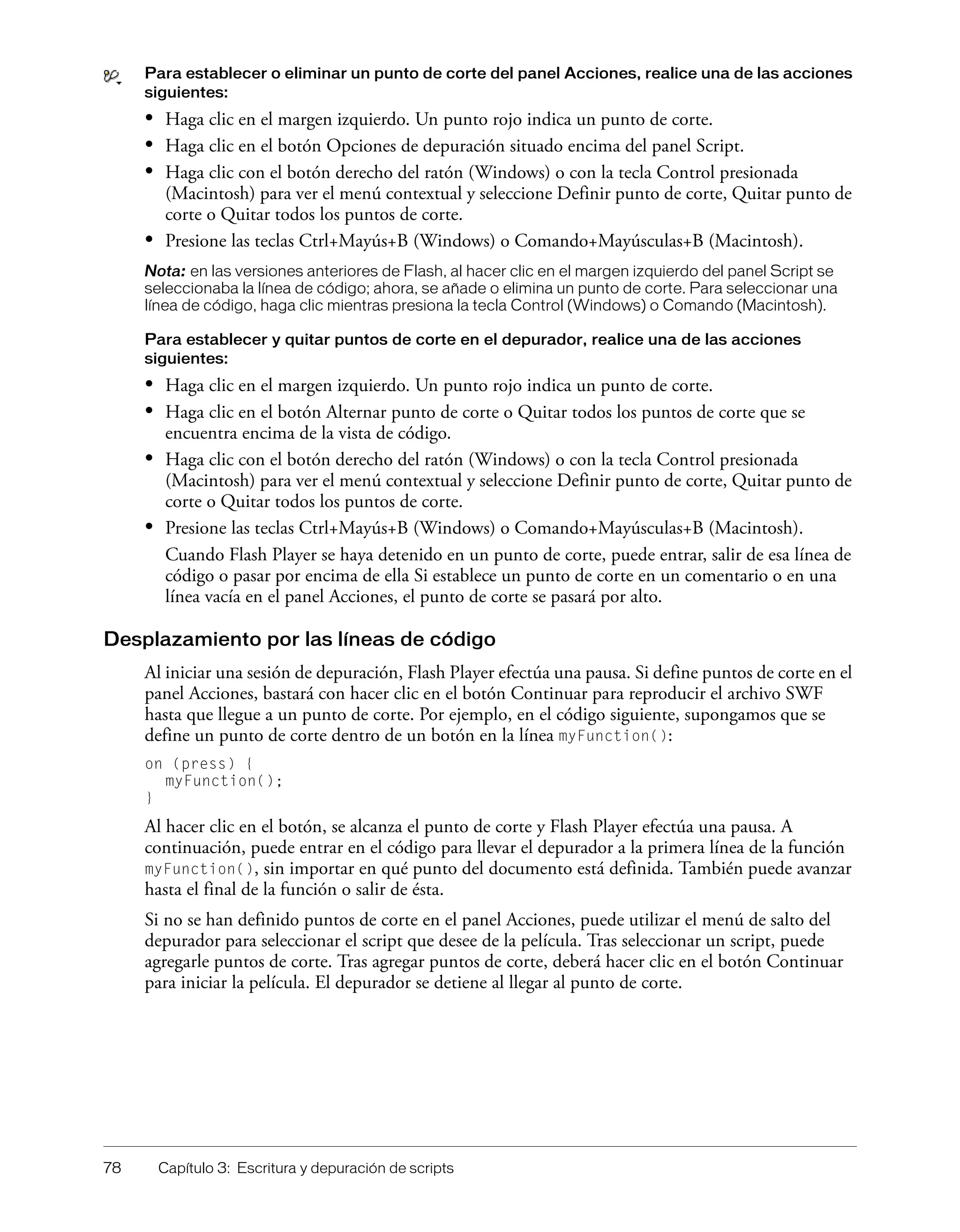 78 Capítulo 3: Escritura y depuración de scripts
Para establecer o eliminar un punto de corte del panel Acciones, realice una de las acciones
siguientes:
• Haga clic en el margen izquierdo. Un punto rojo indica un punto de corte.
• Haga clic en el botón Opciones de depuración situado encima del panel Script.
• Haga clic con el botón derecho del ratón (Windows) o con la tecla Control presionada
(Macintosh) para ver el menú contextual y seleccione Definir punto de corte, Quitar punto de
corte o Quitar todos los puntos de corte.
• Presione las teclas Ctrl+Mayús+B (Windows) o Comando+Mayúsculas+B (Macintosh).
Nota: en las versiones anteriores de Flash, al hacer clic en el margen izquierdo del panel Script se
seleccionaba la línea de código; ahora, se añade o elimina un punto de corte. Para seleccionar una
línea de código, haga clic mientras presiona la tecla Control (Windows) o Comando (Macintosh).
Para establecer y quitar puntos de corte en el depurador, realice una de las acciones
siguientes:
• Haga clic en el margen izquierdo. Un punto rojo indica un punto de corte.
• Haga clic en el botón Alternar punto de corte o Quitar todos los puntos de corte que se
encuentra encima de la vista de código.
• Haga clic con el botón derecho del ratón (Windows) o con la tecla Control presionada
(Macintosh) para ver el menú contextual y seleccione Definir punto de corte, Quitar punto de
corte o Quitar todos los puntos de corte.
• Presione las teclas Ctrl+Mayús+B (Windows) o Comando+Mayúsculas+B (Macintosh).
Cuando Flash Player se haya detenido en un punto de corte, puede entrar, salir de esa línea de
código o pasar por encima de ella Si establece un punto de corte en un comentario o en una
línea vacía en el panel Acciones, el punto de corte se pasará por alto.
Desplazamiento por las líneas de código
Al iniciar una sesión de depuración, Flash Player efectúa una pausa. Si define puntos de corte en el
panel Acciones, bastará con hacer clic en el botón Continuar para reproducir el archivo SWF
hasta que llegue a un punto de corte. Por ejemplo, en el código siguiente, supongamos que se
define un punto de corte dentro de un botón en la línea myFunction():
on (press) {
myFunction();
}
Al hacer clic en el botón, se alcanza el punto de corte y Flash Player efectúa una pausa. A
continuación, puede entrar en el código para llevar el depurador a la primera línea de la función
myFunction(), sin importar en qué punto del documento está definida. También puede avanzar
hasta el final de la función o salir de ésta.
Si no se han definido puntos de corte en el panel Acciones, puede utilizar el menú de salto del
depurador para seleccionar el script que desee de la película. Tras seleccionar un script, puede
agregarle puntos de corte. Tras agregar puntos de corte, deberá hacer clic en el botón Continuar
para iniciar la película. El depurador se detiene al llegar al punto de corte.
 