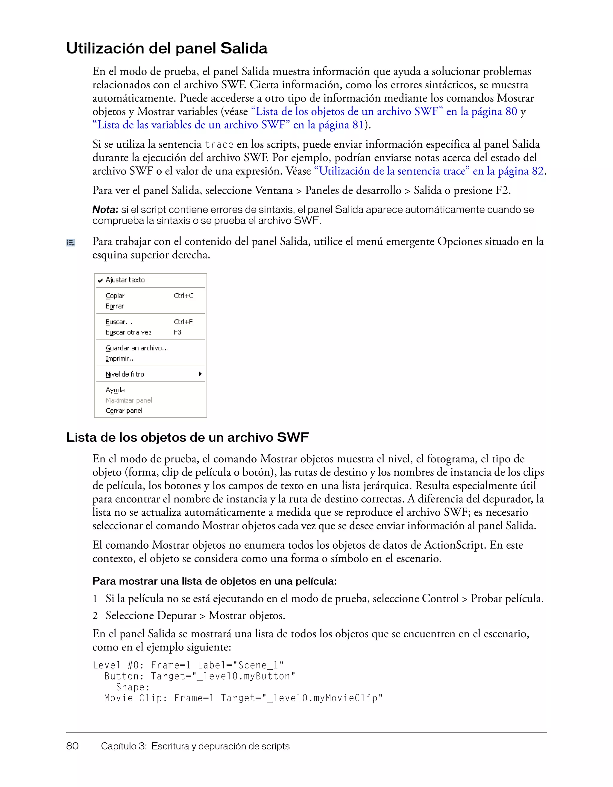 80 Capítulo 3: Escritura y depuración de scripts
Utilización del panel Salida
En el modo de prueba, el panel Salida muestra información que ayuda a solucionar problemas
relacionados con el archivo SWF. Cierta información, como los errores sintácticos, se muestra
automáticamente. Puede accederse a otro tipo de información mediante los comandos Mostrar
objetos y Mostrar variables (véase “Lista de los objetos de un archivo SWF” en la página 80 y
“Lista de las variables de un archivo SWF” en la página 81).
Si se utiliza la sentencia trace en los scripts, puede enviar información específica al panel Salida
durante la ejecución del archivo SWF. Por ejemplo, podrían enviarse notas acerca del estado del
archivo SWF o el valor de una expresión. Véase “Utilización de la sentencia trace” en la página 82.
Para ver el panel Salida, seleccione Ventana > Paneles de desarrollo > Salida o presione F2.
Nota: si el script contiene errores de sintaxis, el panel Salida aparece automáticamente cuando se
comprueba la sintaxis o se prueba el archivo SWF.
Para trabajar con el contenido del panel Salida, utilice el menú emergente Opciones situado en la
esquina superior derecha.
Lista de los objetos de un archivo SWF
En el modo de prueba, el comando Mostrar objetos muestra el nivel, el fotograma, el tipo de
objeto (forma, clip de película o botón), las rutas de destino y los nombres de instancia de los clips
de película, los botones y los campos de texto en una lista jerárquica. Resulta especialmente útil
para encontrar el nombre de instancia y la ruta de destino correctas. A diferencia del depurador, la
lista no se actualiza automáticamente a medida que se reproduce el archivo SWF; es necesario
seleccionar el comando Mostrar objetos cada vez que se desee enviar información al panel Salida.
El comando Mostrar objetos no enumera todos los objetos de datos de ActionScript. En este
contexto, el objeto se considera como una forma o símbolo en el escenario.
Para mostrar una lista de objetos en una película:
1 Si la película no se está ejecutando en el modo de prueba, seleccione Control > Probar película.
2 Seleccione Depurar > Mostrar objetos.
En el panel Salida se mostrará una lista de todos los objetos que se encuentren en el escenario,
como en el ejemplo siguiente:
Level #0: Frame=1 Label="Scene_1"
Button: Target="_level0.myButton"
Shape:
Movie Clip: Frame=1 Target="_level0.myMovieClip"
 