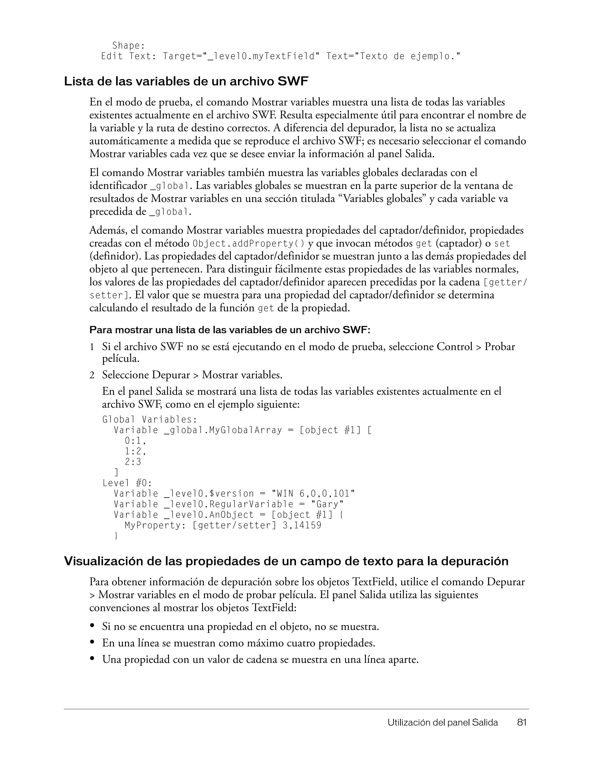 Utilización del panel Salida 81
Shape:
Edit Text: Target="_level0.myTextField" Text="Texto de ejemplo."
Lista de las variables de un archivo SWF
En el modo de prueba, el comando Mostrar variables muestra una lista de todas las variables
existentes actualmente en el archivo SWF. Resulta especialmente útil para encontrar el nombre de
la variable y la ruta de destino correctos. A diferencia del depurador, la lista no se actualiza
automáticamente a medida que se reproduce el archivo SWF; es necesario seleccionar el comando
Mostrar variables cada vez que se desee enviar la información al panel Salida.
El comando Mostrar variables también muestra las variables globales declaradas con el
identificador _global. Las variables globales se muestran en la parte superior de la ventana de
resultados de Mostrar variables en una sección titulada “Variables globales” y cada variable va
precedida de _global.
Además, el comando Mostrar variables muestra propiedades del captador/definidor, propiedades
creadas con el método Object.addProperty() y que invocan métodos get (captador) o set
(definidor). Las propiedades del captador/definidor se muestran junto a las demás propiedades del
objeto al que pertenecen. Para distinguir fácilmente estas propiedades de las variables normales,
los valores de las propiedades del captador/definidor aparecen precedidas por la cadena [getter/
setter]. El valor que se muestra para una propiedad del captador/definidor se determina
calculando el resultado de la función get de la propiedad.
Para mostrar una lista de las variables de un archivo SWF:
1 Si el archivo SWF no se está ejecutando en el modo de prueba, seleccione Control > Probar
película.
2 Seleccione Depurar > Mostrar variables.
En el panel Salida se mostrará una lista de todas las variables existentes actualmente en el
archivo SWF, como en el ejemplo siguiente:
Global Variables:
Variable _global.MyGlobalArray = [object #1] [
0:1,
1:2,
2:3
]
Level #0:
Variable _level0.$version = "WIN 6,0,0,101"
Variable _level0.RegularVariable = "Gary"
Variable _level0.AnObject = [object #1] {
MyProperty: [getter/setter] 3,14159
}
Visualización de las propiedades de un campo de texto para la depuración
Para obtener información de depuración sobre los objetos TextField, utilice el comando Depurar
> Mostrar variables en el modo de probar película. El panel Salida utiliza las siguientes
convenciones al mostrar los objetos TextField:
• Si no se encuentra una propiedad en el objeto, no se muestra.
• En una línea se muestran como máximo cuatro propiedades.
• Una propiedad con un valor de cadena se muestra en una línea aparte.
 