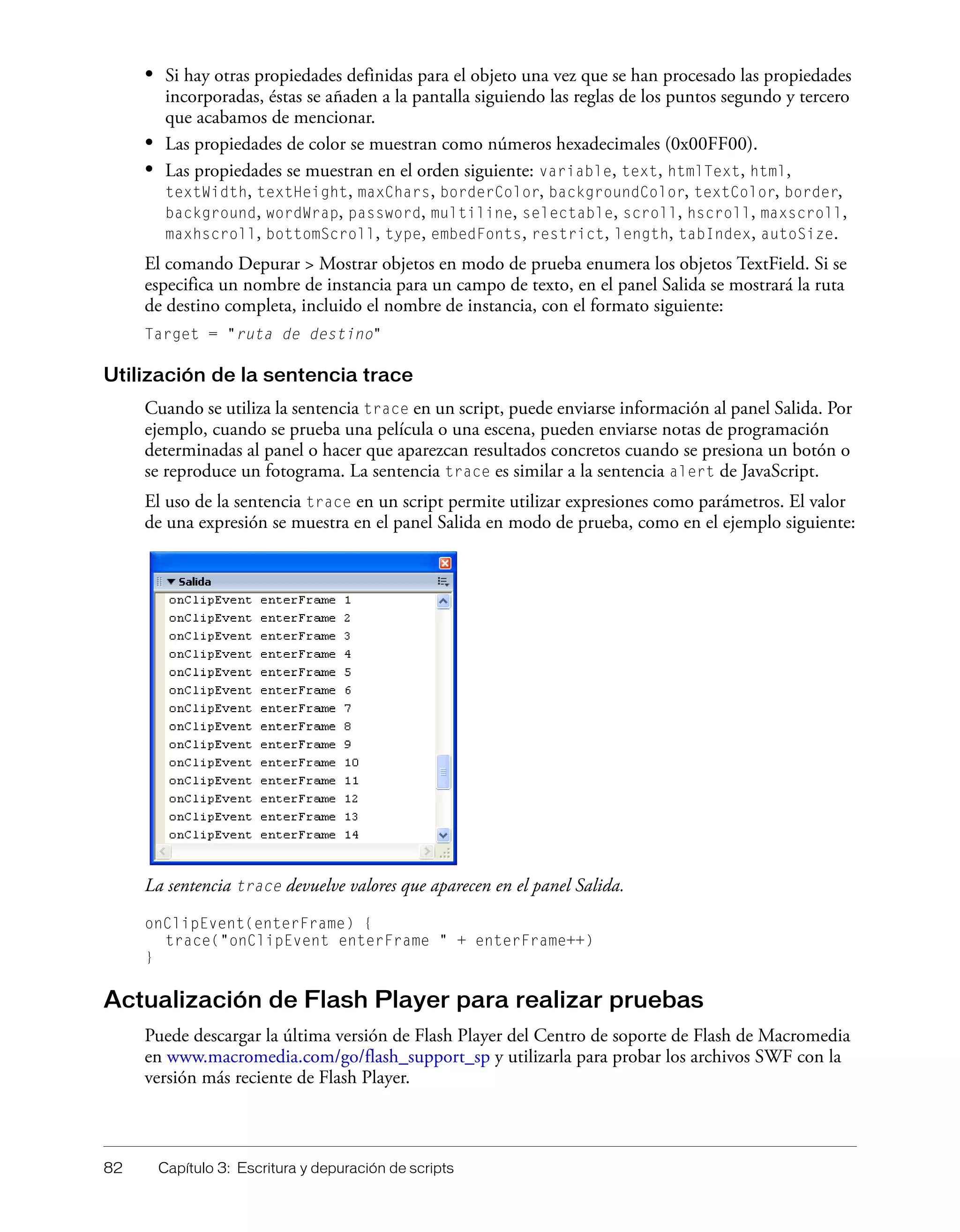 82 Capítulo 3: Escritura y depuración de scripts
• Si hay otras propiedades definidas para el objeto una vez que se han procesado las propiedades
incorporadas, éstas se añaden a la pantalla siguiendo las reglas de los puntos segundo y tercero
que acabamos de mencionar.
• Las propiedades de color se muestran como números hexadecimales (0x00FF00).
• Las propiedades se muestran en el orden siguiente: variable, text, htmlText, html,
textWidth, textHeight, maxChars, borderColor, backgroundColor, textColor, border,
background, wordWrap, password, multiline, selectable, scroll, hscroll, maxscroll,
maxhscroll, bottomScroll, type, embedFonts, restrict, length, tabIndex, autoSize.
El comando Depurar > Mostrar objetos en modo de prueba enumera los objetos TextField. Si se
especifica un nombre de instancia para un campo de texto, en el panel Salida se mostrará la ruta
de destino completa, incluido el nombre de instancia, con el formato siguiente:
Target = "ruta de destino"
Utilización de la sentencia trace
Cuando se utiliza la sentencia trace en un script, puede enviarse información al panel Salida. Por
ejemplo, cuando se prueba una película o una escena, pueden enviarse notas de programación
determinadas al panel o hacer que aparezcan resultados concretos cuando se presiona un botón o
se reproduce un fotograma. La sentencia trace es similar a la sentencia alert de JavaScript.
El uso de la sentencia trace en un script permite utilizar expresiones como parámetros. El valor
de una expresión se muestra en el panel Salida en modo de prueba, como en el ejemplo siguiente:
La sentencia trace devuelve valores que aparecen en el panel Salida.
onClipEvent(enterFrame) {
trace("onClipEvent enterFrame " + enterFrame++)
}
Actualización de Flash Player para realizar pruebas
Puede descargar la última versión de Flash Player del Centro de soporte de Flash de Macromedia
en www.macromedia.com/go/flash_support_sp y utilizarla para probar los archivos SWF con la
versión más reciente de Flash Player.
 