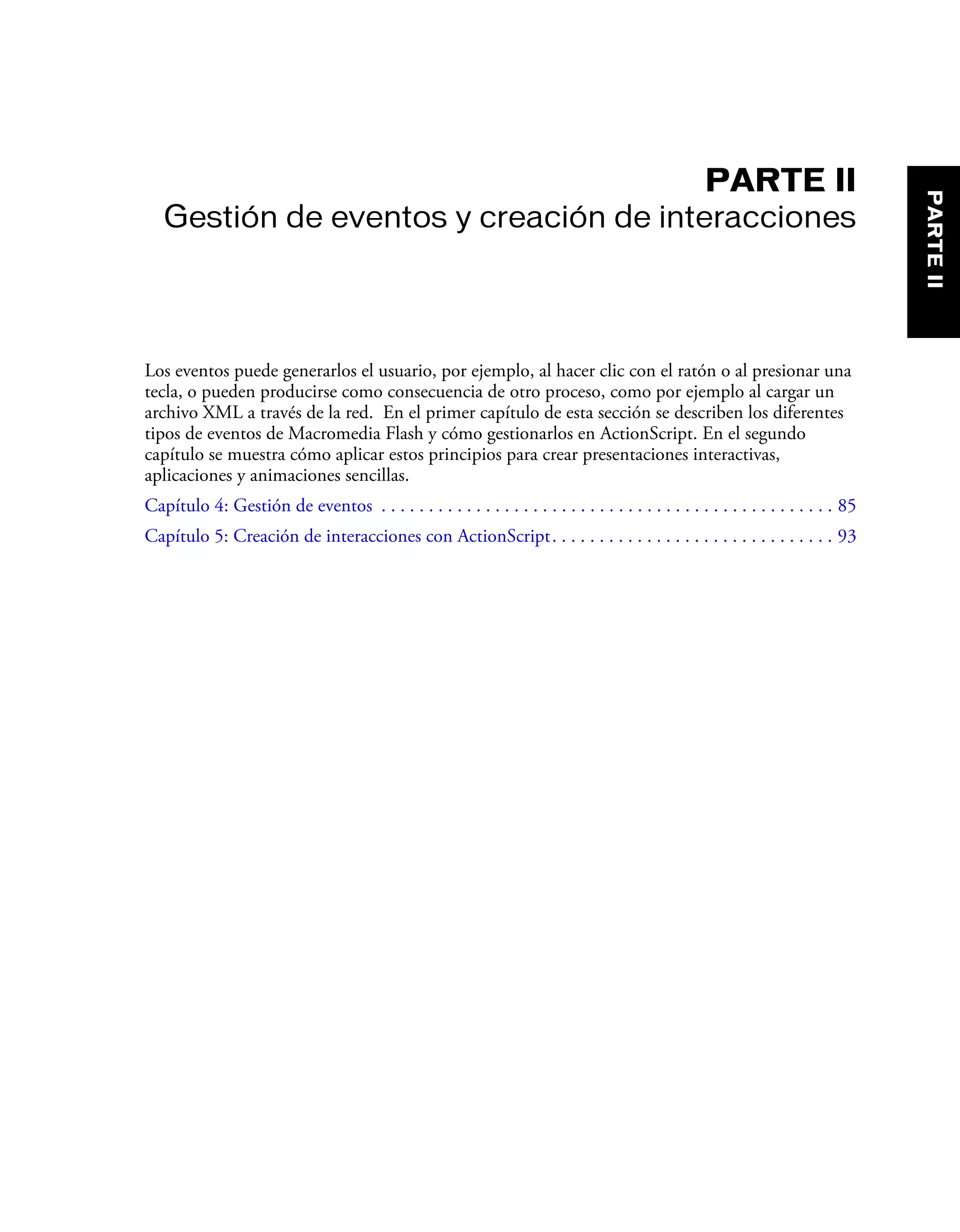PARTE II
Gestión de eventos y creación de interacciones
Los eventos puede generarlos el usuario, por ejemplo, al hacer clic con el ratón o al presionar una
tecla, o pueden producirse como consecuencia de otro proceso, como por ejemplo al cargar un
archivo XML a través de la red. En el primer capítulo de esta sección se describen los diferentes
tipos de eventos de Macromedia Flash y cómo gestionarlos en ActionScript. En el segundo
capítulo se muestra cómo aplicar estos principios para crear presentaciones interactivas,
aplicaciones y animaciones sencillas.
Capítulo 4: Gestión de eventos . . . . . . . . . . . . . . . . . . . . . . . . . . . . . . . . . . . . . . . . . . . . . . . . 85
Capítulo 5: Creación de interacciones con ActionScript. . . . . . . . . . . . . . . . . . . . . . . . . . . . . . 93
PARTEII
 