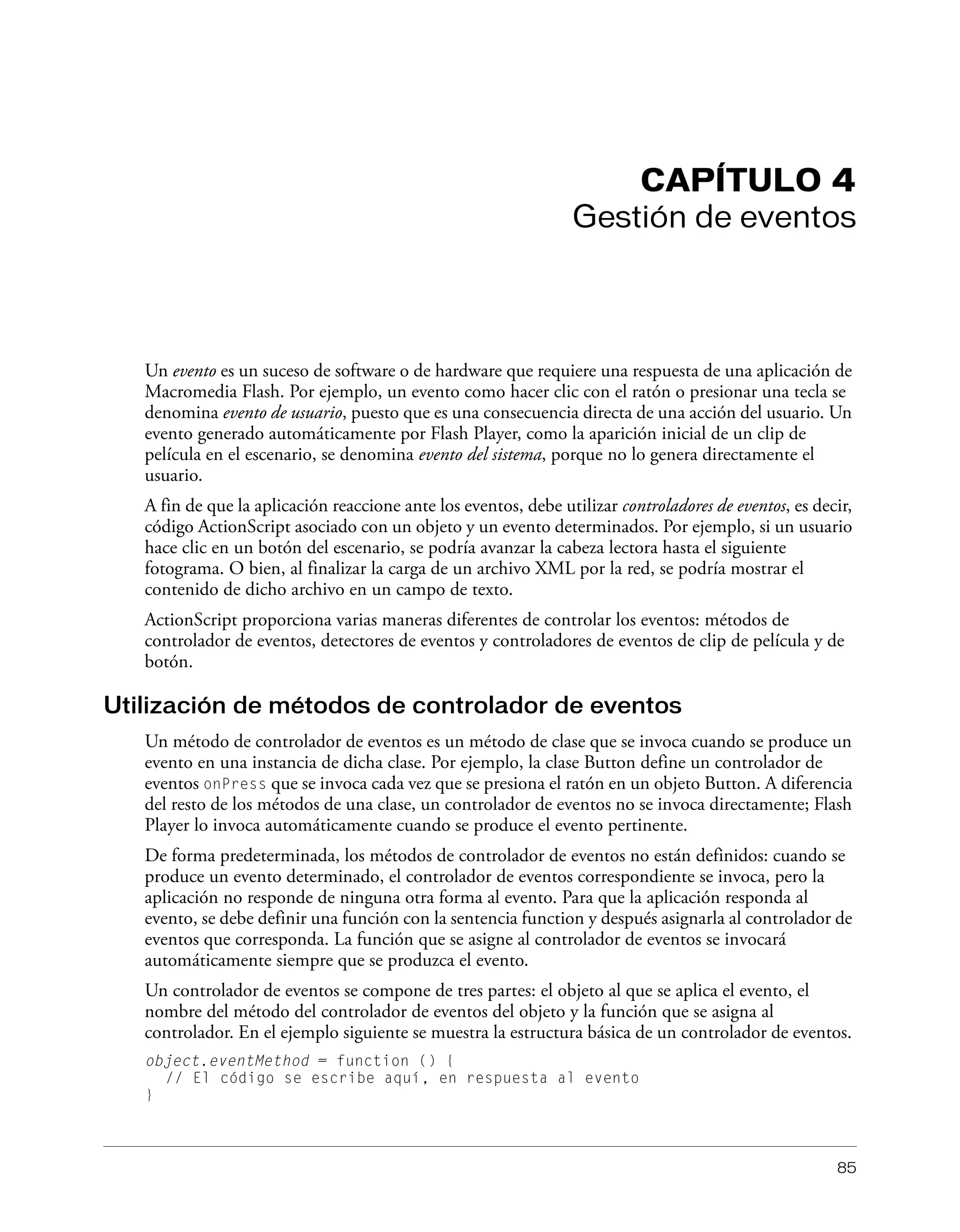 85
CAPÍTULO 4
Gestión de eventos
Un evento es un suceso de software o de hardware que requiere una respuesta de una aplicación de
Macromedia Flash. Por ejemplo, un evento como hacer clic con el ratón o presionar una tecla se
denomina evento de usuario, puesto que es una consecuencia directa de una acción del usuario. Un
evento generado automáticamente por Flash Player, como la aparición inicial de un clip de
película en el escenario, se denomina evento del sistema, porque no lo genera directamente el
usuario.
A fin de que la aplicación reaccione ante los eventos, debe utilizar controladores de eventos, es decir,
código ActionScript asociado con un objeto y un evento determinados. Por ejemplo, si un usuario
hace clic en un botón del escenario, se podría avanzar la cabeza lectora hasta el siguiente
fotograma. O bien, al finalizar la carga de un archivo XML por la red, se podría mostrar el
contenido de dicho archivo en un campo de texto.
ActionScript proporciona varias maneras diferentes de controlar los eventos: métodos de
controlador de eventos, detectores de eventos y controladores de eventos de clip de película y de
botón.
Utilización de métodos de controlador de eventos
Un método de controlador de eventos es un método de clase que se invoca cuando se produce un
evento en una instancia de dicha clase. Por ejemplo, la clase Button define un controlador de
eventos onPress que se invoca cada vez que se presiona el ratón en un objeto Button. A diferencia
del resto de los métodos de una clase, un controlador de eventos no se invoca directamente; Flash
Player lo invoca automáticamente cuando se produce el evento pertinente.
De forma predeterminada, los métodos de controlador de eventos no están definidos: cuando se
produce un evento determinado, el controlador de eventos correspondiente se invoca, pero la
aplicación no responde de ninguna otra forma al evento. Para que la aplicación responda al
evento, se debe definir una función con la sentencia function y después asignarla al controlador de
eventos que corresponda. La función que se asigne al controlador de eventos se invocará
automáticamente siempre que se produzca el evento.
Un controlador de eventos se compone de tres partes: el objeto al que se aplica el evento, el
nombre del método del controlador de eventos del objeto y la función que se asigna al
controlador. En el ejemplo siguiente se muestra la estructura básica de un controlador de eventos.
object.eventMethod = function () {
// El código se escribe aquí, en respuesta al evento
}
 
