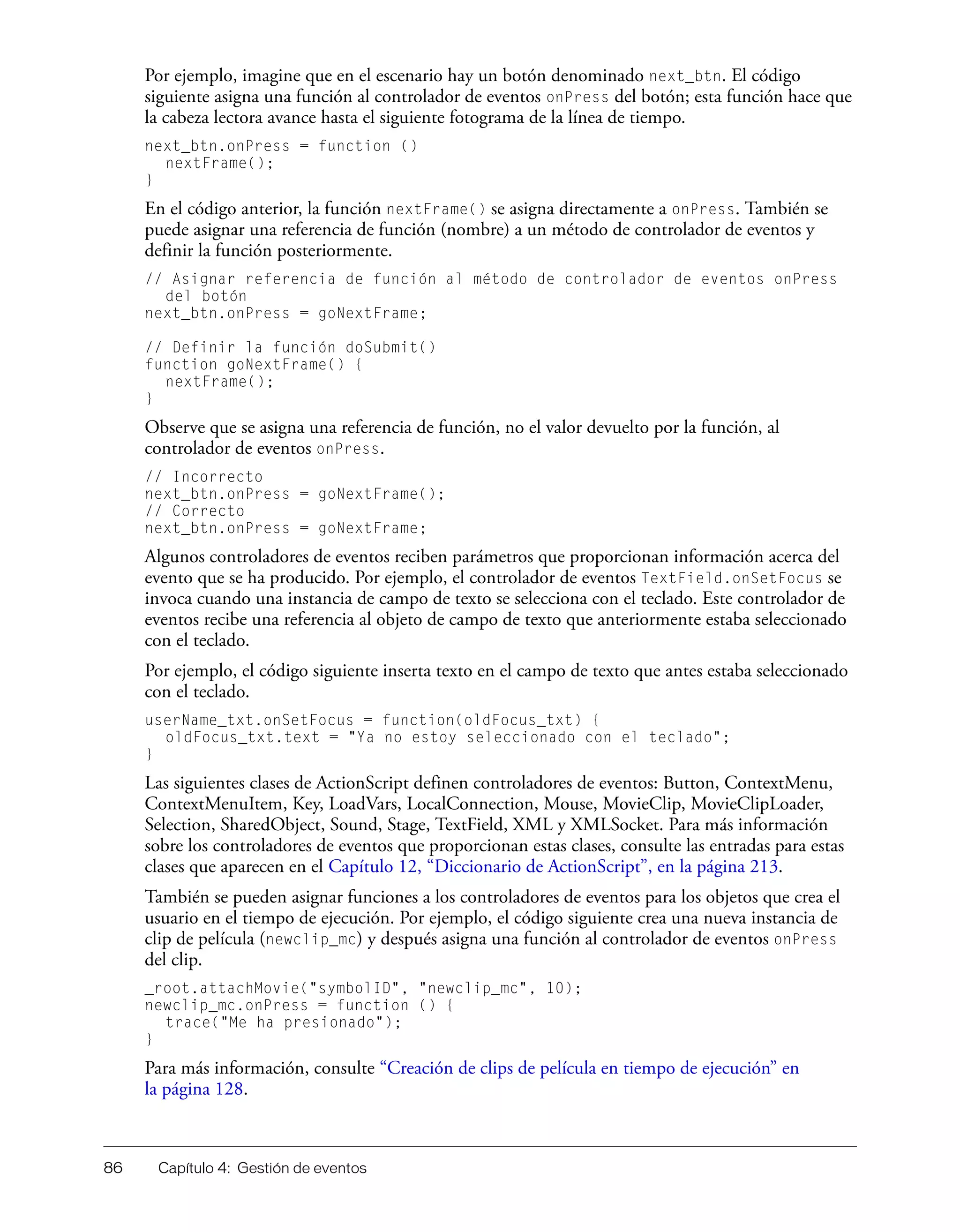 86 Capítulo 4: Gestión de eventos
Por ejemplo, imagine que en el escenario hay un botón denominado next_btn. El código
siguiente asigna una función al controlador de eventos onPress del botón; esta función hace que
la cabeza lectora avance hasta el siguiente fotograma de la línea de tiempo.
next_btn.onPress = function ()
nextFrame();
}
En el código anterior, la función nextFrame() se asigna directamente a onPress. También se
puede asignar una referencia de función (nombre) a un método de controlador de eventos y
definir la función posteriormente.
// Asignar referencia de función al método de controlador de eventos onPress
del botón
next_btn.onPress = goNextFrame;
// Definir la función doSubmit()
function goNextFrame() {
nextFrame();
}
Observe que se asigna una referencia de función, no el valor devuelto por la función, al
controlador de eventos onPress.
// Incorrecto
next_btn.onPress = goNextFrame();
// Correcto
next_btn.onPress = goNextFrame;
Algunos controladores de eventos reciben parámetros que proporcionan información acerca del
evento que se ha producido. Por ejemplo, el controlador de eventos TextField.onSetFocus se
invoca cuando una instancia de campo de texto se selecciona con el teclado. Este controlador de
eventos recibe una referencia al objeto de campo de texto que anteriormente estaba seleccionado
con el teclado.
Por ejemplo, el código siguiente inserta texto en el campo de texto que antes estaba seleccionado
con el teclado.
userName_txt.onSetFocus = function(oldFocus_txt) {
oldFocus_txt.text = "Ya no estoy seleccionado con el teclado";
}
Las siguientes clases de ActionScript definen controladores de eventos: Button, ContextMenu,
ContextMenuItem, Key, LoadVars, LocalConnection, Mouse, MovieClip, MovieClipLoader,
Selection, SharedObject, Sound, Stage, TextField, XML y XMLSocket. Para más información
sobre los controladores de eventos que proporcionan estas clases, consulte las entradas para estas
clases que aparecen en el Capítulo 12, “Diccionario de ActionScript”, en la página 213.
También se pueden asignar funciones a los controladores de eventos para los objetos que crea el
usuario en el tiempo de ejecución. Por ejemplo, el código siguiente crea una nueva instancia de
clip de película (newclip_mc) y después asigna una función al controlador de eventos onPress
del clip.
_root.attachMovie("symbolID", "newclip_mc", 10);
newclip_mc.onPress = function () {
trace("Me ha presionado");
}
Para más información, consulte “Creación de clips de película en tiempo de ejecución” en
la página 128.
 