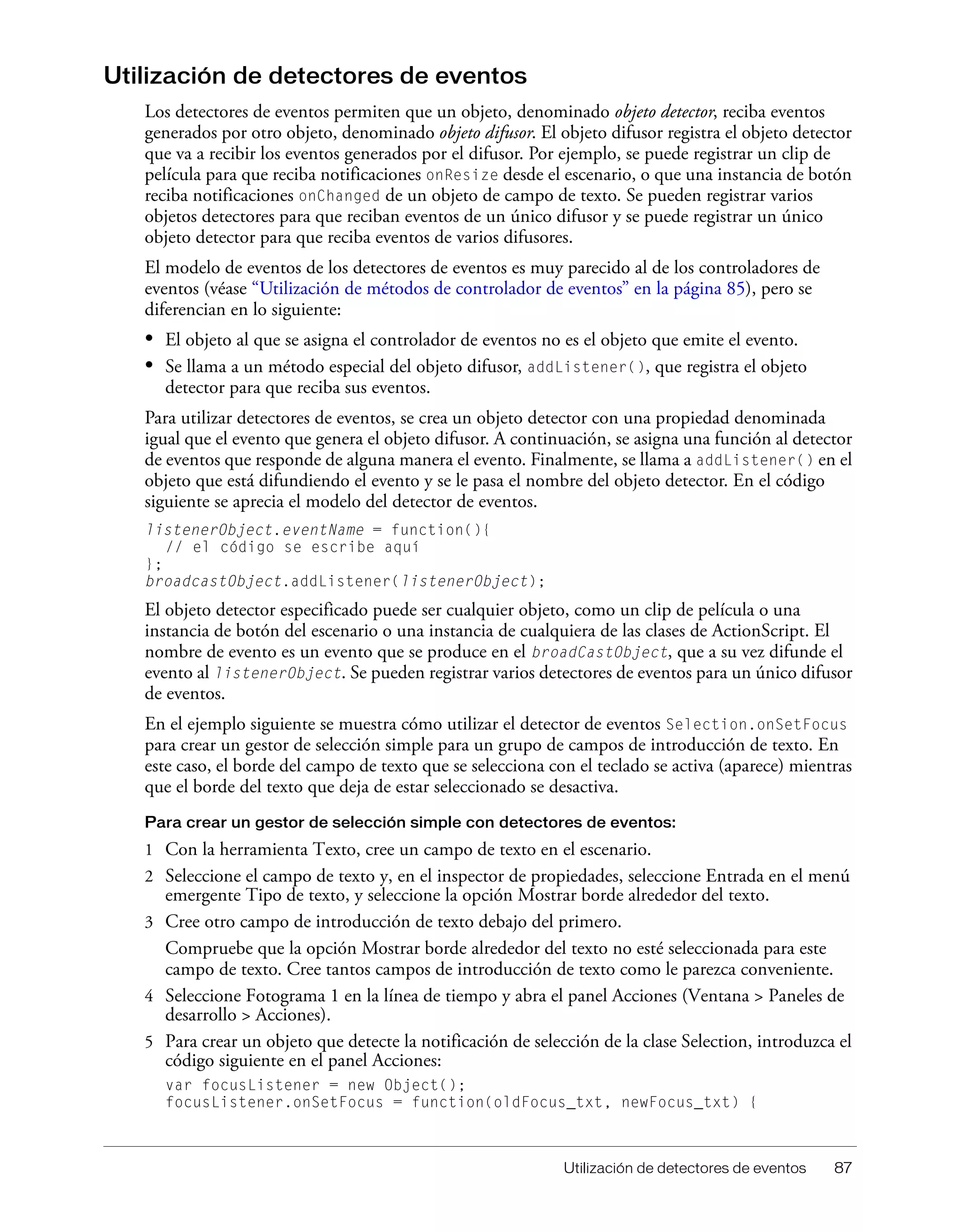 Utilización de detectores de eventos 87
Utilización de detectores de eventos
Los detectores de eventos permiten que un objeto, denominado objeto detector, reciba eventos
generados por otro objeto, denominado objeto difusor. El objeto difusor registra el objeto detector
que va a recibir los eventos generados por el difusor. Por ejemplo, se puede registrar un clip de
película para que reciba notificaciones onResize desde el escenario, o que una instancia de botón
reciba notificaciones onChanged de un objeto de campo de texto. Se pueden registrar varios
objetos detectores para que reciban eventos de un único difusor y se puede registrar un único
objeto detector para que reciba eventos de varios difusores.
El modelo de eventos de los detectores de eventos es muy parecido al de los controladores de
eventos (véase “Utilización de métodos de controlador de eventos” en la página 85), pero se
diferencian en lo siguiente:
• El objeto al que se asigna el controlador de eventos no es el objeto que emite el evento.
• Se llama a un método especial del objeto difusor, addListener(), que registra el objeto
detector para que reciba sus eventos.
Para utilizar detectores de eventos, se crea un objeto detector con una propiedad denominada
igual que el evento que genera el objeto difusor. A continuación, se asigna una función al detector
de eventos que responde de alguna manera el evento. Finalmente, se llama a addListener() en el
objeto que está difundiendo el evento y se le pasa el nombre del objeto detector. En el código
siguiente se aprecia el modelo del detector de eventos.
listenerObject.eventName = function(){
// el código se escribe aquí
};
broadcastObject.addListener(listenerObject);
El objeto detector especificado puede ser cualquier objeto, como un clip de película o una
instancia de botón del escenario o una instancia de cualquiera de las clases de ActionScript. El
nombre de evento es un evento que se produce en el broadCastObject, que a su vez difunde el
evento al listenerObject. Se pueden registrar varios detectores de eventos para un único difusor
de eventos.
En el ejemplo siguiente se muestra cómo utilizar el detector de eventos Selection.onSetFocus
para crear un gestor de selección simple para un grupo de campos de introducción de texto. En
este caso, el borde del campo de texto que se selecciona con el teclado se activa (aparece) mientras
que el borde del texto que deja de estar seleccionado se desactiva.
Para crear un gestor de selección simple con detectores de eventos:
1 Con la herramienta Texto, cree un campo de texto en el escenario.
2 Seleccione el campo de texto y, en el inspector de propiedades, seleccione Entrada en el menú
emergente Tipo de texto, y seleccione la opción Mostrar borde alrededor del texto.
3 Cree otro campo de introducción de texto debajo del primero.
Compruebe que la opción Mostrar borde alrededor del texto no esté seleccionada para este
campo de texto. Cree tantos campos de introducción de texto como le parezca conveniente.
4 Seleccione Fotograma 1 en la línea de tiempo y abra el panel Acciones (Ventana > Paneles de
desarrollo > Acciones).
5 Para crear un objeto que detecte la notificación de selección de la clase Selection, introduzca el
código siguiente en el panel Acciones:
var focusListener = new Object();
focusListener.onSetFocus = function(oldFocus_txt, newFocus_txt) {
 
