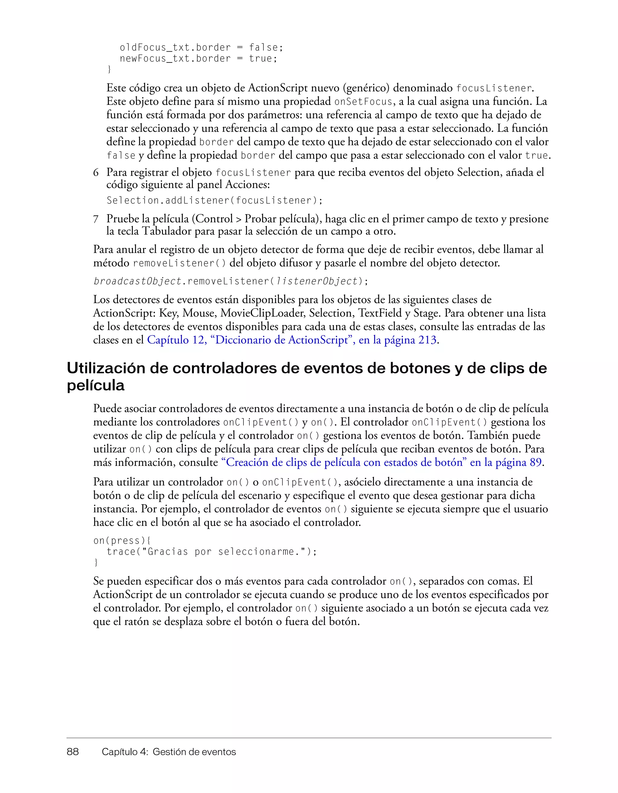 88 Capítulo 4: Gestión de eventos
oldFocus_txt.border = false;
newFocus_txt.border = true;
}
Este código crea un objeto de ActionScript nuevo (genérico) denominado focusListener.
Este objeto define para sí mismo una propiedad onSetFocus, a la cual asigna una función. La
función está formada por dos parámetros: una referencia al campo de texto que ha dejado de
estar seleccionado y una referencia al campo de texto que pasa a estar seleccionado. La función
define la propiedad border del campo de texto que ha dejado de estar seleccionado con el valor
false y define la propiedad border del campo que pasa a estar seleccionado con el valor true.
6 Para registrar el objeto focusListener para que reciba eventos del objeto Selection, añada el
código siguiente al panel Acciones:
Selection.addListener(focusListener);
7 Pruebe la película (Control > Probar película), haga clic en el primer campo de texto y presione
la tecla Tabulador para pasar la selección de un campo a otro.
Para anular el registro de un objeto detector de forma que deje de recibir eventos, debe llamar al
método removeListener() del objeto difusor y pasarle el nombre del objeto detector.
broadcastObject.removeListener(listenerObject);
Los detectores de eventos están disponibles para los objetos de las siguientes clases de
ActionScript: Key, Mouse, MovieClipLoader, Selection, TextField y Stage. Para obtener una lista
de los detectores de eventos disponibles para cada una de estas clases, consulte las entradas de las
clases en el Capítulo 12, “Diccionario de ActionScript”, en la página 213.
Utilización de controladores de eventos de botones y de clips de
película
Puede asociar controladores de eventos directamente a una instancia de botón o de clip de película
mediante los controladores onClipEvent() y on(). El controlador onClipEvent() gestiona los
eventos de clip de película y el controlador on() gestiona los eventos de botón. También puede
utilizar on() con clips de película para crear clips de película que reciban eventos de botón. Para
más información, consulte “Creación de clips de película con estados de botón” en la página 89.
Para utilizar un controlador on() o onClipEvent(), asócielo directamente a una instancia de
botón o de clip de película del escenario y especifique el evento que desea gestionar para dicha
instancia. Por ejemplo, el controlador de eventos on() siguiente se ejecuta siempre que el usuario
hace clic en el botón al que se ha asociado el controlador.
on(press){
trace("Gracias por seleccionarme.");
}
Se pueden especificar dos o más eventos para cada controlador on(), separados con comas. El
ActionScript de un controlador se ejecuta cuando se produce uno de los eventos especificados por
el controlador. Por ejemplo, el controlador on() siguiente asociado a un botón se ejecuta cada vez
que el ratón se desplaza sobre el botón o fuera del botón.
 