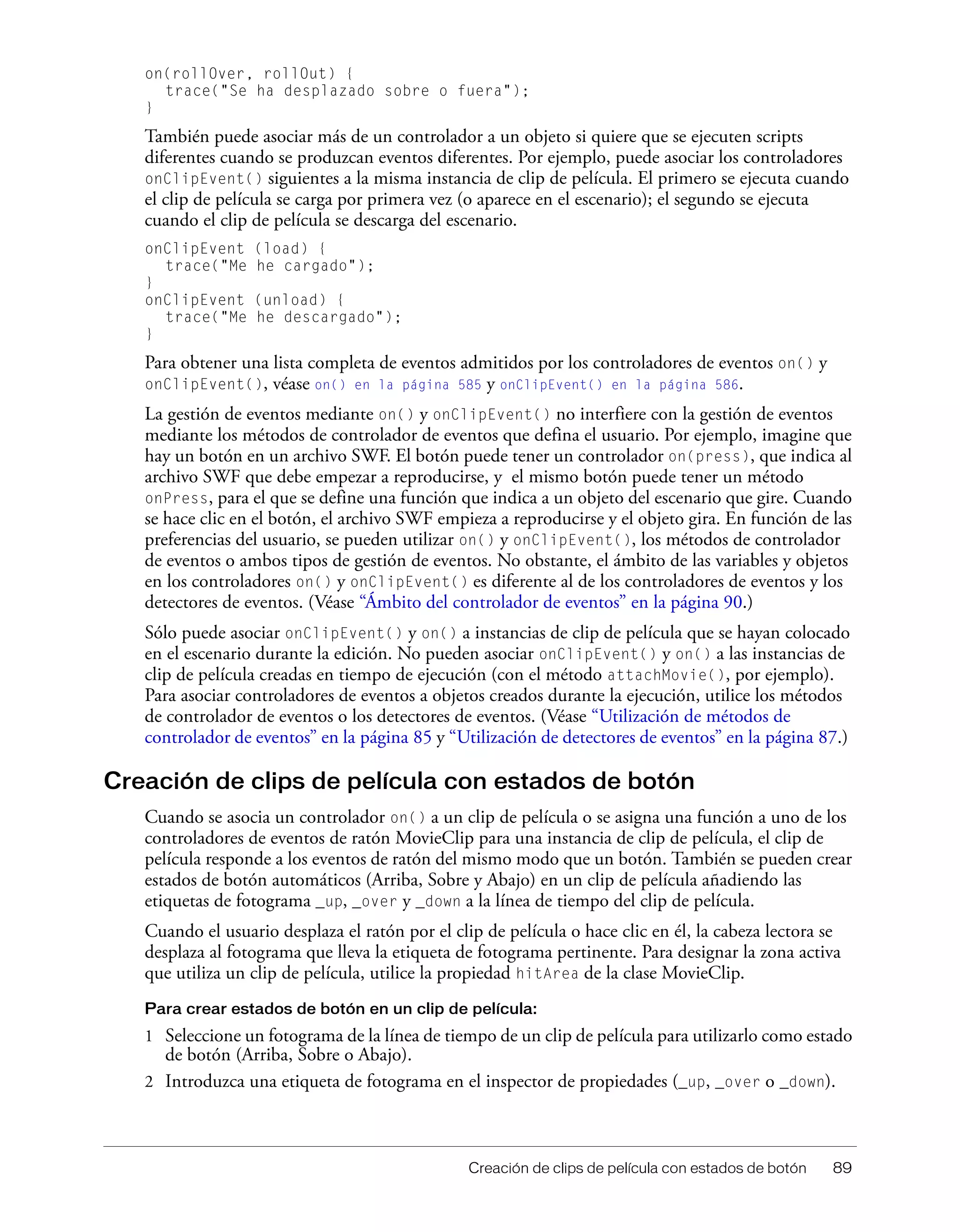 Creación de clips de película con estados de botón 89
on(rollOver, rollOut) {
trace("Se ha desplazado sobre o fuera");
}
También puede asociar más de un controlador a un objeto si quiere que se ejecuten scripts
diferentes cuando se produzcan eventos diferentes. Por ejemplo, puede asociar los controladores
onClipEvent() siguientes a la misma instancia de clip de película. El primero se ejecuta cuando
el clip de película se carga por primera vez (o aparece en el escenario); el segundo se ejecuta
cuando el clip de película se descarga del escenario.
onClipEvent (load) {
trace("Me he cargado");
}
onClipEvent (unload) {
trace("Me he descargado");
}
Para obtener una lista completa de eventos admitidos por los controladores de eventos on() y
onClipEvent(), véase on() en la página 585 y onClipEvent() en la página 586.
La gestión de eventos mediante on() y onClipEvent() no interfiere con la gestión de eventos
mediante los métodos de controlador de eventos que defina el usuario. Por ejemplo, imagine que
hay un botón en un archivo SWF. El botón puede tener un controlador on(press), que indica al
archivo SWF que debe empezar a reproducirse, y el mismo botón puede tener un método
onPress, para el que se define una función que indica a un objeto del escenario que gire. Cuando
se hace clic en el botón, el archivo SWF empieza a reproducirse y el objeto gira. En función de las
preferencias del usuario, se pueden utilizar on() y onClipEvent(), los métodos de controlador
de eventos o ambos tipos de gestión de eventos. No obstante, el ámbito de las variables y objetos
en los controladores on() y onClipEvent() es diferente al de los controladores de eventos y los
detectores de eventos. (Véase “Ámbito del controlador de eventos” en la página 90.)
Sólo puede asociar onClipEvent() y on() a instancias de clip de película que se hayan colocado
en el escenario durante la edición. No pueden asociar onClipEvent() y on() a las instancias de
clip de película creadas en tiempo de ejecución (con el método attachMovie(), por ejemplo).
Para asociar controladores de eventos a objetos creados durante la ejecución, utilice los métodos
de controlador de eventos o los detectores de eventos. (Véase “Utilización de métodos de
controlador de eventos” en la página 85 y “Utilización de detectores de eventos” en la página 87.)
Creación de clips de película con estados de botón
Cuando se asocia un controlador on() a un clip de película o se asigna una función a uno de los
controladores de eventos de ratón MovieClip para una instancia de clip de película, el clip de
película responde a los eventos de ratón del mismo modo que un botón. También se pueden crear
estados de botón automáticos (Arriba, Sobre y Abajo) en un clip de película añadiendo las
etiquetas de fotograma _up, _over y _down a la línea de tiempo del clip de película.
Cuando el usuario desplaza el ratón por el clip de película o hace clic en él, la cabeza lectora se
desplaza al fotograma que lleva la etiqueta de fotograma pertinente. Para designar la zona activa
que utiliza un clip de película, utilice la propiedad hitArea de la clase MovieClip.
Para crear estados de botón en un clip de película:
1 Seleccione un fotograma de la línea de tiempo de un clip de película para utilizarlo como estado
de botón (Arriba, Sobre o Abajo).
2 Introduzca una etiqueta de fotograma en el inspector de propiedades (_up, _over o _down).
 