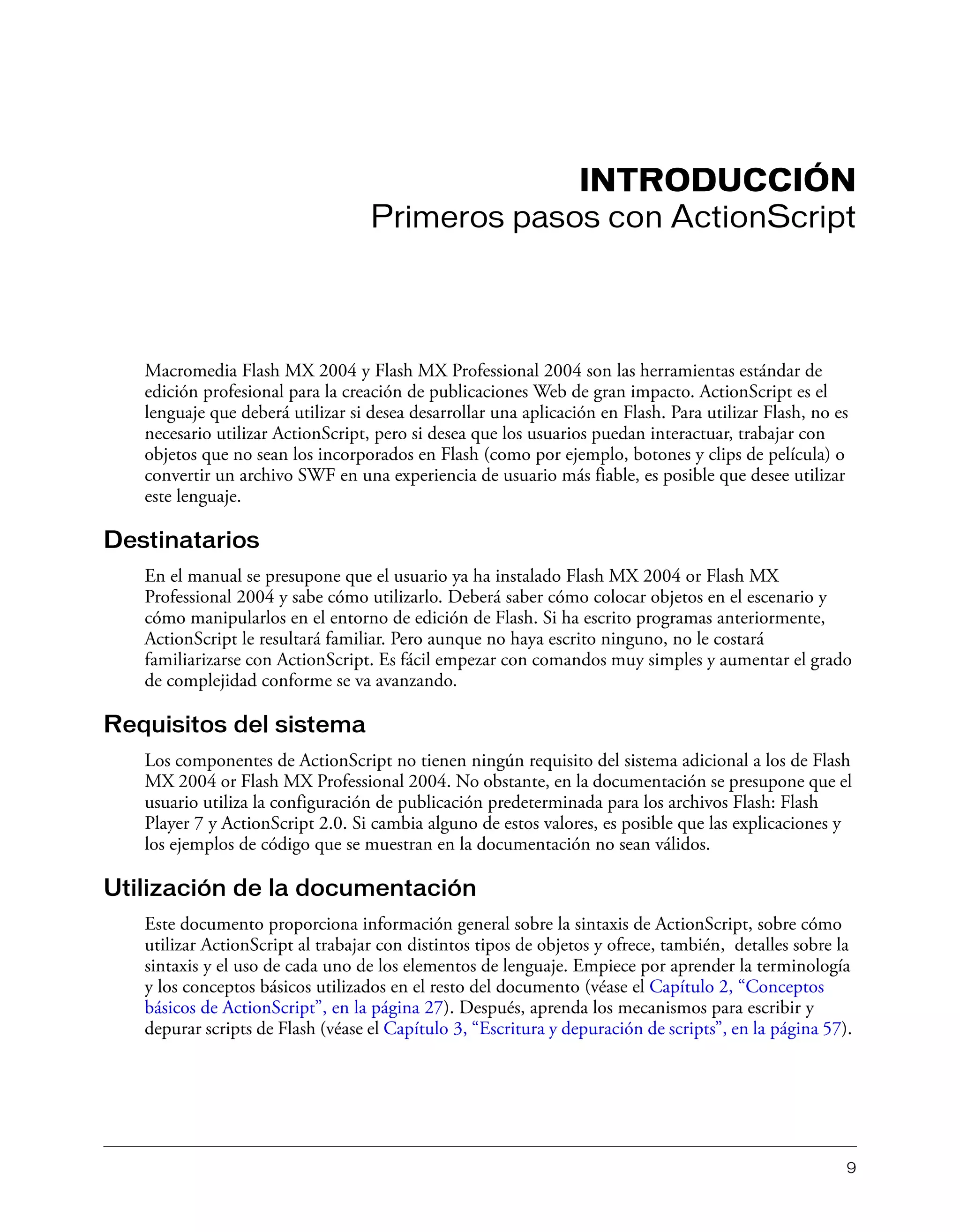 9
INTRODUCCIÓN
Primeros pasos con ActionScript
Macromedia Flash MX 2004 y Flash MX Professional 2004 son las herramientas estándar de
edición profesional para la creación de publicaciones Web de gran impacto. ActionScript es el
lenguaje que deberá utilizar si desea desarrollar una aplicación en Flash. Para utilizar Flash, no es
necesario utilizar ActionScript, pero si desea que los usuarios puedan interactuar, trabajar con
objetos que no sean los incorporados en Flash (como por ejemplo, botones y clips de película) o
convertir un archivo SWF en una experiencia de usuario más fiable, es posible que desee utilizar
este lenguaje.
Destinatarios
En el manual se presupone que el usuario ya ha instalado Flash MX 2004 or Flash MX
Professional 2004 y sabe cómo utilizarlo. Deberá saber cómo colocar objetos en el escenario y
cómo manipularlos en el entorno de edición de Flash. Si ha escrito programas anteriormente,
ActionScript le resultará familiar. Pero aunque no haya escrito ninguno, no le costará
familiarizarse con ActionScript. Es fácil empezar con comandos muy simples y aumentar el grado
de complejidad conforme se va avanzando.
Requisitos del sistema
Los componentes de ActionScript no tienen ningún requisito del sistema adicional a los de Flash
MX 2004 or Flash MX Professional 2004. No obstante, en la documentación se presupone que el
usuario utiliza la configuración de publicación predeterminada para los archivos Flash: Flash
Player 7 y ActionScript 2.0. Si cambia alguno de estos valores, es posible que las explicaciones y
los ejemplos de código que se muestran en la documentación no sean válidos.
Utilización de la documentación
Este documento proporciona información general sobre la sintaxis de ActionScript, sobre cómo
utilizar ActionScript al trabajar con distintos tipos de objetos y ofrece, también, detalles sobre la
sintaxis y el uso de cada uno de los elementos de lenguaje. Empiece por aprender la terminología
y los conceptos básicos utilizados en el resto del documento (véase el Capítulo 2, “Conceptos
básicos de ActionScript”, en la página 27). Después, aprenda los mecanismos para escribir y
depurar scripts de Flash (véase el Capítulo 3, “Escritura y depuración de scripts”, en la página 57).
 