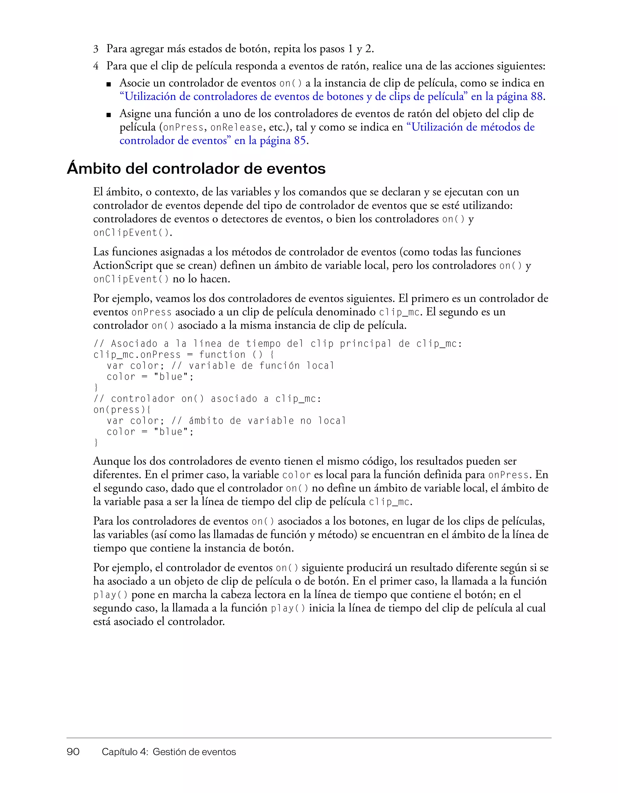 90 Capítulo 4: Gestión de eventos
3 Para agregar más estados de botón, repita los pasos 1 y 2.
4 Para que el clip de película responda a eventos de ratón, realice una de las acciones siguientes:
■ Asocie un controlador de eventos on() a la instancia de clip de película, como se indica en
“Utilización de controladores de eventos de botones y de clips de película” en la página 88.
■ Asigne una función a uno de los controladores de eventos de ratón del objeto del clip de
película (onPress, onRelease, etc.), tal y como se indica en “Utilización de métodos de
controlador de eventos” en la página 85.
Ámbito del controlador de eventos
El ámbito, o contexto, de las variables y los comandos que se declaran y se ejecutan con un
controlador de eventos depende del tipo de controlador de eventos que se esté utilizando:
controladores de eventos o detectores de eventos, o bien los controladores on() y
onClipEvent().
Las funciones asignadas a los métodos de controlador de eventos (como todas las funciones
ActionScript que se crean) definen un ámbito de variable local, pero los controladores on() y
onClipEvent() no lo hacen.
Por ejemplo, veamos los dos controladores de eventos siguientes. El primero es un controlador de
eventos onPress asociado a un clip de película denominado clip_mc. El segundo es un
controlador on() asociado a la misma instancia de clip de película.
// Asociado a la línea de tiempo del clip principal de clip_mc:
clip_mc.onPress = function () {
var color; // variable de función local
color = "blue";
}
// controlador on() asociado a clip_mc:
on(press){
var color; // ámbito de variable no local
color = "blue";
}
Aunque los dos controladores de evento tienen el mismo código, los resultados pueden ser
diferentes. En el primer caso, la variable color es local para la función definida para onPress. En
el segundo caso, dado que el controlador on() no define un ámbito de variable local, el ámbito de
la variable pasa a ser la línea de tiempo del clip de película clip_mc.
Para los controladores de eventos on() asociados a los botones, en lugar de los clips de películas,
las variables (así como las llamadas de función y método) se encuentran en el ámbito de la línea de
tiempo que contiene la instancia de botón.
Por ejemplo, el controlador de eventos on() siguiente producirá un resultado diferente según si se
ha asociado a un objeto de clip de película o de botón. En el primer caso, la llamada a la función
play() pone en marcha la cabeza lectora en la línea de tiempo que contiene el botón; en el
segundo caso, la llamada a la función play() inicia la línea de tiempo del clip de película al cual
está asociado el controlador.
 