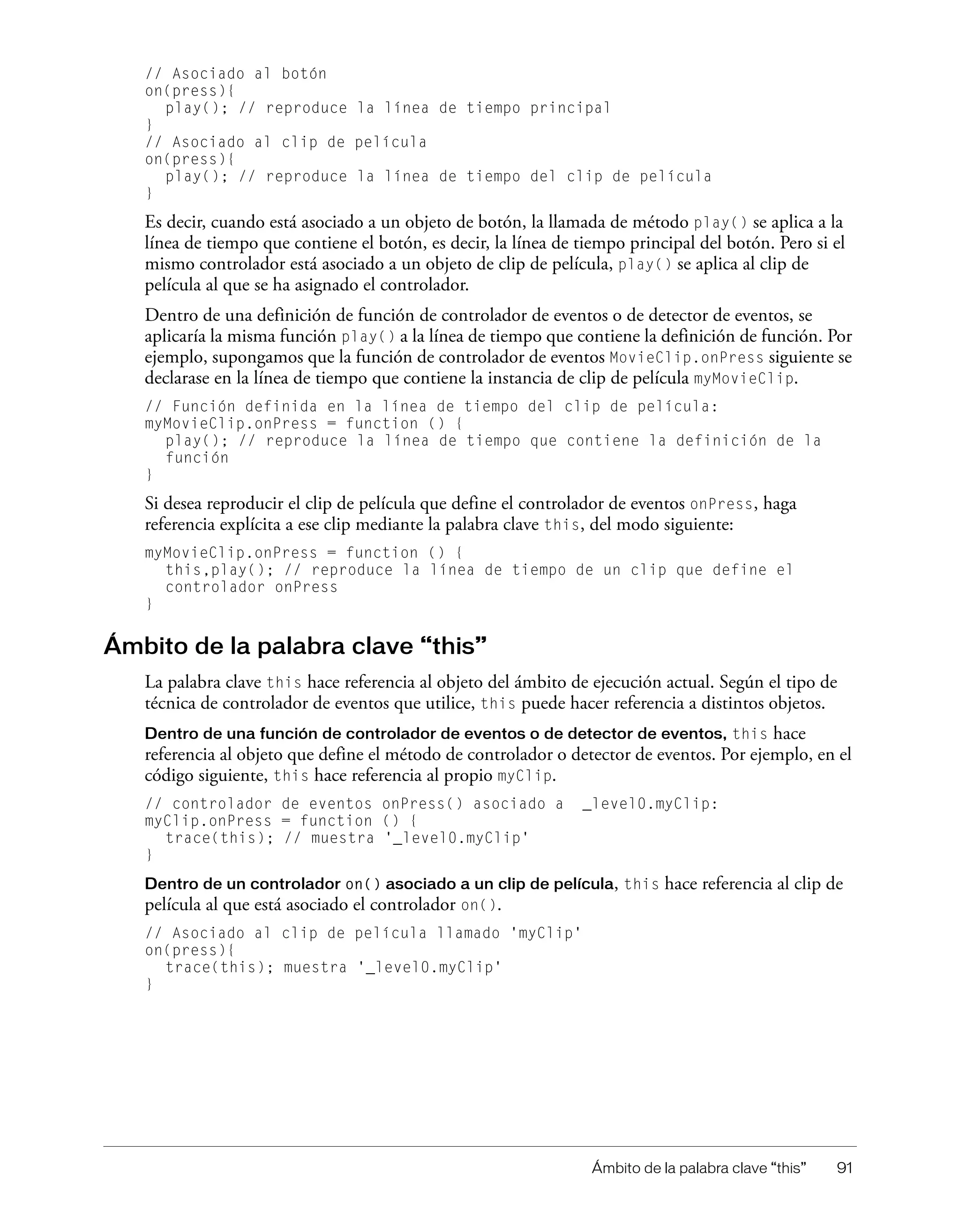 Ámbito de la palabra clave “this” 91
// Asociado al botón
on(press){
play(); // reproduce la línea de tiempo principal
}
// Asociado al clip de película
on(press){
play(); // reproduce la línea de tiempo del clip de película
}
Es decir, cuando está asociado a un objeto de botón, la llamada de método play() se aplica a la
línea de tiempo que contiene el botón, es decir, la línea de tiempo principal del botón. Pero si el
mismo controlador está asociado a un objeto de clip de película, play() se aplica al clip de
película al que se ha asignado el controlador.
Dentro de una definición de función de controlador de eventos o de detector de eventos, se
aplicaría la misma función play() a la línea de tiempo que contiene la definición de función. Por
ejemplo, supongamos que la función de controlador de eventos MovieClip.onPress siguiente se
declarase en la línea de tiempo que contiene la instancia de clip de película myMovieClip.
// Función definida en la línea de tiempo del clip de película:
myMovieClip.onPress = function () {
play(); // reproduce la línea de tiempo que contiene la definición de la
función
}
Si desea reproducir el clip de película que define el controlador de eventos onPress, haga
referencia explícita a ese clip mediante la palabra clave this, del modo siguiente:
myMovieClip.onPress = function () {
this,play(); // reproduce la línea de tiempo de un clip que define el
controlador onPress
}
Ámbito de la palabra clave “this”
La palabra clave this hace referencia al objeto del ámbito de ejecución actual. Según el tipo de
técnica de controlador de eventos que utilice, this puede hacer referencia a distintos objetos.
Dentro de una función de controlador de eventos o de detector de eventos, this hace
referencia al objeto que define el método de controlador o detector de eventos. Por ejemplo, en el
código siguiente, this hace referencia al propio myClip.
// controlador de eventos onPress() asociado a _level0.myClip:
myClip.onPress = function () {
trace(this); // muestra '_level0.myClip'
}
Dentro de un controlador on() asociado a un clip de película, this hace referencia al clip de
película al que está asociado el controlador on().
// Asociado al clip de película llamado 'myClip'
on(press){
trace(this); muestra '_level0.myClip'
}
 