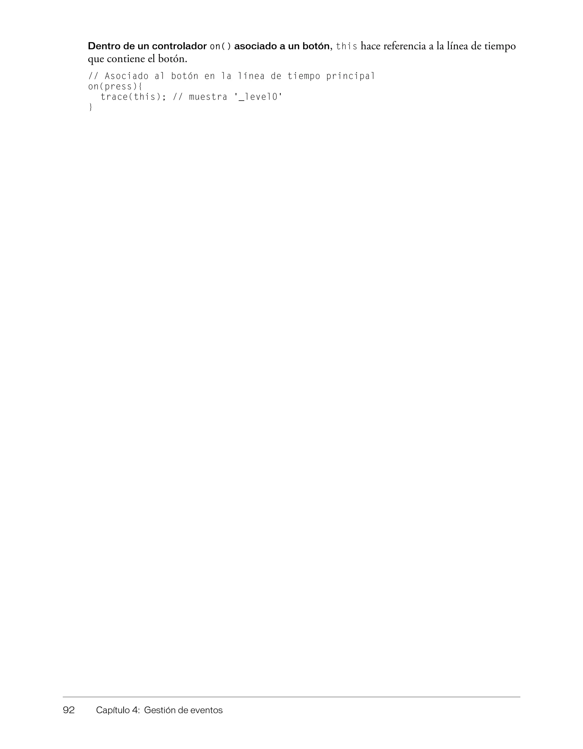 92 Capítulo 4: Gestión de eventos
Dentro de un controlador on() asociado a un botón, this hace referencia a la línea de tiempo
que contiene el botón.
// Asociado al botón en la línea de tiempo principal
on(press){
trace(this); // muestra '_level0'
}
 
