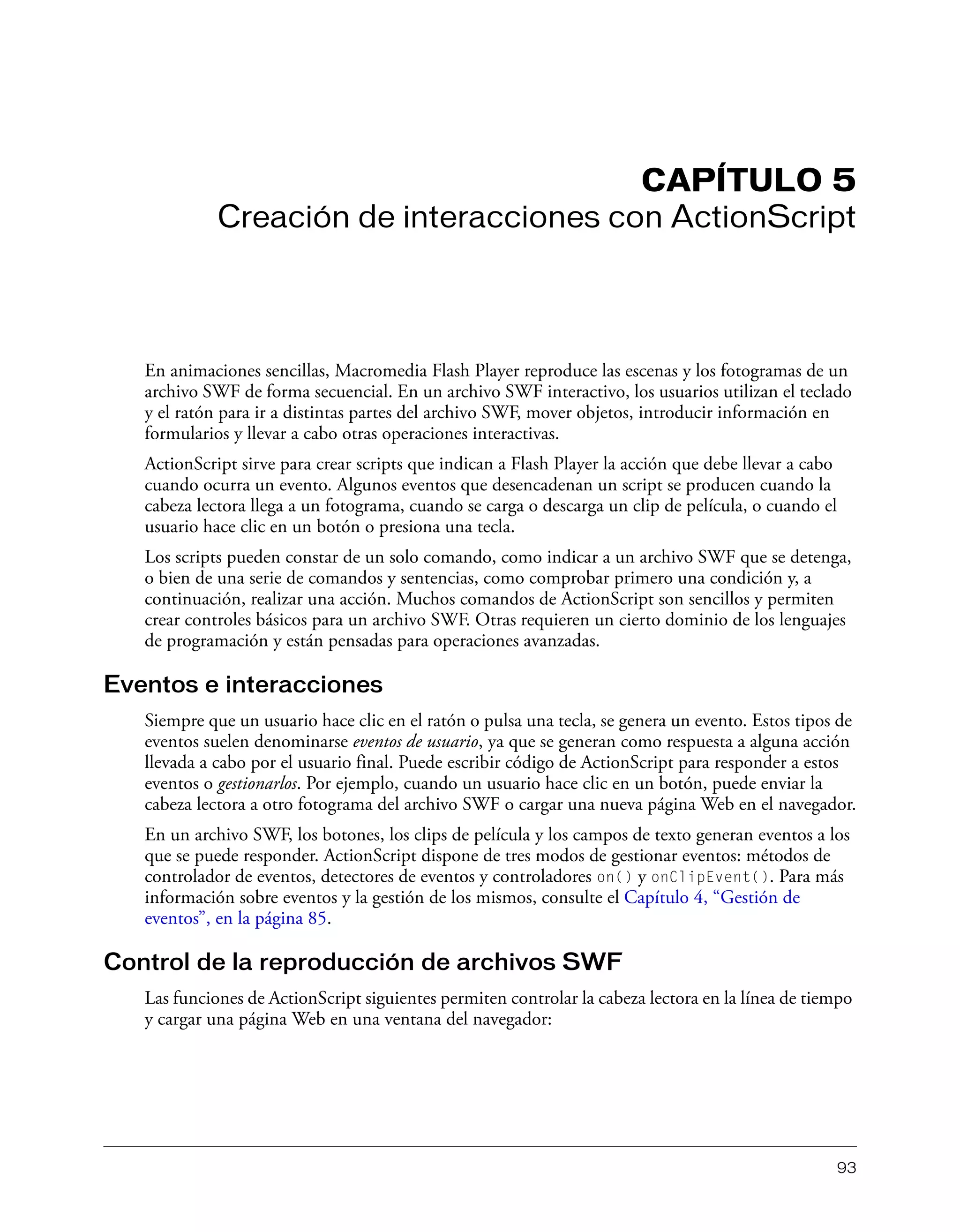 93
CAPÍTULO 5
Creación de interacciones con ActionScript
En animaciones sencillas, Macromedia Flash Player reproduce las escenas y los fotogramas de un
archivo SWF de forma secuencial. En un archivo SWF interactivo, los usuarios utilizan el teclado
y el ratón para ir a distintas partes del archivo SWF, mover objetos, introducir información en
formularios y llevar a cabo otras operaciones interactivas.
ActionScript sirve para crear scripts que indican a Flash Player la acción que debe llevar a cabo
cuando ocurra un evento. Algunos eventos que desencadenan un script se producen cuando la
cabeza lectora llega a un fotograma, cuando se carga o descarga un clip de película, o cuando el
usuario hace clic en un botón o presiona una tecla.
Los scripts pueden constar de un solo comando, como indicar a un archivo SWF que se detenga,
o bien de una serie de comandos y sentencias, como comprobar primero una condición y, a
continuación, realizar una acción. Muchos comandos de ActionScript son sencillos y permiten
crear controles básicos para un archivo SWF. Otras requieren un cierto dominio de los lenguajes
de programación y están pensadas para operaciones avanzadas.
Eventos e interacciones
Siempre que un usuario hace clic en el ratón o pulsa una tecla, se genera un evento. Estos tipos de
eventos suelen denominarse eventos de usuario, ya que se generan como respuesta a alguna acción
llevada a cabo por el usuario final. Puede escribir código de ActionScript para responder a estos
eventos o gestionarlos. Por ejemplo, cuando un usuario hace clic en un botón, puede enviar la
cabeza lectora a otro fotograma del archivo SWF o cargar una nueva página Web en el navegador.
En un archivo SWF, los botones, los clips de película y los campos de texto generan eventos a los
que se puede responder. ActionScript dispone de tres modos de gestionar eventos: métodos de
controlador de eventos, detectores de eventos y controladores on() y onClipEvent(). Para más
información sobre eventos y la gestión de los mismos, consulte el Capítulo 4, “Gestión de
eventos”, en la página 85.
Control de la reproducción de archivos SWF
Las funciones de ActionScript siguientes permiten controlar la cabeza lectora en la línea de tiempo
y cargar una página Web en una ventana del navegador:
 