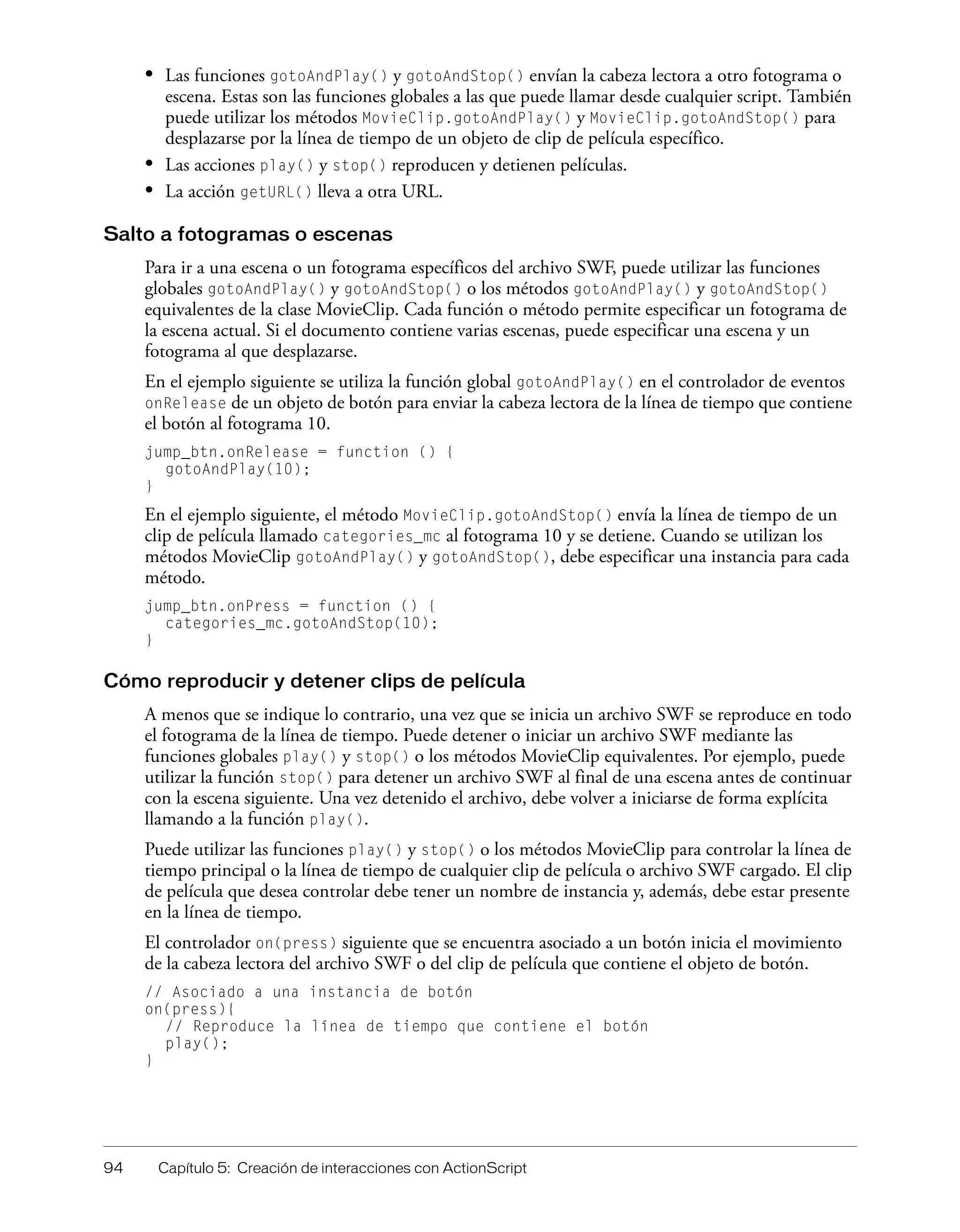 94 Capítulo 5: Creación de interacciones con ActionScript
• Las funciones gotoAndPlay() y gotoAndStop() envían la cabeza lectora a otro fotograma o
escena. Estas son las funciones globales a las que puede llamar desde cualquier script. También
puede utilizar los métodos MovieClip.gotoAndPlay() y MovieClip.gotoAndStop() para
desplazarse por la línea de tiempo de un objeto de clip de película específico.
• Las acciones play() y stop() reproducen y detienen películas.
• La acción getURL() lleva a otra URL.
Salto a fotogramas o escenas
Para ir a una escena o un fotograma específicos del archivo SWF, puede utilizar las funciones
globales gotoAndPlay() y gotoAndStop() o los métodos gotoAndPlay() y gotoAndStop()
equivalentes de la clase MovieClip. Cada función o método permite especificar un fotograma de
la escena actual. Si el documento contiene varias escenas, puede especificar una escena y un
fotograma al que desplazarse.
En el ejemplo siguiente se utiliza la función global gotoAndPlay() en el controlador de eventos
onRelease de un objeto de botón para enviar la cabeza lectora de la línea de tiempo que contiene
el botón al fotograma 10.
jump_btn.onRelease = function () {
gotoAndPlay(10);
}
En el ejemplo siguiente, el método MovieClip.gotoAndStop() envía la línea de tiempo de un
clip de película llamado categories_mc al fotograma 10 y se detiene. Cuando se utilizan los
métodos MovieClip gotoAndPlay() y gotoAndStop(), debe especificar una instancia para cada
método.
jump_btn.onPress = function () {
categories_mc.gotoAndStop(10);
}
Cómo reproducir y detener clips de película
A menos que se indique lo contrario, una vez que se inicia un archivo SWF se reproduce en todo
el fotograma de la línea de tiempo. Puede detener o iniciar un archivo SWF mediante las
funciones globales play() y stop() o los métodos MovieClip equivalentes. Por ejemplo, puede
utilizar la función stop() para detener un archivo SWF al final de una escena antes de continuar
con la escena siguiente. Una vez detenido el archivo, debe volver a iniciarse de forma explícita
llamando a la función play().
Puede utilizar las funciones play() y stop() o los métodos MovieClip para controlar la línea de
tiempo principal o la línea de tiempo de cualquier clip de película o archivo SWF cargado. El clip
de película que desea controlar debe tener un nombre de instancia y, además, debe estar presente
en la línea de tiempo.
El controlador on(press) siguiente que se encuentra asociado a un botón inicia el movimiento
de la cabeza lectora del archivo SWF o del clip de película que contiene el objeto de botón.
// Asociado a una instancia de botón
on(press){
// Reproduce la línea de tiempo que contiene el botón
play();
}
 