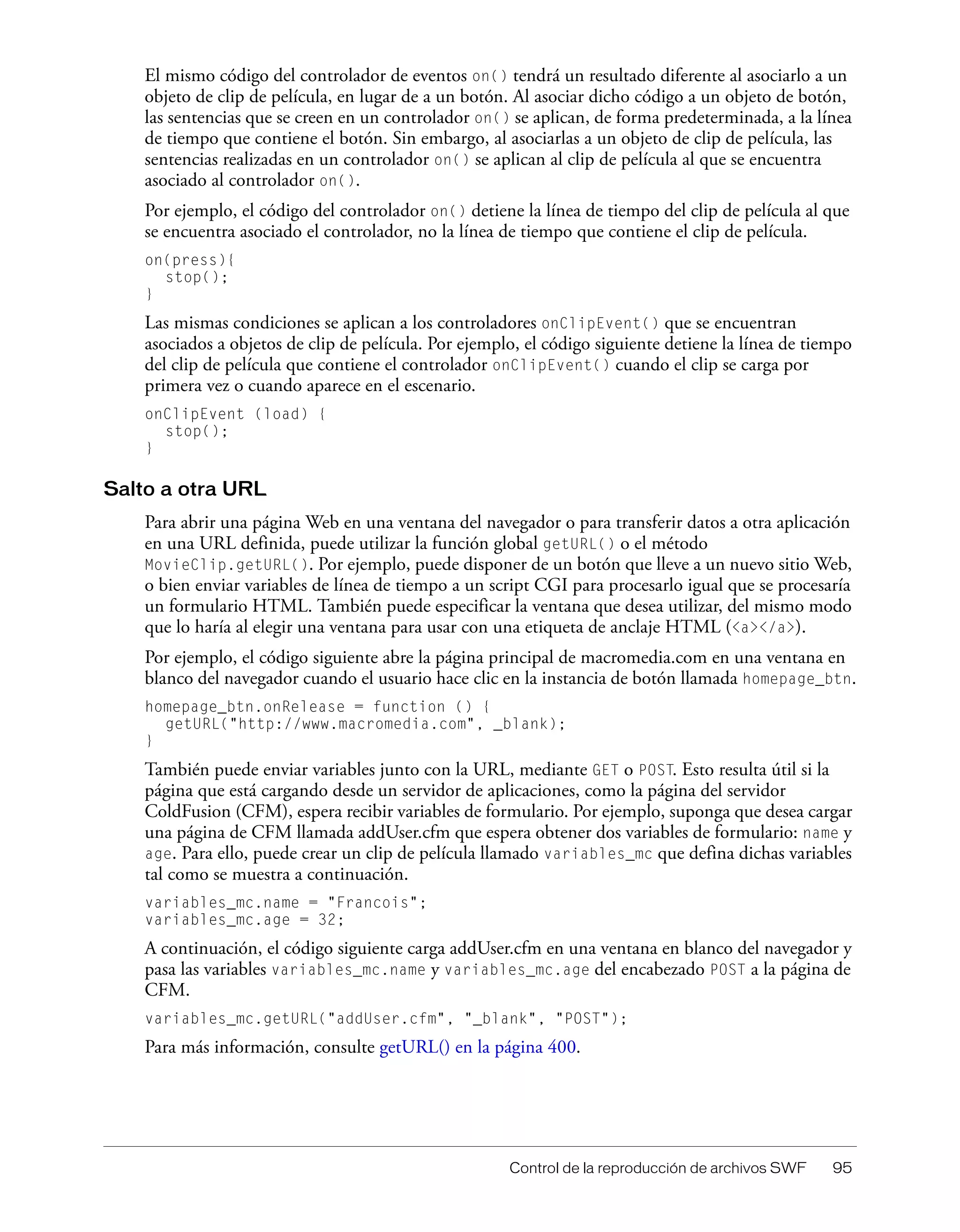 Control de la reproducción de archivos SWF 95
El mismo código del controlador de eventos on() tendrá un resultado diferente al asociarlo a un
objeto de clip de película, en lugar de a un botón. Al asociar dicho código a un objeto de botón,
las sentencias que se creen en un controlador on() se aplican, de forma predeterminada, a la línea
de tiempo que contiene el botón. Sin embargo, al asociarlas a un objeto de clip de película, las
sentencias realizadas en un controlador on() se aplican al clip de película al que se encuentra
asociado al controlador on().
Por ejemplo, el código del controlador on() detiene la línea de tiempo del clip de película al que
se encuentra asociado el controlador, no la línea de tiempo que contiene el clip de película.
on(press){
stop();
}
Las mismas condiciones se aplican a los controladores onClipEvent() que se encuentran
asociados a objetos de clip de película. Por ejemplo, el código siguiente detiene la línea de tiempo
del clip de película que contiene el controlador onClipEvent() cuando el clip se carga por
primera vez o cuando aparece en el escenario.
onClipEvent (load) {
stop();
}
Salto a otra URL
Para abrir una página Web en una ventana del navegador o para transferir datos a otra aplicación
en una URL definida, puede utilizar la función global getURL() o el método
MovieClip.getURL(). Por ejemplo, puede disponer de un botón que lleve a un nuevo sitio Web,
o bien enviar variables de línea de tiempo a un script CGI para procesarlo igual que se procesaría
un formulario HTML. También puede especificar la ventana que desea utilizar, del mismo modo
que lo haría al elegir una ventana para usar con una etiqueta de anclaje HTML (<a></a>).
Por ejemplo, el código siguiente abre la página principal de macromedia.com en una ventana en
blanco del navegador cuando el usuario hace clic en la instancia de botón llamada homepage_btn.
homepage_btn.onRelease = function () {
getURL("http://www.macromedia.com", _blank);
}
También puede enviar variables junto con la URL, mediante GET o POST. Esto resulta útil si la
página que está cargando desde un servidor de aplicaciones, como la página del servidor
ColdFusion (CFM), espera recibir variables de formulario. Por ejemplo, suponga que desea cargar
una página de CFM llamada addUser.cfm que espera obtener dos variables de formulario: name y
age. Para ello, puede crear un clip de película llamado variables_mc que defina dichas variables
tal como se muestra a continuación.
variables_mc.name = "Francois";
variables_mc.age = 32;
A continuación, el código siguiente carga addUser.cfm en una ventana en blanco del navegador y
pasa las variables variables_mc.name y variables_mc.age del encabezado POST a la página de
CFM.
variables_mc.getURL("addUser.cfm", "_blank", "POST");
Para más información, consulte getURL() en la página 400.
 