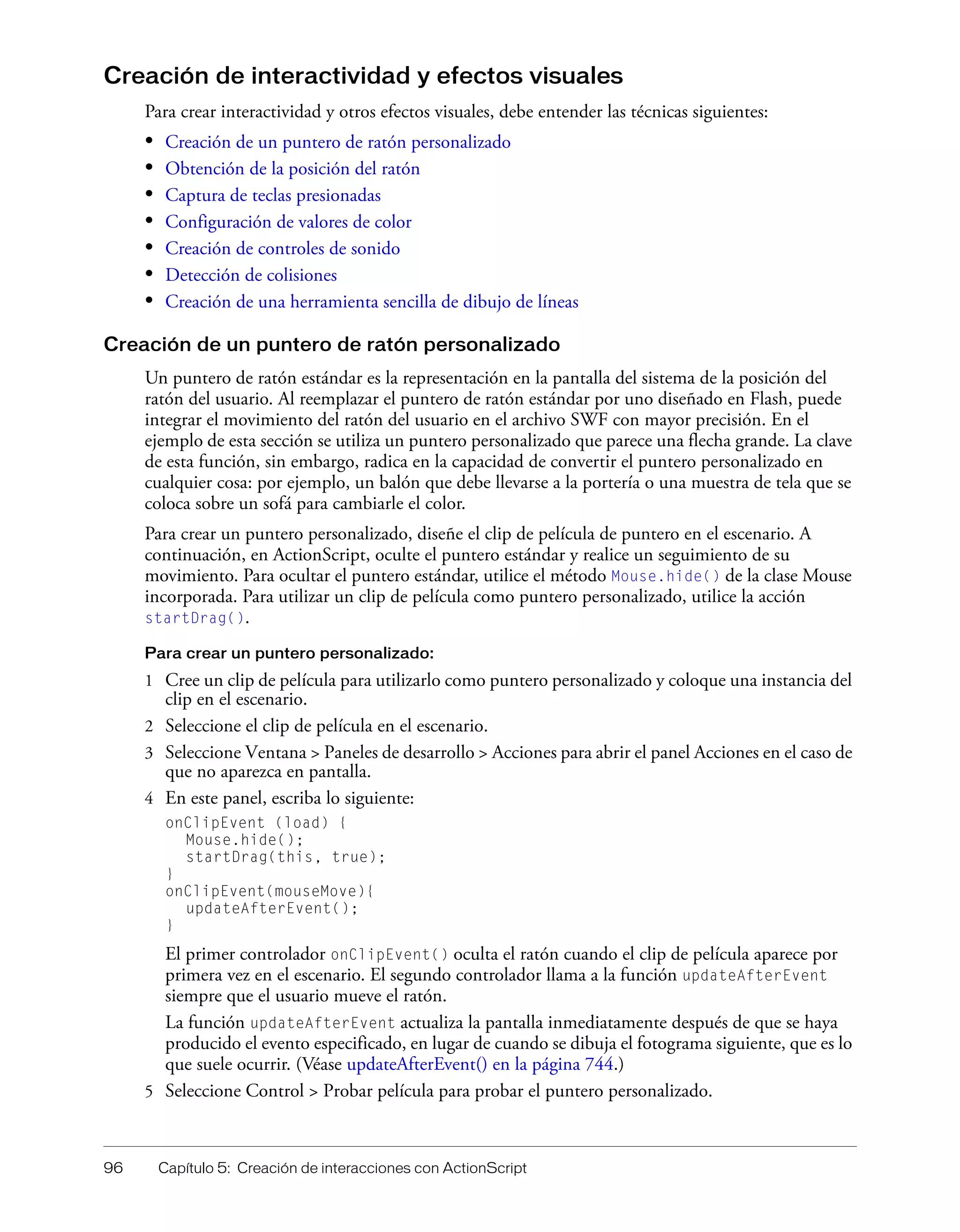96 Capítulo 5: Creación de interacciones con ActionScript
Creación de interactividad y efectos visuales
Para crear interactividad y otros efectos visuales, debe entender las técnicas siguientes:
• Creación de un puntero de ratón personalizado
• Obtención de la posición del ratón
• Captura de teclas presionadas
• Configuración de valores de color
• Creación de controles de sonido
• Detección de colisiones
• Creación de una herramienta sencilla de dibujo de líneas
Creación de un puntero de ratón personalizado
Un puntero de ratón estándar es la representación en la pantalla del sistema de la posición del
ratón del usuario. Al reemplazar el puntero de ratón estándar por uno diseñado en Flash, puede
integrar el movimiento del ratón del usuario en el archivo SWF con mayor precisión. En el
ejemplo de esta sección se utiliza un puntero personalizado que parece una flecha grande. La clave
de esta función, sin embargo, radica en la capacidad de convertir el puntero personalizado en
cualquier cosa: por ejemplo, un balón que debe llevarse a la portería o una muestra de tela que se
coloca sobre un sofá para cambiarle el color.
Para crear un puntero personalizado, diseñe el clip de película de puntero en el escenario. A
continuación, en ActionScript, oculte el puntero estándar y realice un seguimiento de su
movimiento. Para ocultar el puntero estándar, utilice el método Mouse.hide() de la clase Mouse
incorporada. Para utilizar un clip de película como puntero personalizado, utilice la acción
startDrag().
Para crear un puntero personalizado:
1 Cree un clip de película para utilizarlo como puntero personalizado y coloque una instancia del
clip en el escenario.
2 Seleccione el clip de película en el escenario.
3 Seleccione Ventana > Paneles de desarrollo > Acciones para abrir el panel Acciones en el caso de
que no aparezca en pantalla.
4 En este panel, escriba lo siguiente:
onClipEvent (load) {
Mouse.hide();
startDrag(this, true);
}
onClipEvent(mouseMove){
updateAfterEvent();
}
El primer controlador onClipEvent() oculta el ratón cuando el clip de película aparece por
primera vez en el escenario. El segundo controlador llama a la función updateAfterEvent
siempre que el usuario mueve el ratón.
La función updateAfterEvent actualiza la pantalla inmediatamente después de que se haya
producido el evento especificado, en lugar de cuando se dibuja el fotograma siguiente, que es lo
que suele ocurrir. (Véase updateAfterEvent() en la página 744.)
5 Seleccione Control > Probar película para probar el puntero personalizado.
 