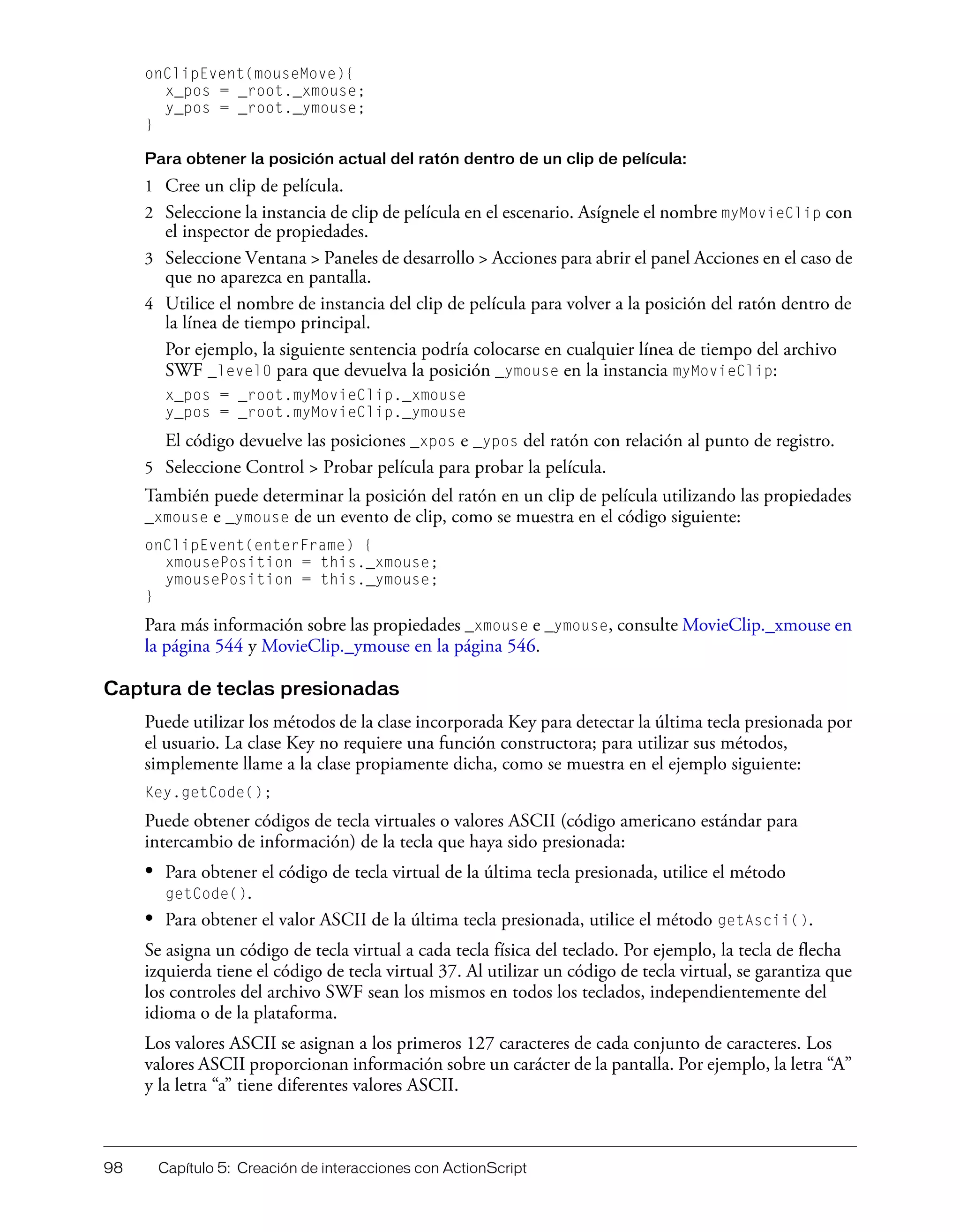 98 Capítulo 5: Creación de interacciones con ActionScript
onClipEvent(mouseMove){
x_pos = _root._xmouse;
y_pos = _root._ymouse;
}
Para obtener la posición actual del ratón dentro de un clip de película:
1 Cree un clip de película.
2 Seleccione la instancia de clip de película en el escenario. Asígnele el nombre myMovieClip con
el inspector de propiedades.
3 Seleccione Ventana > Paneles de desarrollo > Acciones para abrir el panel Acciones en el caso de
que no aparezca en pantalla.
4 Utilice el nombre de instancia del clip de película para volver a la posición del ratón dentro de
la línea de tiempo principal.
Por ejemplo, la siguiente sentencia podría colocarse en cualquier línea de tiempo del archivo
SWF _level0 para que devuelva la posición _ymouse en la instancia myMovieClip:
x_pos = _root.myMovieClip._xmouse
y_pos = _root.myMovieClip._ymouse
El código devuelve las posiciones _xpos e _ypos del ratón con relación al punto de registro.
5 Seleccione Control > Probar película para probar la película.
También puede determinar la posición del ratón en un clip de película utilizando las propiedades
_xmouse e _ymouse de un evento de clip, como se muestra en el código siguiente:
onClipEvent(enterFrame) {
xmousePosition = this._xmouse;
ymousePosition = this._ymouse;
}
Para más información sobre las propiedades _xmouse e _ymouse, consulte MovieClip._xmouse en
la página 544 y MovieClip._ymouse en la página 546.
Captura de teclas presionadas
Puede utilizar los métodos de la clase incorporada Key para detectar la última tecla presionada por
el usuario. La clase Key no requiere una función constructora; para utilizar sus métodos,
simplemente llame a la clase propiamente dicha, como se muestra en el ejemplo siguiente:
Key.getCode();
Puede obtener códigos de tecla virtuales o valores ASCII (código americano estándar para
intercambio de información) de la tecla que haya sido presionada:
• Para obtener el código de tecla virtual de la última tecla presionada, utilice el método
getCode().
• Para obtener el valor ASCII de la última tecla presionada, utilice el método getAscii().
Se asigna un código de tecla virtual a cada tecla física del teclado. Por ejemplo, la tecla de flecha
izquierda tiene el código de tecla virtual 37. Al utilizar un código de tecla virtual, se garantiza que
los controles del archivo SWF sean los mismos en todos los teclados, independientemente del
idioma o de la plataforma.
Los valores ASCII se asignan a los primeros 127 caracteres de cada conjunto de caracteres. Los
valores ASCII proporcionan información sobre un carácter de la pantalla. Por ejemplo, la letra “A”
y la letra “a” tiene diferentes valores ASCII.
 