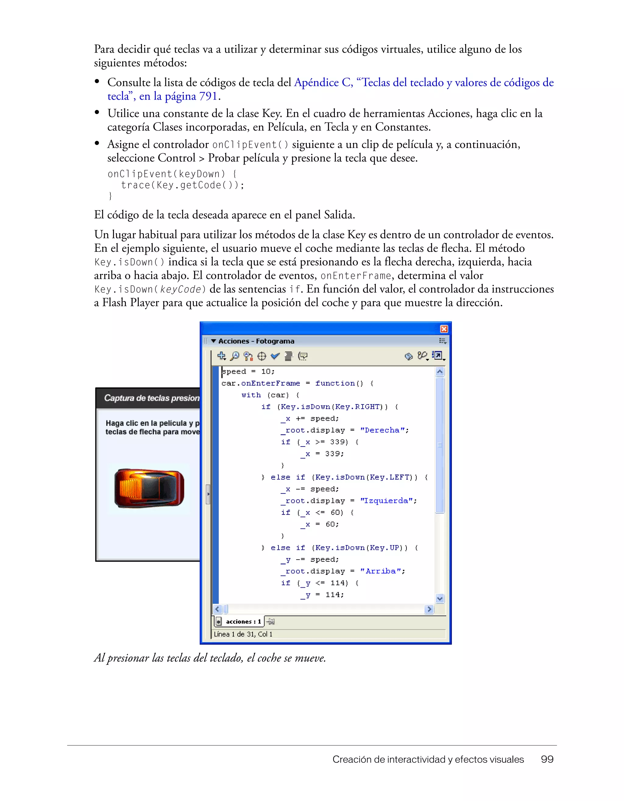 Creación de interactividad y efectos visuales 99
Para decidir qué teclas va a utilizar y determinar sus códigos virtuales, utilice alguno de los
siguientes métodos:
• Consulte la lista de códigos de tecla del Apéndice C, “Teclas del teclado y valores de códigos de
tecla”, en la página 791.
• Utilice una constante de la clase Key. En el cuadro de herramientas Acciones, haga clic en la
categoría Clases incorporadas, en Película, en Tecla y en Constantes.
• Asigne el controlador onClipEvent() siguiente a un clip de película y, a continuación,
seleccione Control > Probar película y presione la tecla que desee.
onClipEvent(keyDown) {
trace(Key.getCode());
}
El código de la tecla deseada aparece en el panel Salida.
Un lugar habitual para utilizar los métodos de la clase Key es dentro de un controlador de eventos.
En el ejemplo siguiente, el usuario mueve el coche mediante las teclas de flecha. El método
Key.isDown() indica si la tecla que se está presionando es la flecha derecha, izquierda, hacia
arriba o hacia abajo. El controlador de eventos, onEnterFrame, determina el valor
Key.isDown(keyCode) de las sentencias if. En función del valor, el controlador da instrucciones
a Flash Player para que actualice la posición del coche y para que muestre la dirección.
Al presionar las teclas del teclado, el coche se mueve.
 