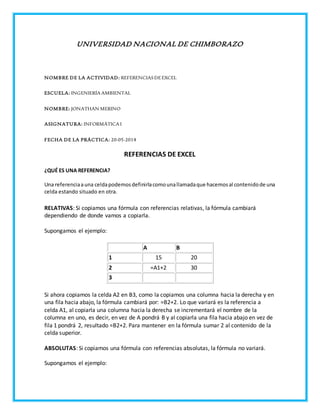 UNIVERSIDAD NACIONAL DE CHIMBORAZO
NOMBRE DE LA ACTIVIDAD: REFERENCIASDEEXCEL
ESCUELA: INGENIERÍA AMBIENTAL
NOMBRE: JONATHAN MERINO
ASIGNATURA: INFORMÁTICA I
FECHA DE LA PRÁCTICA: 20-05-2014
REFERENCIAS DE EXCEL
¿QUÉ ES UNA REFERENCIA?
Una referenciaauna celdapodemosdefinirlacomounallamadaque hacemosal contenidode una
celda estando situado en otra.
RELATIVAS: Si copiamos una fórmula con referencias relativas, la fórmula cambiará
dependiendo de donde vamos a copiarla.
Supongamos el ejemplo:
A B
1 15 20
2 =A1+2 30
3
Si ahora copiamos la celda A2 en B3, como la copiamos una columna hacia la derecha y en
una fila hacia abajo, la fórmula cambiará por: =B2+2. Lo que variará es la referencia a
celda A1, al copiarla una columna hacia la derecha se incrementará el nombre de la
columna en uno, es decir, en vez de A pondrá B y al copiarla una fila hacia abajo en vez de
fila 1 pondrá 2, resultado =B2+2. Para mantener en la fórmula sumar 2 al contenido de la
celda superior.
ABSOLUTAS: Si copiamos una fórmula con referencias absolutas, la fórmula no variará.
Supongamos el ejemplo:
 