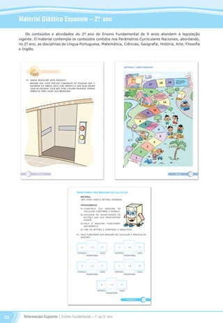 Referenciais Expoente | Ensino Fundamental – 1o
. ao 5o
. ano32
Material Didático Expoente – 2º. ano
Os conteúdos e atividades do 2°. ano do Ensino Fundamental de 9 anos atendem à legislação
vigente. O material contempla os conteúdos contidos nos Parâmetros Curriculares Nacionais, abordando,
no 2°. ano, as disciplinas de Língua Portuguesa, Matemática, Ciências, Geografia, História, Arte, Filosofia
e Inglês.
Referenciais_1º ao 5º Ano_2014.indd 32 11/09/2013 09:27:29
 