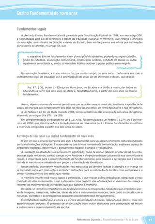 Referenciais Expoente | Ensino Fundamental – 1o
. ao 5o
. ano 11
Ensino Fundamental de nove anos
Fundamentos legais
A oferta do Ensino Fundamental está garantida pela Constituição Federal de 1988, em seu artigo 208,
e normatizada pela Lei de Diretrizes e Bases da Educação Nacional nº. 9394/96, que reforça o princípio
da educação como direito do cidadão e dever do Estado, bem como garante sua oferta por instituições
particulares ao afirmar, no artigo 5º., que
o acesso ao Ensino Fundamental é um direito público subjetivo, podendo qualquer cidadão,
grupo de cidadãos, associação comunitária, organização sindical, entidade de classe ou outra
legalmente constituída e, ainda, o Ministério Público acionar o poder público para exigi-lo.
Na educação brasileira, a idade mínima foi, por muito tempo, de sete anos, confirmada em todo o
ordenamento legal da educação até a promulgação da atual Lei de Diretrizes e Bases, que dispõe:
Art. 87, § 3°., inciso I – Obriga os Municípios, os Estados e a União a matricular todos os
educandos a partir dos sete anos de idade e, facultativamente, a partir dos seis anos no Ensino
Fundamental.
Assim, alguns sistemas de ensino permitiram que se autorizasse a matrícula, mediante a existência de
vagas, de crianças que completassem seis anos no início do ano letivo, de forma facultativa e não obrigatória.
A Lei Federal 11.114, de 16 de maio de 2005, tornou a matrícula das crianças de seis anos obrigatória,
alterando os artigos 6º. e 87º. da LDB.
Em complementação ao disposto na Lei 11.114/05, foi promulgada a Lei Federal 11.274, de 6 de feve-
reiro de 2006, que discorre sobre a duração mínima de nove anos para o Ensino Fundamental e reafirma
a matrícula obrigatória a partir dos seis anos de idade.
A criança de seis anos e o Ensino Fundamental de nove anos
O ano em que a criança completa seis anos é fundamental para seu desenvolvimento cultural e marcado
por transformações biológicas. Ela apropria-se das formas humanas de comunicação, explora o espaço de
diferentes maneiras, desenvolve o pensamento espacial e amplia o vocabulário.
A realização de atividades que apresentem significado, como desenhar, rabiscar, brincar de faz de conta,
praticar jogos imitativos, cantar, dançar, ouvir histórias e vivenciar práticas culturais da sua comunidade e
região, é importante para o desenvolvimento da função simbólica, pois envolve a percepção que a criança
tem de si mesma no contexto de um grupo e a formação da identidade.
Nesse período, acontecem modificações nas estruturas do cérebro ligadas à atenção e a criança vai
se tornando cada vez mais apta a entender instruções para a realização de tarefas mais complexas e a
prever consequências das ações que realiza.
A memória infantil está muito ligada à percepção, o que requer ações pedagógicas adequadas a essa
condição do desenvolvimento. Usar o desenho como registro das observações e vivências da criança e
recorrer ao movimento são atividades que dão suporte à memória.
Ressalta-se também a importância do desenvolvimento da imaginação. Situações que ampliem o acer-
vo de imagens, narrativas, histórias, obras de arte e instrumentos musicais, bem como o contato com a
natureza, as festas e as brincadeiras populares possibilitam esse enriquecimento.
É importante ressaltar que a leitura e a escrita são atividades distintas, relacionadas entre si, mas com
especificidades próprias. O processo de alfabetização deve incluir atividades para apropriação da leitura
e outras para o desenvolvimento da escrita.
Referenciais_1º ao 5º Ano_2014.indd 11 11/09/2013 09:27:14
 