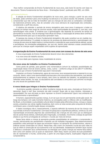 Referenciais Expoente | Ensino Fundamental – 1o
. ao 5o
. ano 13
A adoção do Ensino Fundamental obrigatório de nove anos, para crianças a partir de seis anos
de idade, pode contribuir para uma mudança na estrutura e na cultura escolar. No entanto, é preciso
compreender que não se trata de transferir para as crianças de seis anos os conteúdos e atividades
da tradicional primeira série, mas de conceber uma nova estrutura de organização dos conteúdos,
considerando o perfil dos alunos.
O objetivo de estender o período de ensino obrigatório para nove anos é assegurar a todas as
crianças um tempo mais longo de convívio escolar, mais oportunidades de aprender e, com isso, uma
aprendizagem mais ampla. É evidente que a aprendizagem não depende do aumento do tempo de
permanência na escola, mas do emprego mais eficaz do tempo. A associação de ambos deve contribuir
significativamente para que os educandos aprendam mais.
O ingresso da criança no Ensino Fundamental obrigatório não pode constituir-se em medida me-
ramente administrativa. O cuidado no decorrer do processo de desenvolvimento e aprendizagem das
crianças de seis anos de idade implica o conhecimento e a atenção às suas características etárias, sociais
e psicológicas. As orientações pedagógicas, por sua vez, devem estar atentas a essas características
para que as crianças sejam respeitadas como sujeitos do aprendizado.
A organização do Ensino Fundamental de nove anos com acesso de alunos de seis anos
A nova organização do Ensino Fundamental deverá incluir dois elementos:
• os nove anos de trabalho escolar;
• a nova idade para ingresso nessa modalidade de ensino.
Os nove anos de trabalho no Ensino Fundamental
Como ponto de partida, para garantir uma nomenclatura comum às múltiplas possibilidades de
organização desse nível de ensino (séries, ciclos, outros – conforme artigo 23 da LDB nº 9.394/96),
sugere-se que o Ensino Fundamental seja assim mencionado:
Implantar um Ensino Fundamental, agora de nove anos, leva necessariamente a repensá-lo no seu
conjunto. Assim, esta é uma oportunidade preciosa para uma nova práxis dos educadores, que aborde
primordialmente os saberes e seus tempos, bem como os métodos de trabalho, na perspectiva das
reflexões antes tecidas. Ou seja, os educadores são convidados a uma práxis que caminhe na direção
de uma escola de qualidade social.
A nova idade que integra o Ensino Fundamental
A primeira questão relevante se refere à própria criança de seis anos, chamada ao Ensino Fun-
damental. Quem é ela? Que momento ela está vivendo? Quais são os seus direitos, interesses e
necessidades? Por que ela pode ou deve ingressar no Ensino Fundamental? Qual é seu ambiente de
desenvolvimento e aprendizado?
O homem, especialmente quando criança, é um ser que vive em permanente construção social. Ao
longo dos tempos e em cada momento histórico, as concepções sobre a infância vêm se modificando.
No Brasil, a diversidade e a pluralidade cultural determinadas pelas diferentes etnias, crenças e classes
sociais, presentes nas várias regiões brasileiras, bem como as lutas sociais pela conquista de direitos,
contribuem para a transformação dessas concepções.
A idade cronológica não é, essencialmente, o aspecto definidor da maneira de ser da criança e de
sua entrada no Ensino Fundamental. Com base em pesquisas e experiências práticas, construiu-se uma
representação envolvendo algumas das características das crianças de seis anos que as distinguem
das de outras faixas etárias, sobretudo pela imaginação, curiosidade, movimento e desejo de aprender
aliados à sua forma privilegiada de conhecer o mundo por meio do brincar.
Nessa faixa etária a criança já apresenta grandes possibilidades de simbolizar e compreender o
mundo, estruturando seu pensamento e fazendo uso de múltiplas linguagens. Esse desenvolvimento
possibilita a elas participar de jogos que envolvem regras e se apropriar de conhecimentos, valores e
práticas sociais construídos na cultura. Nessa fase, elas vivem um momento crucial de suas vidas no
que se refere à construção de sua autonomia e de sua identidade. Estabelecem também laços sociais
e afetivos e constroem seus conhecimentos na interação com outras crianças da mesma faixa etária,
bem como com adultos com os quais se relacionam. Além disso, fazem uso pleno de suas possibilida-
des de representar o mundo, construindo, a partir de uma lógica própria, explicações mágicas para
compreendê-lo.
Para melhor compreensão do Ensino Fundamental de nove anos, este texto foi escrito com base no
documento “Ensino Fundamental de Nove Anos – Orientações Gerais”, publicado pelo MEC, em 2004.
Referenciais_1º ao 5º Ano_2014.indd 13 11/09/2013 09:27:15
 