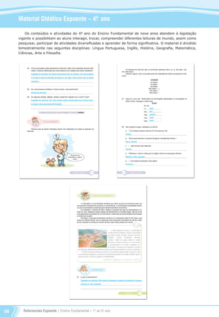 Referenciais Expoente | Ensino Fundamental – 1o
. ao 5o
. ano58
Material Didático Expoente – 4º. ano
Os conteúdos e atividades do 4°. ano do Ensino Fundamental de nove anos atendem à legislação
vigente e possibilitam ao aluno interagir, trocar, compreender diferentes leituras de mundo, assim como
pesquisar, participar de atividades diversificadas e aprender de forma significativa. O material é dividido
bimestralmente nas seguintes disciplinas: Língua Portuguesa, Inglês, História, Geografia, Matemática,
Ciências, Arte e Filosofia.
Referenciais_1º ao 5º Ano_2014.indd 58 11/09/2013 09:27:43
 