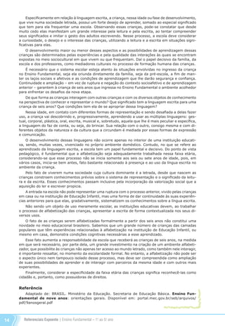 Referenciais Expoente | Ensino Fundamental – 1o
. ao 5o
. ano14
Especificamente em relação à linguagem escrita, a criança, nessa idade ou fase de desenvolvimento,
que vive numa sociedade letrada, possui um forte desejo de aprender, somado ao especial significado
que tem para ela frequentar uma escola. Observando essas crianças, pode-se constatar que desde
muito cedo elas manifestam um grande interesse pela leitura e pela escrita, ao tentar compreender
seus significados e imitar o gesto dos adultos escrevendo. Nesse processo, a escola deve considerar
a curiosidade, o desejo e o interesse das crianças, utilizando a leitura e a escrita em situações signi-
ficativas para elas.
O desenvolvimento maior ou menor desses aspectos e as possibilidades de aprendizagem dessas
crianças são determinados pelas experiências e pela qualidade das interações às quais se encontram
expostas no meio sociocultural em que vivem ou que frequentam. Daí o papel decisivo da família, da
escola e dos professores, como mediadores culturais no processo de formação humana das crianças.
É necessário que o sistema escolar esteja atento às situações envolvidas no ingresso da criança
no Ensino Fundamental, seja ela oriunda diretamente da família, seja da pré-escola, a fim de man-
ter os laços sociais e afetivos e as condições de aprendizagem que lhe darão segurança e confiança.
Continuidade e ampliação – em vez de ruptura e negação do contexto socioafetivo e de aprendizagem
anterior – garantem à criança de seis anos que ingressa no Ensino Fundamental o ambiente acolhedor
para enfrentar os desafios da nova etapa.
De que forma as crianças interagem com outras crianças e com os diversos objetos de conhecimento
na perspectiva de conhecer e representar o mundo? Que significado tem a linguagem escrita para uma
criança de seis anos? Que condições tem ela de se apropriar dessa linguagem?
Nessa idade, em contato com diferentes formas de representação e sendo desafiada a delas fazer
uso, a criança vai descobrindo e, progressivamente, aprendendo a usar as múltiplas linguagens: ges-
tual, corporal, plástica, oral, escrita, musical e, sobretudo, aquela que lhe é mais peculiar e específica,
a linguagem do faz de conta, ou seja, do brincar. Sua relação com o outro, consigo mesma e com di-
ferentes objetos da natureza e da cultura que a circundam é mediada por essas formas de expressão
e comunicação.
O desenvolvimento dessas linguagens não ocorre apenas no interior de uma instituição educati-
va, sendo, muitas vezes, vivenciado no próprio ambiente doméstico. Contudo, no que se refere ao
aprendizado da linguagem escrita, a escola tem um papel fundamental e decisivo. Do ponto de vista
pedagógico, é fundamental que a alfabetização seja adequadamente trabalhada nessa faixa etária,
considerando-se que esse processo não se inicia somente aos seis ou sete anos de idade, pois, em
vários casos, inicia-se bem antes, fato bastante relacionado à presença e ao uso da língua escrita no
ambiente da criança.
Pelo fato de viverem numa sociedade cuja cultura dominante é a letrada, desde que nascem as
crianças constroem conhecimentos prévios sobre o sistema de representação e o significado da leitu-
ra e da escrita. Esses conhecimentos passam inclusive pela incorporação da valorização social que a
aquisição do ler e escrever propicia.
A entrada na escola não pode representar uma ruptura com o processo anterior, vivido pelas crianças
em casa ou na instituição de Educação Infantil, mas uma forma de dar continuidade às suas experiên-
cias anteriores para que elas, gradativamente, sistematizem os conhecimentos sobre a língua escrita.
Não sendo um objeto de uso meramente escolar, as instituições educativas devem, ao trabalhar
o processo de alfabetização das crianças, apresentar a escrita de forma contextualizada nos seus di-
versos usos.
O fato de as crianças serem alfabetizadas formalmente a partir dos seis anos não constitui uma
novidade no meio educacional brasileiro. Sabemos que um grande número de crianças das camadas
populares que têm experiências relacionadas à alfabetização na instituição de Educação Infantil, ou
mesmo em casa, demonstra condições cognitivas necessárias a esse aprendizado.
Esse fato aumenta a responsabilidade da escola que receberá as crianças de seis anos, na medida
em que será necessário, por parte dela, um grande investimento na criação de um ambiente alfabeti-
zador, que possibilite às crianças não apenas ter acesso ao mundo letrado, como também nele interagir,
é importante ressaltar, no momento da escolaridade formal. No entanto, a alfabetização não pode ser
o aspecto único nem tampouco isolado desse processo, mas deve ser compreendida como ampliação
de suas possibilidades de aprender e de interagir com parceiros da mesma idade e com outros mais
experientes.
Finalmente, considerar a especificidade da faixa etária das crianças significa reconhecê-las como
cidadãs e, portanto, como possuidoras de direitos.
Referência
Adaptado de: BRASIL. Ministério da Educação. Secretaria de Educação Básica. Ensino Fun-
damental de nove anos: orientações gerais. Disponível em: portal.mec.gov.br/seb/arquivos/
pdf/9anosgeral.pdf
Referenciais_1º ao 5º Ano_2014.indd 14 11/09/2013 09:27:16
 