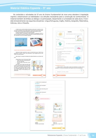 Referenciais Expoente | Ensino Fundamental – 1o
. ao 5o
. ano 73
Material Didático Expoente – 5º. ano
Os conteúdos e atividades do 5°. ano do Ensino Fundamental de nove anos atendem à legislação
vigente e desenvolvem as habilidades e as atitudes necessárias para a construção do conhecimento. O
material também dá ênfase ao diálogo e à participação, despertando a curiosidade de cada aluno. É divi-
dido bimestralmente nas seguintes disciplinas: Língua Portuguesa, Inglês, História, Geografia, Matemática,
Ciências, Arte e Filosofia.
Referenciais_1º ao 5º Ano_2014.indd 73 11/09/2013 09:27:50
 