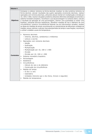 Referenciais Expoente | Ensino Fundamental – 1o
. ao 5o
. ano 79
Volume 4
Objetivos
Conteúdos
Comparar e ordenar números na forma decimal; localizar na reta numérica números na
forma decimal; calcular resultados das quatro operações envolvendo decimais; realizar
operações com números decimais, utilizando cálculo mental em multiplicação e divisão por
10, 100 e 1 000; resolver situações-problema utilizando diferentes estratégias envolvendo o
sistema monetário brasileiro; reconhecer o uso da porcentagem no contexto diário; calcular
o resultado da aplicação de uma porcentagem; estimar uma quantidade ou testar uma
hipótese, utilizando técnicas estatísticas; identificar medidas de raio e diâmetro de uma
circunferência; construir circunferências fazendo uso de instrumentos variados; ampliar
as ideias de medidas de tempo reconhecendo as características de diferentes unidades de
medida; prever, estimar e calcular intervalos/períodos de tempo e suas frações; reconhecer
e utilizar unidades usuais de temperatura.
•	 Números decimais
	 – Inteiros, décimos, centésimos e milésimos
	 – Leitura e escrita
•	 Operações com números decimais
	 – Adição
	 – Subtração
	 – Multiplicação
	 – Multiplicação por 10, 100 e 1 000
	 – Divisão
	 – Divisão por 10, 100 e 1 000
•	 Sistema monetário brasileiro
•	 Porcentagem
•	 Estatística
•	 Circunferência
	 – Cálculo do raio e do diâmetro
	 – Construção da circunferência
•	 Medida de tempo
	 – O dia e o ano
	 – Calendário
	 – Unidades menores que o dia (hora, minuto e segundo)
•	 Medida de temperatura
Referenciais_1º ao 5º Ano_2014.indd 79 11/09/2013 09:27:50
 
