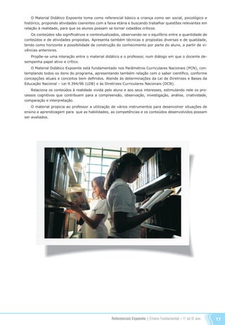 Referenciais Expoente | Ensino Fundamental – 1o
. ao 5o
. ano 17
O Material Didático Expoente toma como referencial básico a criança como ser social, psicológico e
histórico, propondo atividades coerentes com a faixa etária e buscando trabalhar questões relevantes em
relação à realidade, para que os alunos possam se tornar cidadãos críticos.
Os conteúdos são significativos e contextualizados, observando-se o equilíbrio entre a quantidade de
conteúdos e de atividades propostas. Apresenta também técnicas e propostas diversas e de qualidade,
tendo como horizonte a possibilidade de construção do conhecimento por parte do aluno, a partir de vi-
vências anteriores.
Propõe-se uma interação entre o material didático e o professor, num diálogo em que o docente de-
sempenha papel ativo e crítico.
O Material Didático Expoente está fundamentado nos Parâmetros Curriculares Nacionais (PCN), con-
templando todos os itens do programa, apresentando também relação com o saber científico, conforme
concepções atuais e conceitos bem definidos. Atende às determinações da Lei de Diretrizes e Bases da
Educação Nacional – Lei 9.394/96 (LDB) e às Diretrizes Curriculares Nacionais (DCN).
Relaciona os conteúdos à realidade vivida pelo aluno e aos seus interesses, estimulando nele os pro-
cessos cognitivos que contribuem para a compreensão, observação, investigação, análise, criatividade,
comparação e interpretação.
O material propicia ao professor a utilização de vários instrumentos para desenvolver situações de
ensino e aprendizagem para que as habilidades, as competências e os conteúdos desenvolvidos possam
ser avaliados.
Referenciais_1º ao 5º Ano_2014.indd 17 11/09/2013 09:27:19
 