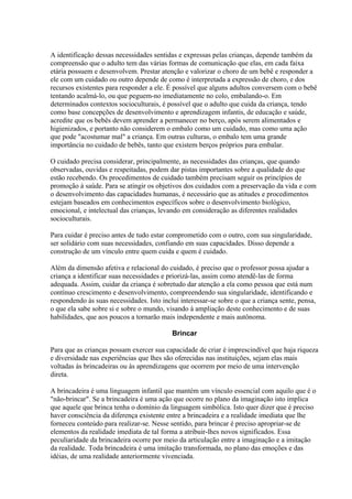 A identificação dessas necessidades sentidas e expressas pelas crianças, depende também da
compreensão que o adulto tem das várias formas de comunicação que elas, em cada faixa
etária possuem e desenvolvem. Prestar atenção e valorizar o choro de um bebê e responder a
ele com um cuidado ou outro depende de como é interpretada a expressão de choro, e dos
recursos existentes para responder a ele. É possível que alguns adultos conversem com o bebê
tentando acalmá-lo, ou que peguem-no imediatamente no colo, embalando-o. Em
determinados contextos socioculturais, é possível que o adulto que cuida da criança, tendo
como base concepções de desenvolvimento e aprendizagem infantis, de educação e saúde,
acredite que os bebês devem aprender a permanecer no berço, após serem alimentados e
higienizados, e portanto não considerem o embalo como um cuidado, mas como uma ação
que pode "acostumar mal" a criança. Em outras culturas, o embalo tem uma grande
importância no cuidado de bebês, tanto que existem berços próprios para embalar.

O cuidado precisa considerar, principalmente, as necessidades das crianças, que quando
observadas, ouvidas e respeitadas, podem dar pistas importantes sobre a qualidade do que
estão recebendo. Os procedimentos de cuidado também precisam seguir os princípios de
promoção à saúde. Para se atingir os objetivos dos cuidados com a preservação da vida e com
o desenvolvimento das capacidades humanas, é necessário que as atitudes e procedimentos
estejam baseados em conhecimentos específicos sobre o desenvolvimento biológico,
emocional, e intelectual das crianças, levando em consideração as diferentes realidades
socioculturais.

Para cuidar é preciso antes de tudo estar comprometido com o outro, com sua singularidade,
ser solidário com suas necessidades, confiando em suas capacidades. Disso depende a
construção de um vínculo entre quem cuida e quem é cuidado.

Além da dimensão afetiva e relacional do cuidado, é preciso que o professor possa ajudar a
criança a identificar suas necessidades e priorizá-las, assim como atendê-las de forma
adequada. Assim, cuidar da criança é sobretudo dar atenção a ela como pessoa que está num
contínuo crescimento e desenvolvimento, compreendendo sua singularidade, identificando e
respondendo às suas necessidades. Isto inclui interessar-se sobre o que a criança sente, pensa,
o que ela sabe sobre si e sobre o mundo, visando à ampliação deste conhecimento e de suas
habilidades, que aos poucos a tornarão mais independente e mais autônoma.

                                           Brincar

Para que as crianças possam exercer sua capacidade de criar é imprescindível que haja riqueza
e diversidade nas experiências que lhes são oferecidas nas instituições, sejam elas mais
voltadas às brincadeiras ou às aprendizagens que ocorrem por meio de uma intervenção
direta.

A brincadeira é uma linguagem infantil que mantém um vínculo essencial com aquilo que é o
"não-brincar". Se a brincadeira é uma ação que ocorre no plano da imaginação isto implica
que aquele que brinca tenha o domínio da linguagem simbólica. Isto quer dizer que é preciso
haver consciência da diferença existente entre a brincadeira e a realidade imediata que lhe
forneceu conteúdo para realizar-se. Nesse sentido, para brincar é preciso apropriar-se de
elementos da realidade imediata de tal forma a atribuir-lhes novos significados. Essa
peculiaridade da brincadeira ocorre por meio da articulação entre a imaginação e a imitação
da realidade. Toda brincadeira é uma imitação transformada, no plano das emoções e das
idéias, de uma realidade anteriormente vivenciada.
 